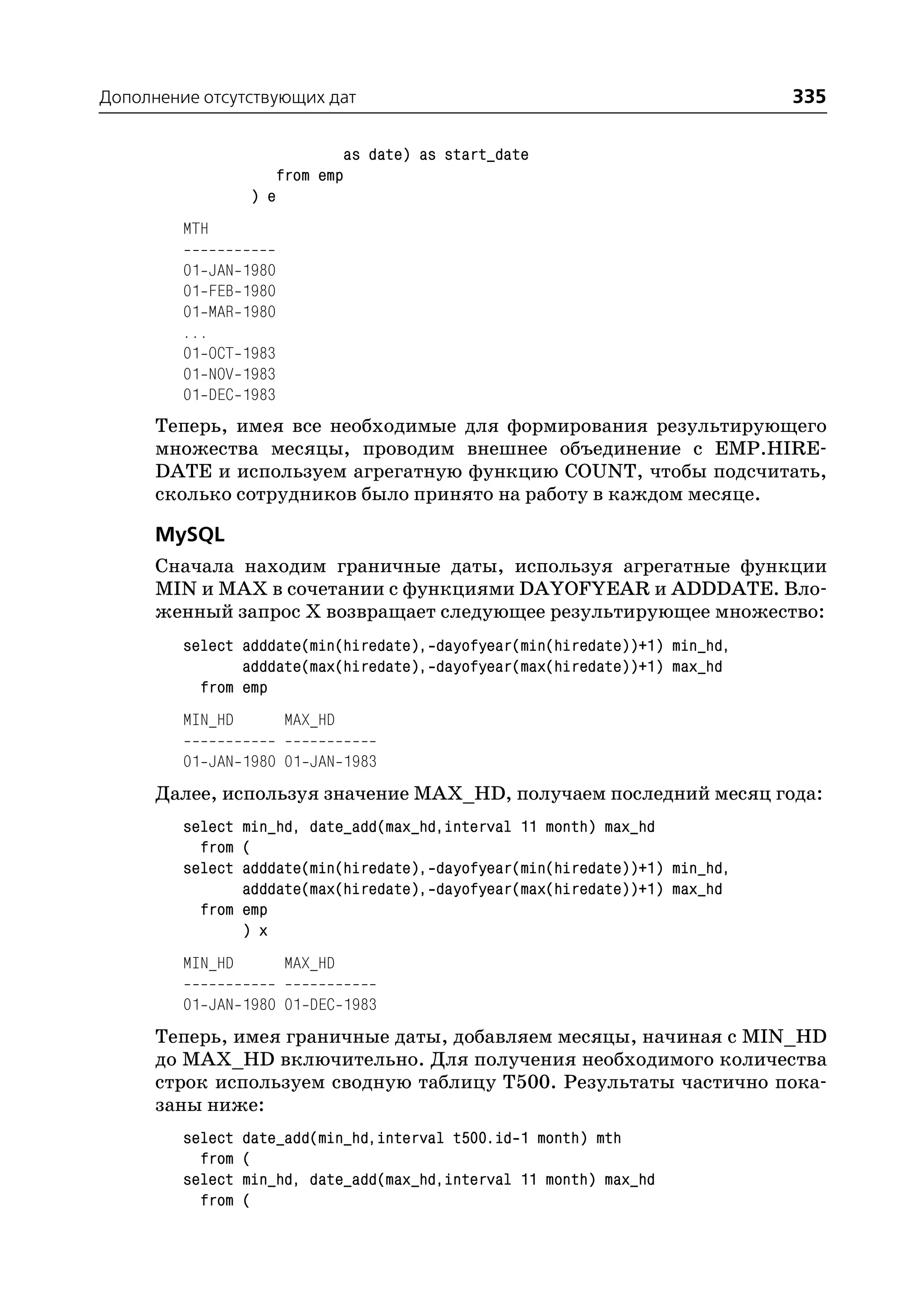 Дополнение отсутствующих дат                                                 335

                                 as date) as start_date
                         from emp
                  ) e
         MTH

         01 JAN   1980
         01 FEB   1980
         01 MAR   1980
         ...
         01 OCT   1983
         01 NOV   1983
         01 DEC   1983
      Теперь, имея все необходимые для формирования результирующего
      множества месяцы, проводим внешнее объединение с EMP.HIRE
      DATE и используем агрегатную функцию COUNT, чтобы подсчитать,
      сколько сотрудников было принято на работу в каждом месяце.

      MySQL
      Сначала находим граничные даты, используя агрегатные функции
      MIN и MAX в сочетании с функциями DAYOFYEAR и ADDDATE. Вло
      женный запрос Х возвращает следующее результирующее множество:
         select adddate(min(hiredate), dayofyear(min(hiredate))+1) min_hd,
                adddate(max(hiredate), dayofyear(max(hiredate))+1) max_hd
           from emp
         MIN_HD          MAX_HD

         01 JAN 1980 01 JAN 1983
      Далее, используя значение MAX_HD, получаем последний месяц года:
         select min_hd, date_add(max_hd,interval 11 month) max_hd
           from (
         select adddate(min(hiredate), dayofyear(min(hiredate))+1) min_hd,
                adddate(max(hiredate), dayofyear(max(hiredate))+1) max_hd
           from emp
                ) x
         MIN_HD          MAX_HD

         01 JAN 1980 01 DEC 1983
      Теперь, имея граничные даты, добавляем месяцы, начиная с MIN_HD
      до MAX_HD включительно. Для получения необходимого количества
      строк используем сводную таблицу T500. Результаты частично пока
      заны ниже:
         select   date_add(min_hd,interval t500.id 1 month) mth
           from   (
         select   min_hd, date_add(max_hd,interval 11 month) max_hd
           from   (
 