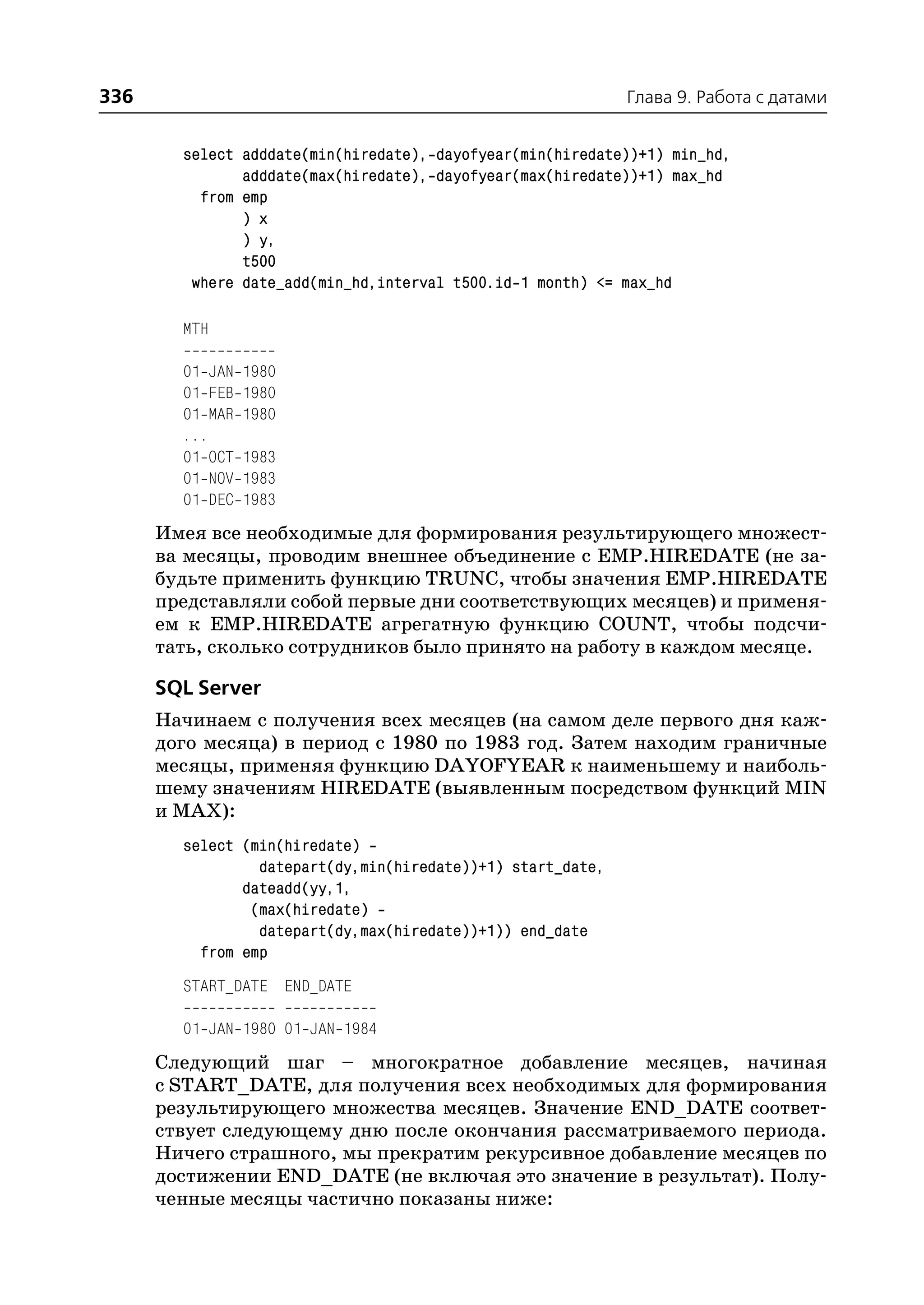336                                                          Глава 9. Работа с датами


        select adddate(min(hiredate), dayofyear(min(hiredate))+1) min_hd,
               adddate(max(hiredate), dayofyear(max(hiredate))+1) max_hd
          from emp
               ) x
               ) y,
               t500
         where date_add(min_hd,interval t500.id 1 month) <= max_hd

        MTH

        01 JAN   1980
        01 FEB   1980
        01 MAR   1980
        ...
        01 OCT   1983
        01 NOV   1983
        01 DEC   1983
      Имея все необходимые для формирования результирующего множест
      ва месяцы, проводим внешнее объединение с EMP.HIREDATE (не за
      будьте применить функцию TRUNC, чтобы значения EMP.HIREDATE
      представляли собой первые дни соответствующих месяцев) и применя
      ем к EMP.HIREDATE агрегатную функцию COUNT, чтобы подсчи
      тать, сколько сотрудников было принято на работу в каждом месяце.

      SQL Server
      Начинаем с получения всех месяцев (на самом деле первого дня каж
      дого месяца) в период с 1980 по 1983 год. Затем находим граничные
      месяцы, применяя функцию DAYOFYEAR к наименьшему и наиболь
      шему значениям HIREDATE (выявленным посредством функций MIN
      и MAX):
        select (min(hiredate)
                 datepart(dy,min(hiredate))+1) start_date,
               dateadd(yy,1,
                (max(hiredate)
                 datepart(dy,max(hiredate))+1)) end_date
          from emp
        START_DATE END_DATE

        01 JAN 1980 01 JAN 1984
      Следующий шаг – многократное добавление месяцев, начиная
      с START_DATE, для получения всех необходимых для формирования
      результирующего множества месяцев. Значение END_DATE соответ
      ствует следующему дню после окончания рассматриваемого периода.
      Ничего страшного, мы прекратим рекурсивное добавление месяцев по
      достижении END_DATE (не включая это значение в результат). Полу
      ченные месяцы частично показаны ниже:
 