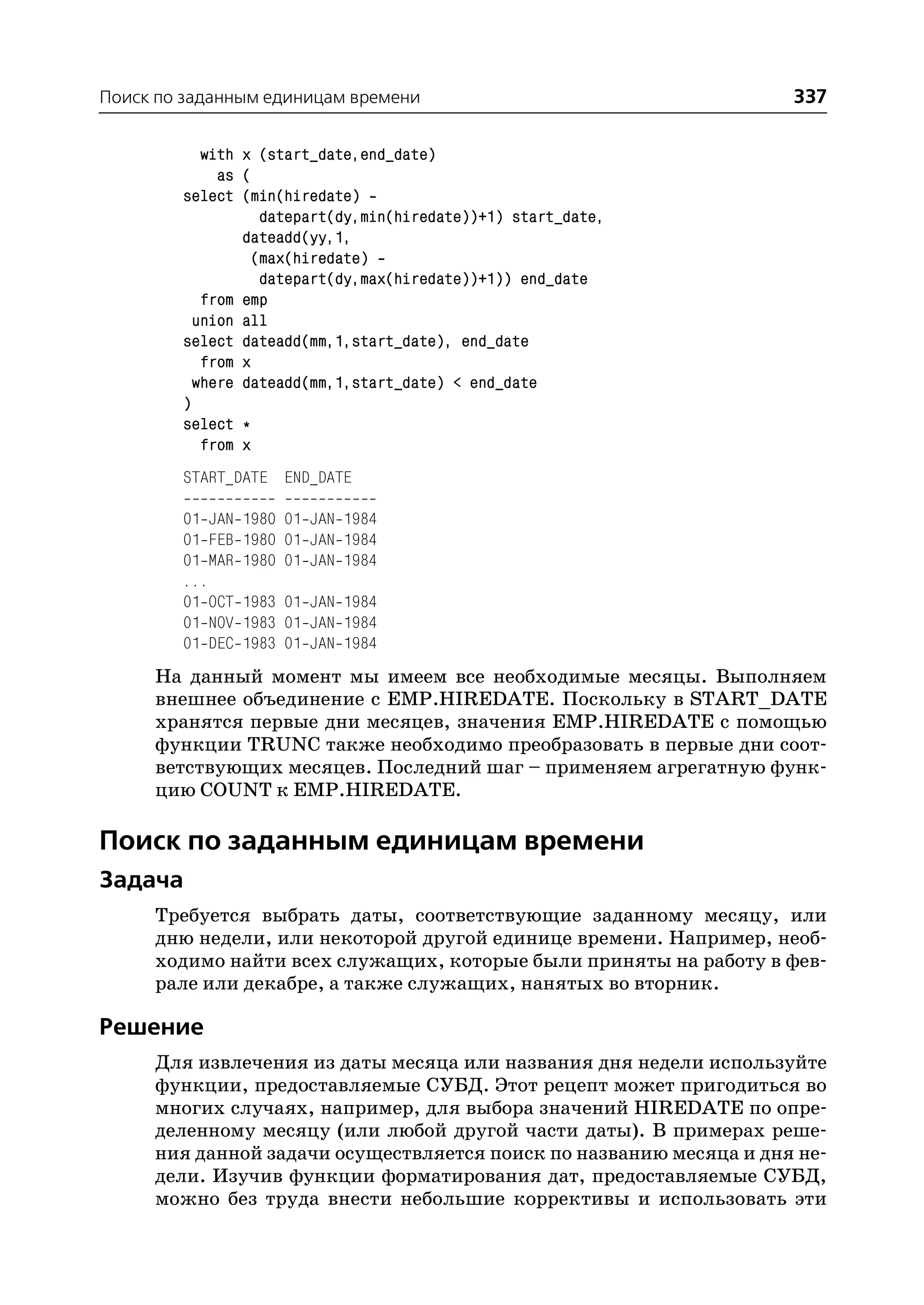 Поиск по заданным единицам времени                                 337

           with x (start_date,end_date)
             as (
        select (min(hiredate)
                  datepart(dy,min(hiredate))+1) start_date,
                dateadd(yy,1,
                 (max(hiredate)
                  datepart(dy,max(hiredate))+1)) end_date
           from emp
          union all
        select dateadd(mm,1,start_date), end_date
           from x
          where dateadd(mm,1,start_date) < end_date
        )
        select *
           from x
        START_DATE END_DATE

        01 JAN   1980 01 JAN 1984
        01 FEB   1980 01 JAN 1984
        01 MAR   1980 01 JAN 1984
        ...
        01 OCT   1983 01 JAN 1984
        01 NOV   1983 01 JAN 1984
        01 DEC   1983 01 JAN 1984
     На данный момент мы имеем все необходимые месяцы. Выполняем
     внешнее объединение с EMP.HIREDATE. Поскольку в START_DATE
     хранятся первые дни месяцев, значения EMP.HIREDATE с помощью
     функции TRUNC также необходимо преобразовать в первые дни соот
     ветствующих месяцев. Последний шаг – применяем агрегатную функ
     цию COUNT к EMP.HIREDATE.

Поиск по заданным единицам времени
Задача
     Требуется выбрать даты, соответствующие заданному месяцу, или
     дню недели, или некоторой другой единице времени. Например, необ
     ходимо найти всех служащих, которые были приняты на работу в фев
     рале или декабре, а также служащих, нанятых во вторник.

Решение
     Для извлечения из даты месяца или названия дня недели используйте
     функции, предоставляемые СУБД. Этот рецепт может пригодиться во
     многих случаях, например, для выбора значений HIREDATE по опре
     деленному месяцу (или любой другой части даты). В примерах реше
     ния данной задачи осуществляется поиск по названию месяца и дня не
     дели. Изучив функции форматирования дат, предоставляемые СУБД,
     можно без труда внести небольшие коррективы и использовать эти
 