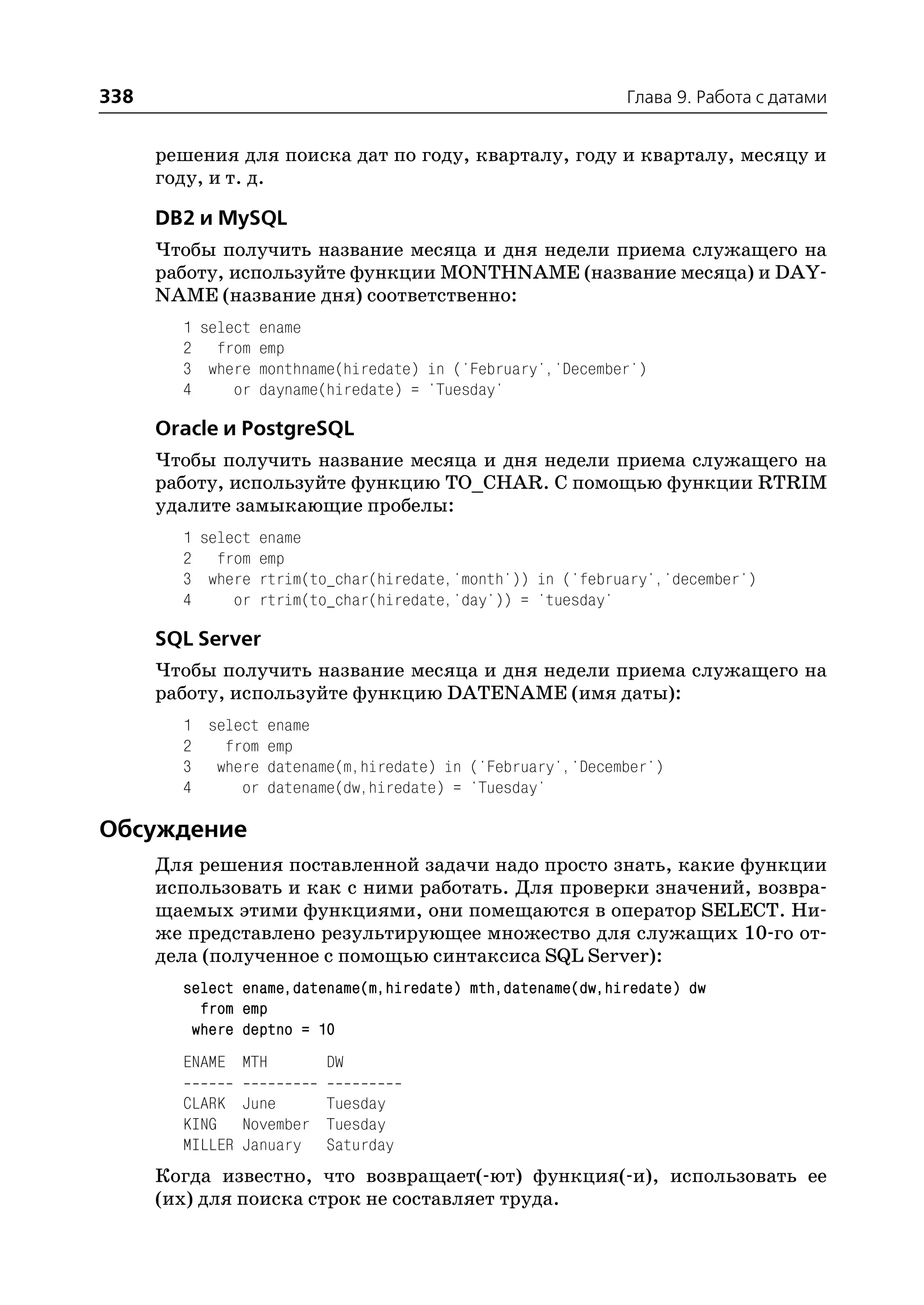 338                                                         Глава 9. Работа с датами


      решения для поиска дат по году, кварталу, году и кварталу, месяцу и
      году, и т. д.

      DB2 и MySQL
      Чтобы получить название месяца и дня недели приема служащего на
      работу, используйте функции MONTHNAME (название месяца) и DAY
      NAME (название дня) соответственно:
        1 select ename
        2 from emp
        3 where monthname(hiredate) in ('February','December')
        4     or dayname(hiredate) = 'Tuesday'

      Oracle и PostgreSQL
      Чтобы получить название месяца и дня недели приема служащего на
      работу, используйте функцию TO_CHAR. С помощью функции RTRIM
      удалите замыкающие пробелы:
        1 select ename
        2 from emp
        3 where rtrim(to_char(hiredate,'month')) in ('february','december')
        4     or rtrim(to_char(hiredate,'day')) = 'tuesday'

      SQL Server
      Чтобы получить название месяца и дня недели приема служащего на
      работу, используйте функцию DATENAME (имя даты):
        1 select ename
        2   from emp
        3 where datename(m,hiredate) in ('February','December')
        4     or datename(dw,hiredate) = 'Tuesday'

Обсуждение
      Для решения поставленной задачи надо просто знать, какие функции
      использовать и как с ними работать. Для проверки значений, возвра
      щаемых этими функциями, они помещаются в оператор SELECT. Ни
      же представлено результирующее множество для служащих 10 го от
      дела (полученное с помощью синтаксиса SQL Server):
        select ename,datename(m,hiredate) mth,datename(dw,hiredate) dw
          from emp
         where deptno = 10
        ENAME MTH       DW

        CLARK June     Tuesday
        KING November Tuesday
        MILLER January Saturday
      Когда известно, что возвращает( ют) функция( и), использовать ее
      (их) для поиска строк не составляет труда.
 