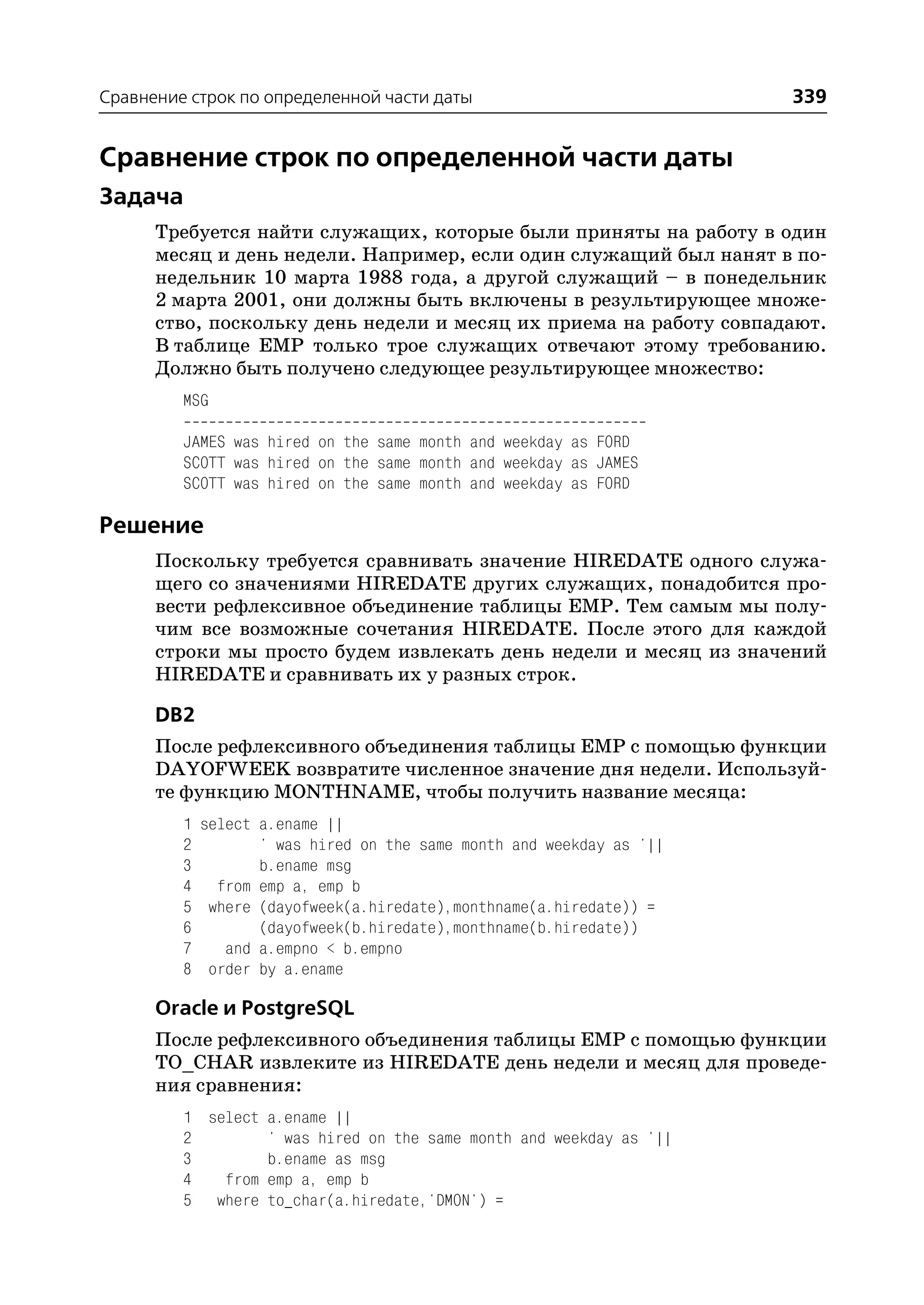 Сравнение строк по определенной части даты                           339


Сравнение строк по определенной части даты
Задача
      Требуется найти служащих, которые были приняты на работу в один
      месяц и день недели. Например, если один служащий был нанят в по
      недельник 10 марта 1988 года, а другой служащий – в понедельник
      2 марта 2001, они должны быть включены в результирующее множе
      ство, поскольку день недели и месяц их приема на работу совпадают.
      В таблице EMP только трое служащих отвечают этому требованию.
      Должно быть получено следующее результирующее множество:
         MSG

         JAMES was hired on the same month and weekday as FORD
         SCOTT was hired on the same month and weekday as JAMES
         SCOTT was hired on the same month and weekday as FORD

Решение
      Поскольку требуется сравнивать значение HIREDATE одного служа
      щего со значениями HIREDATE других служащих, понадобится про
      вести рефлексивное объединение таблицы EMP. Тем самым мы полу
      чим все возможные сочетания HIREDATE. После этого для каждой
      строки мы просто будем извлекать день недели и месяц из значений
      HIREDATE и сравнивать их у разных строк.

      DB2
      После рефлексивного объединения таблицы EMP с помощью функции
      DAYOFWEEK возвратите численное значение дня недели. Используй
      те функцию MONTHNAME, чтобы получить название месяца:
         1 select a.ename ||
         2        ' was hired on the same month and weekday as '||
         3        b.ename msg
         4 from emp a, emp b
         5 where (dayofweek(a.hiredate),monthname(a.hiredate)) =
         6        (dayofweek(b.hiredate),monthname(b.hiredate))
         7    and a.empno < b.empno
         8 order by a.ename

      Oracle и PostgreSQL
      После рефлексивного объединения таблицы EMP с помощью функции
      TO_CHAR извлеките из HIREDATE день недели и месяц для проведе
      ния сравнения:
         1 select a.ename ||
         2        ' was hired on the same month and weekday as '||
         3        b.ename as msg
         4   from emp a, emp b
         5 where to_char(a.hiredate,'DMON') =
 