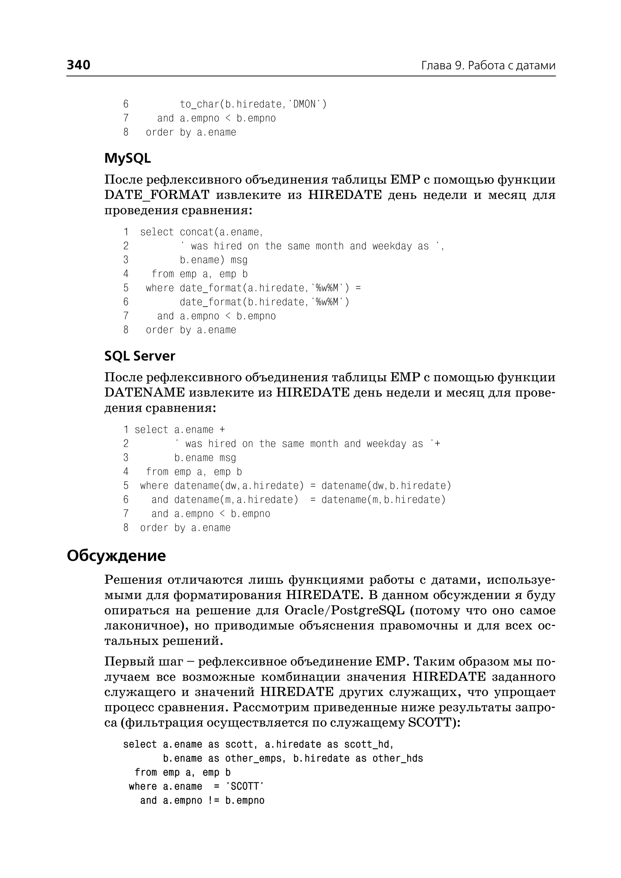 340                                                           Глава 9. Работа с датами


        6         to_char(b.hiredate,'DMON')
        7     and a.empno < b.empno
        8   order by a.ename

      MySQL
      После рефлексивного объединения таблицы EMP с помощью функции
      DATE_FORMAT извлеките из HIREDATE день недели и месяц для
      проведения сравнения:
        1 select concat(a.ename,
        2        ' was hired on the same month and weekday as ',
        3        b.ename) msg
        4   from emp a, emp b
        5 where date_format(a.hiredate,'%w%M') =
        6        date_format(b.hiredate,'%w%M')
        7    and a.empno < b.empno
        8 order by a.ename

      SQL Server
      После рефлексивного объединения таблицы EMP с помощью функции
      DATENAME извлеките из HIREDATE день недели и месяц для прове
      дения сравнения:
        1 select a.ename +
        2        ' was hired on the same month and weekday as '+
        3        b.ename msg
        4 from emp a, emp b
        5 where datename(dw,a.hiredate) = datename(dw,b.hiredate)
        6    and datename(m,a.hiredate) = datename(m,b.hiredate)
        7    and a.empno < b.empno
        8 order by a.ename

Обсуждение
      Решения отличаются лишь функциями работы с датами, используе
      мыми для форматирования HIREDATE. В данном обсуждении я буду
      опираться на решение для Oracle/PostgreSQL (потому что оно самое
      лаконичное), но приводимые объяснения правомочны и для всех ос
      тальных решений.
      Первый шаг – рефлексивное объединение EMP. Таким образом мы по
      лучаем все возможные комбинации значения HIREDATE заданного
      служащего и значений HIREDATE других служащих, что упрощает
      процесс сравнения. Рассмотрим приведенные ниже результаты запро
      са (фильтрация осуществляется по служащему SCOTT):
        select a.ename as   scott, a.hiredate as scott_hd,
               b.ename as   other_emps, b.hiredate as other_hds
          from emp a, emp   b
         where a.ename =    'SCOTT'
           and a.empno !=   b.empno
 