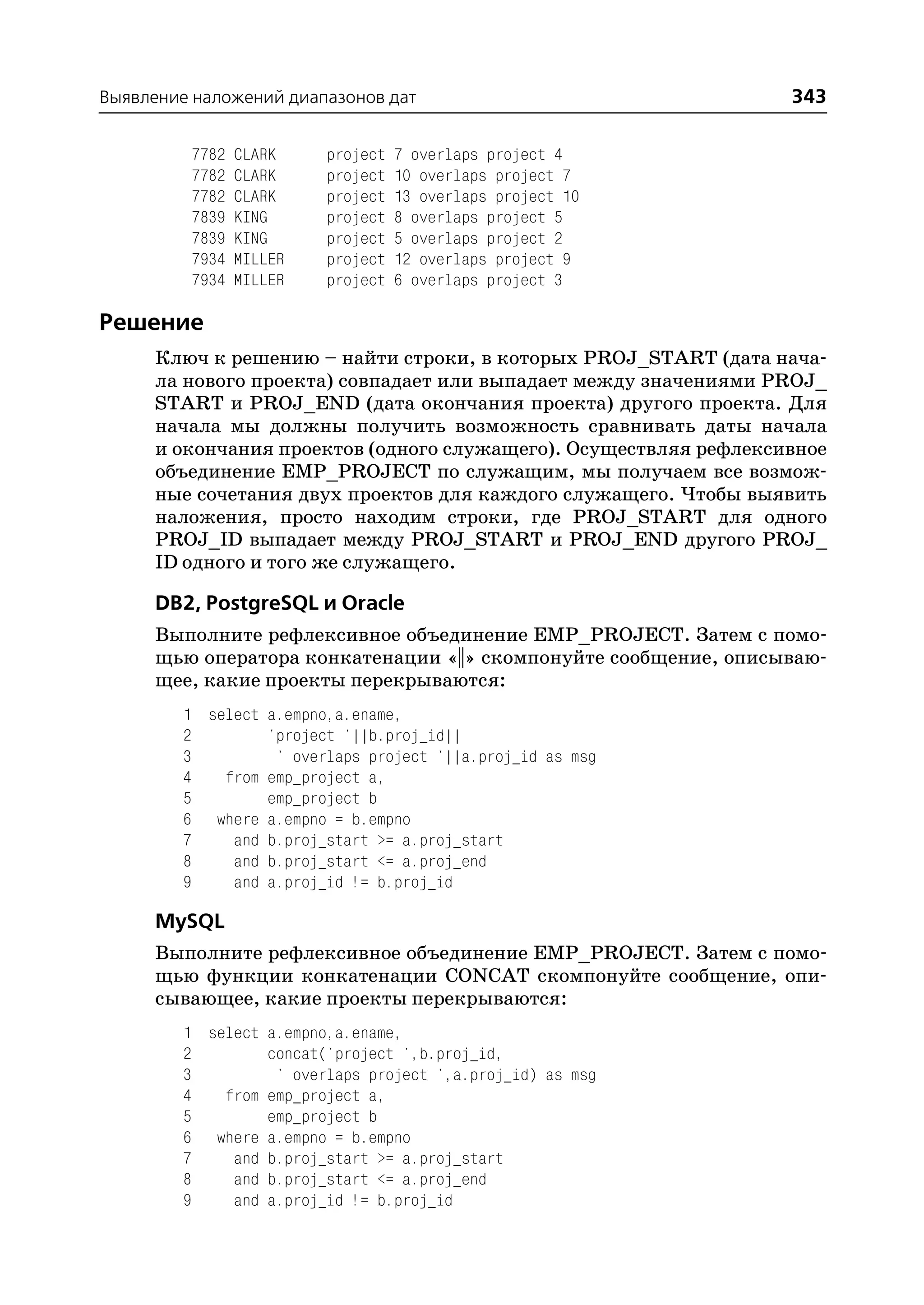 Выявление наложений диапазонов дат                                343

         7782   CLARK    project   7 overlaps project 4
         7782   CLARK    project   10 overlaps project 7
         7782   CLARK    project   13 overlaps project 10
         7839   KING     project   8 overlaps project 5
         7839   KING     project   5 overlaps project 2
         7934   MILLER   project   12 overlaps project 9
         7934   MILLER   project   6 overlaps project 3

Решение
     Ключ к решению – найти строки, в которых PROJ_START (дата нача
     ла нового проекта) совпадает или выпадает между значениями PROJ_
     START и PROJ_END (дата окончания проекта) другого проекта. Для
     начала мы должны получить возможность сравнивать даты начала
     и окончания проектов (одного служащего). Осуществляя рефлексивное
     объединение EMP_PROJECT по служащим, мы получаем все возмож
     ные сочетания двух проектов для каждого служащего. Чтобы выявить
     наложения, просто находим строки, где PROJ_START для одного
     PROJ_ID выпадает между PROJ_START и PROJ_END другого PROJ_
     ID одного и того же служащего.

      DB2, PostgreSQL и Oracle
      Выполните рефлексивное объединение EMP_PROJECT. Затем с помо
      щью оператора конкатенации «||» скомпонуйте сообщение, описываю
      щее, какие проекты перекрываются:
         1 select a.empno,a.ename,
         2        'project '||b.proj_id||
         3         ' overlaps project '||a.proj_id as msg
         4   from emp_project a,
         5        emp_project b
         6 where a.empno = b.empno
         7    and b.proj_start >= a.proj_start
         8    and b.proj_start <= a.proj_end
         9    and a.proj_id != b.proj_id

      MySQL
      Выполните рефлексивное объединение EMP_PROJECT. Затем с помо
      щью функции конкатенации CONCAT скомпонуйте сообщение, опи
      сывающее, какие проекты перекрываются:
         1 select a.empno,a.ename,
         2        concat('project ',b.proj_id,
         3         ' overlaps project ',a.proj_id) as msg
         4   from emp_project a,
         5        emp_project b
         6 where a.empno = b.empno
         7    and b.proj_start >= a.proj_start
         8    and b.proj_start <= a.proj_end
         9    and a.proj_id != b.proj_id
 