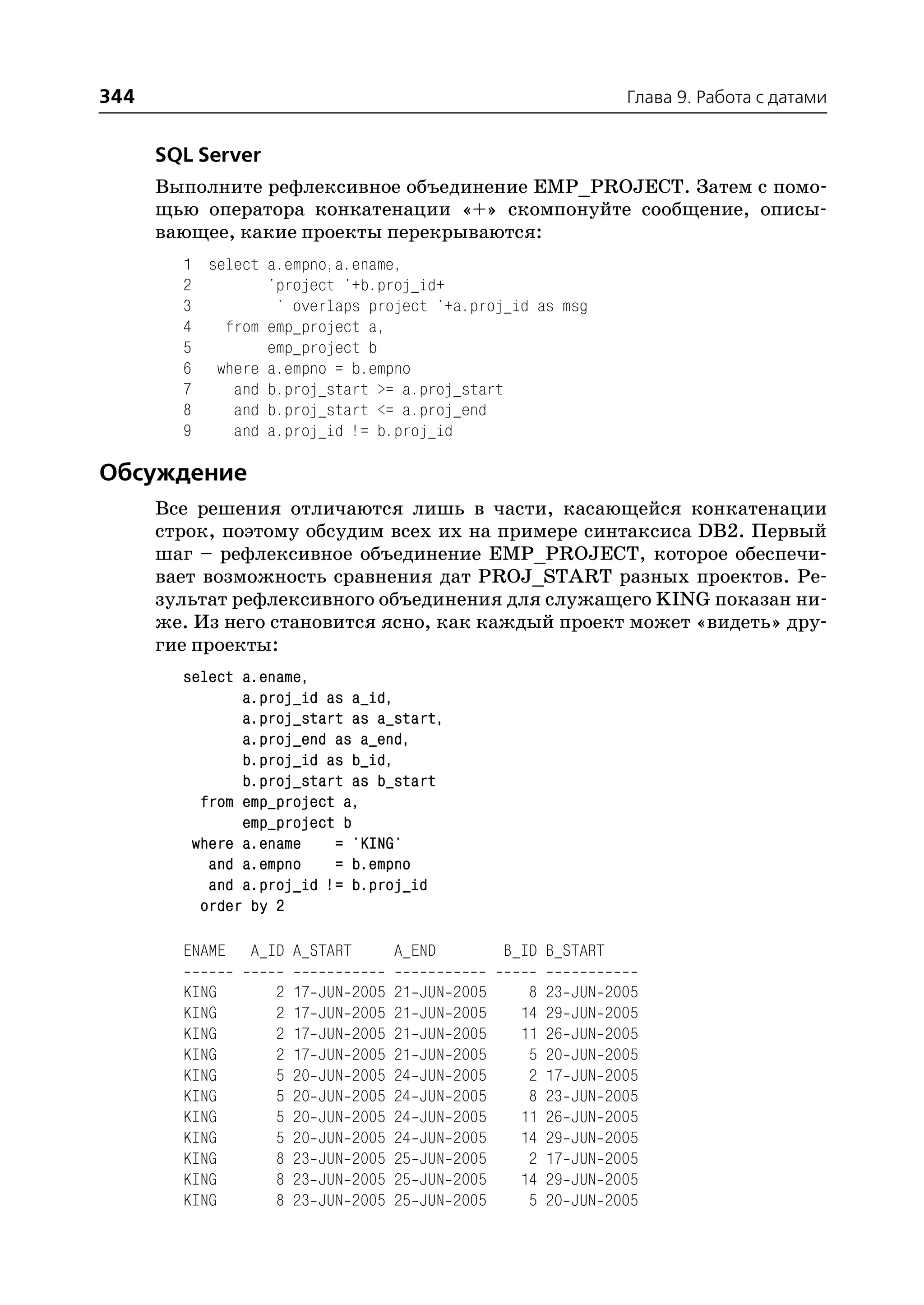344                                                                            Глава 9. Работа с датами


      SQL Server
      Выполните рефлексивное объединение EMP_PROJECT. Затем с помо
      щью оператора конкатенации «+» скомпонуйте сообщение, описы
      вающее, какие проекты перекрываются:
        1 select a.empno,a.ename,
        2        'project '+b.proj_id+
        3         ' overlaps project '+a.proj_id as msg
        4   from emp_project a,
        5        emp_project b
        6 where a.empno = b.empno
        7    and b.proj_start >= a.proj_start
        8    and b.proj_start <= a.proj_end
        9    and a.proj_id != b.proj_id

Обсуждение
      Все решения отличаются лишь в части, касающейся конкатенации
      строк, поэтому обсудим всех их на примере синтаксиса DB2. Первый
      шаг – рефлексивное объединение EMP_PROJECT, которое обеспечи
      вает возможность сравнения дат PROJ_START разных проектов. Ре
      зультат рефлексивного объединения для служащего KING показан ни
      же. Из него становится ясно, как каждый проект может «видеть» дру
      гие проекты:
        select a.ename,
               a.proj_id as a_id,
               a.proj_start as a_start,
               a.proj_end as a_end,
               b.proj_id as b_id,
               b.proj_start as b_start
          from emp_project a,
               emp_project b
         where a.ename    = 'KING'
           and a.empno    = b.empno
           and a.proj_id != b.proj_id
          order by 2

        ENAME   A_ID A_START             A_END             B_ID B_START

        KING       2   17   JUN   2005   21   JUN   2005      8   23   JUN   2005
        KING       2   17   JUN   2005   21   JUN   2005     14   29   JUN   2005
        KING       2   17   JUN   2005   21   JUN   2005     11   26   JUN   2005
        KING       2   17   JUN   2005   21   JUN   2005      5   20   JUN   2005
        KING       5   20   JUN   2005   24   JUN   2005      2   17   JUN   2005
        KING       5   20   JUN   2005   24   JUN   2005      8   23   JUN   2005
        KING       5   20   JUN   2005   24   JUN   2005     11   26   JUN   2005
        KING       5   20   JUN   2005   24   JUN   2005     14   29   JUN   2005
        KING       8   23   JUN   2005   25   JUN   2005      2   17   JUN   2005
        KING       8   23   JUN   2005   25   JUN   2005     14   29   JUN   2005
        KING       8   23   JUN   2005   25   JUN   2005      5   20   JUN   2005
 