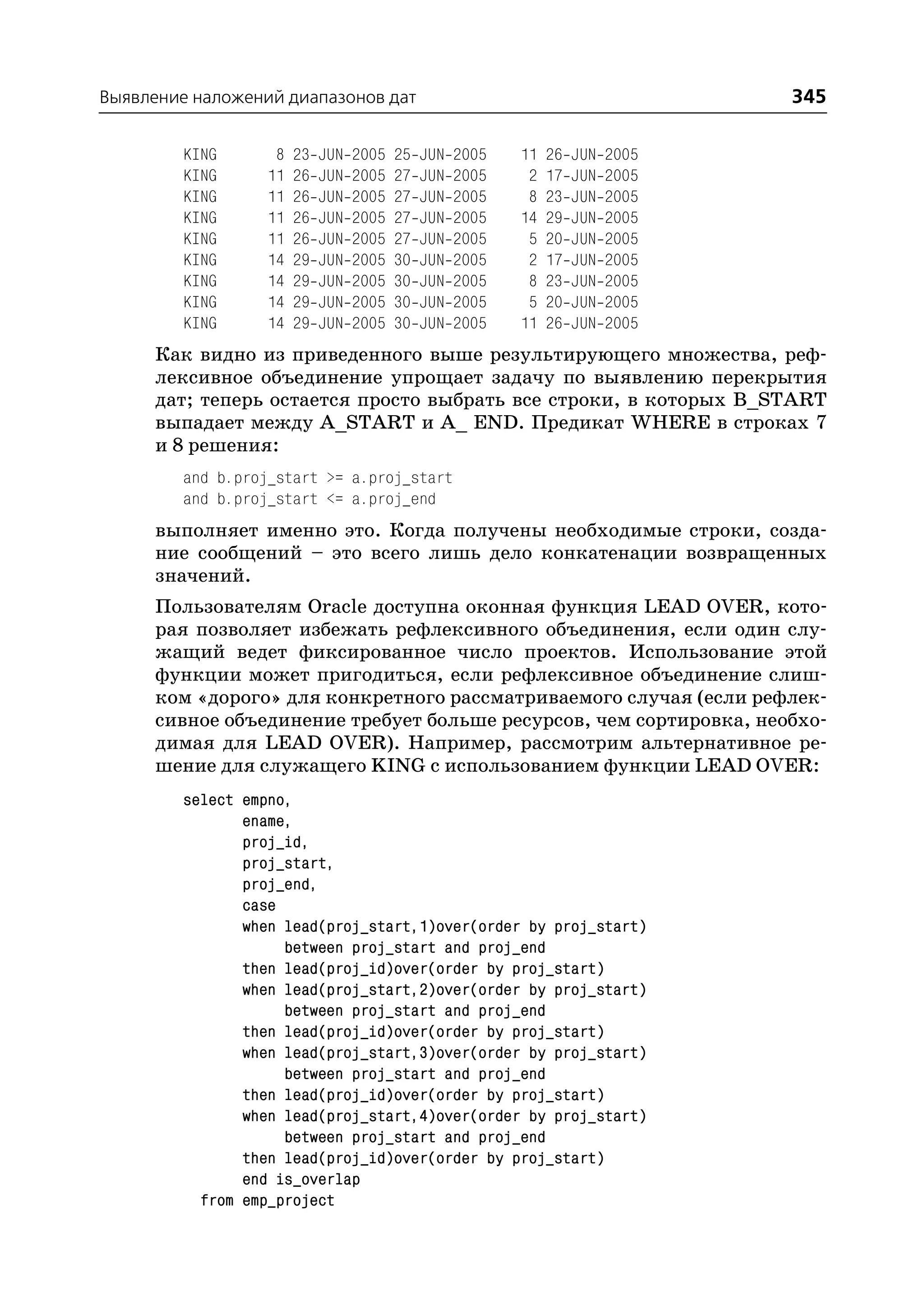Выявление наложений диапазонов дат                                                 345

         KING       8   23   JUN   2005   25   JUN   2005   11   26   JUN   2005
         KING      11   26   JUN   2005   27   JUN   2005    2   17   JUN   2005
         KING      11   26   JUN   2005   27   JUN   2005    8   23   JUN   2005
         KING      11   26   JUN   2005   27   JUN   2005   14   29   JUN   2005
         KING      11   26   JUN   2005   27   JUN   2005    5   20   JUN   2005
         KING      14   29   JUN   2005   30   JUN   2005    2   17   JUN   2005
         KING      14   29   JUN   2005   30   JUN   2005    8   23   JUN   2005
         KING      14   29   JUN   2005   30   JUN   2005    5   20   JUN   2005
         KING      14   29   JUN   2005   30   JUN   2005   11   26   JUN   2005
      Как видно из приведенного выше результирующего множества, реф
      лексивное объединение упрощает задачу по выявлению перекрытия
      дат; теперь остается просто выбрать все строки, в которых B_START
      выпадает между A_START и A_ END. Предикат WHERE в строках 7
      и 8 решения:
         and b.proj_start >= a.proj_start
         and b.proj_start <= a.proj_end
      выполняет именно это. Когда получены необходимые строки, созда
      ние сообщений – это всего лишь дело конкатенации возвращенных
      значений.
      Пользователям Oracle доступна оконная функция LEAD OVER, кото
      рая позволяет избежать рефлексивного объединения, если один слу
      жащий ведет фиксированное число проектов. Использование этой
      функции может пригодиться, если рефлексивное объединение слиш
      ком «дорого» для конкретного рассматриваемого случая (если рефлек
      сивное объединение требует больше ресурсов, чем сортировка, необхо
      димая для LEAD OVER). Например, рассмотрим альтернативное ре
      шение для служащего KING с использованием функции LEAD OVER:
         select empno,
                ename,
                proj_id,
                proj_start,
                proj_end,
                case
                when lead(proj_start,1)over(order by proj_start)
                     between proj_start and proj_end
                then lead(proj_id)over(order by proj_start)
                when lead(proj_start,2)over(order by proj_start)
                     between proj_start and proj_end
                then lead(proj_id)over(order by proj_start)
                when lead(proj_start,3)over(order by proj_start)
                     between proj_start and proj_end
                then lead(proj_id)over(order by proj_start)
                when lead(proj_start,4)over(order by proj_start)
                     between proj_start and proj_end
                then lead(proj_id)over(order by proj_start)
                end is_overlap
           from emp_project
 