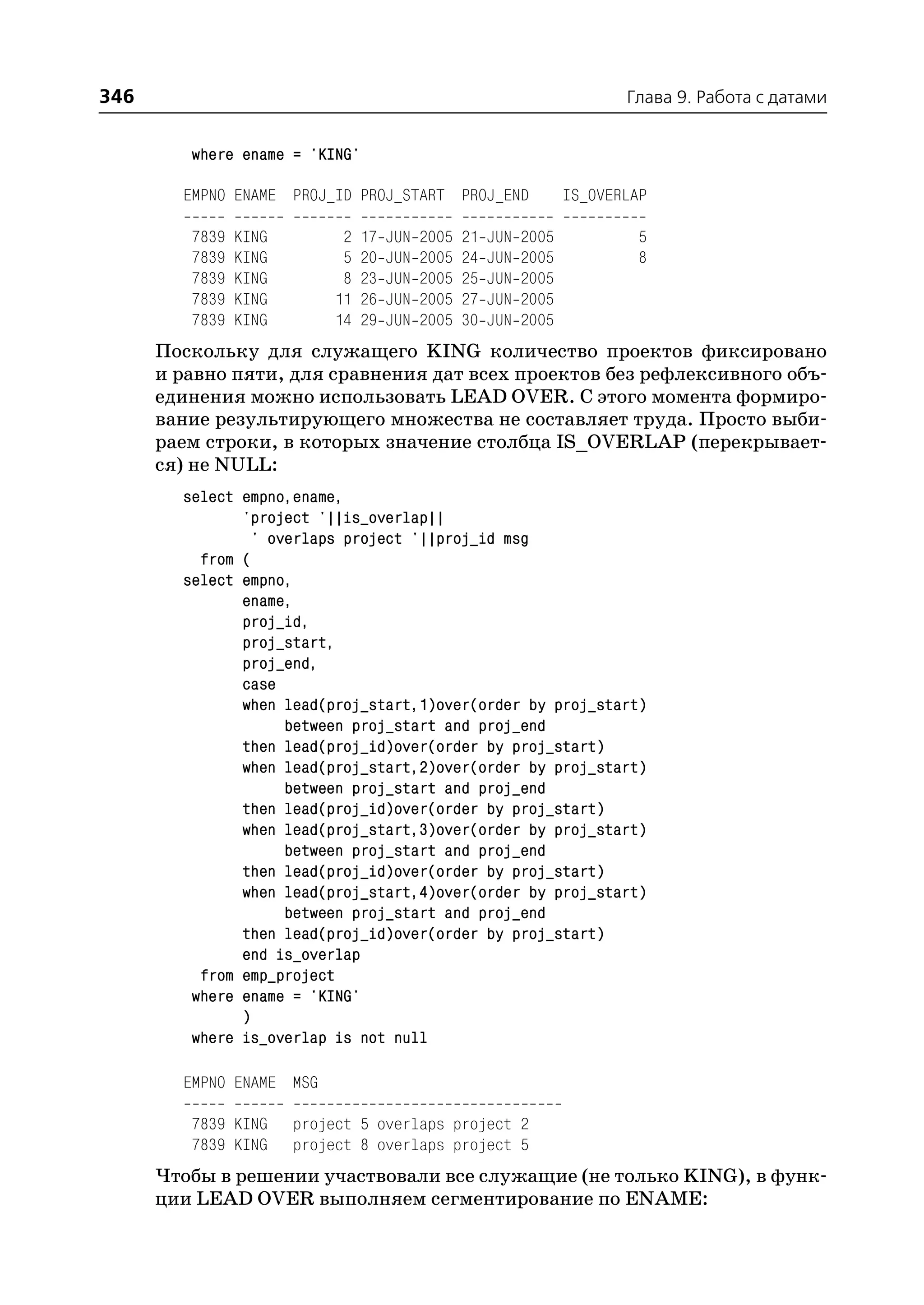 346                                                                         Глава 9. Работа с датами


         where ename = 'KING'

        EMPNO ENAME PROJ_ID PROJ_START PROJ_END                      IS_OVERLAP

         7839   KING         2   17   JUN   2005   21   JUN   2005            5
         7839   KING         5   20   JUN   2005   24   JUN   2005            8
         7839   KING         8   23   JUN   2005   25   JUN   2005
         7839   KING        11   26   JUN   2005   27   JUN   2005
         7839   KING        14   29   JUN   2005   30   JUN   2005
      Поскольку для служащего KING количество проектов фиксировано
      и равно пяти, для сравнения дат всех проектов без рефлексивного объ
      единения можно использовать LEAD OVER. С этого момента формиро
      вание результирующего множества не составляет труда. Просто выби
      раем строки, в которых значение столбца IS_OVERLAP (перекрывает
      ся) не NULL:
        select empno,ename,
               'project '||is_overlap||
                ' overlaps project '||proj_id msg
          from (
        select empno,
               ename,
               proj_id,
               proj_start,
               proj_end,
               case
               when lead(proj_start,1)over(order by proj_start)
                    between proj_start and proj_end
               then lead(proj_id)over(order by proj_start)
               when lead(proj_start,2)over(order by proj_start)
                    between proj_start and proj_end
               then lead(proj_id)over(order by proj_start)
               when lead(proj_start,3)over(order by proj_start)
                    between proj_start and proj_end
               then lead(proj_id)over(order by proj_start)
               when lead(proj_start,4)over(order by proj_start)
                    between proj_start and proj_end
               then lead(proj_id)over(order by proj_start)
               end is_overlap
          from emp_project
         where ename = 'KING'
               )
         where is_overlap is not null

        EMPNO ENAME MSG

         7839 KING     project 5 overlaps project 2
         7839 KING     project 8 overlaps project 5
      Чтобы в решении участвовали все служащие (не только KING), в функ
      ции LEAD OVER выполняем сегментирование по ENAME:
 