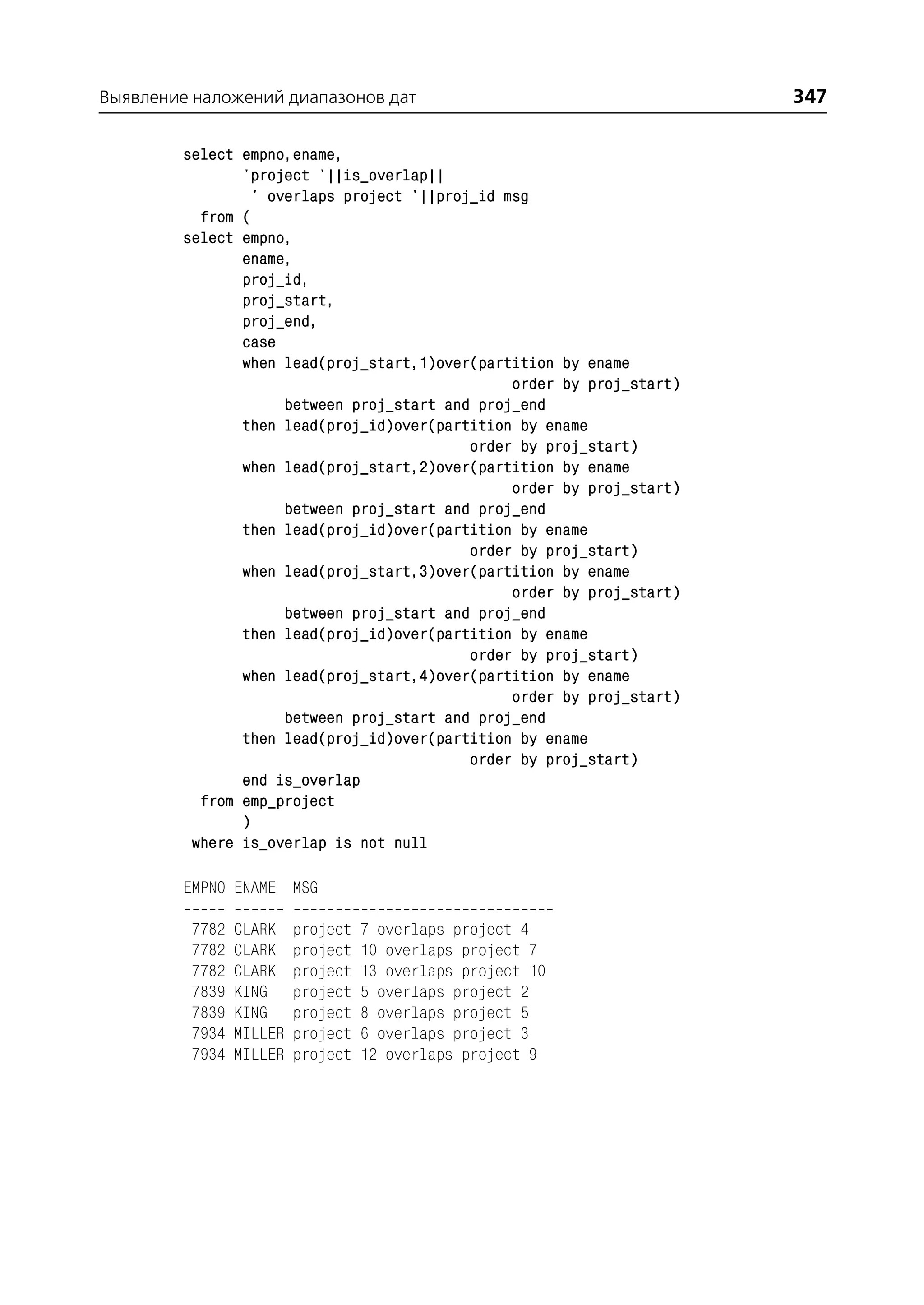 Выявление наложений диапазонов дат                                     347

         select empno,ename,
                'project '||is_overlap||
                 ' overlaps project '||proj_id msg
           from (
         select empno,
                ename,
                proj_id,
                proj_start,
                proj_end,
                case
                when lead(proj_start,1)over(partition by ename
                                                order by proj_start)
                     between proj_start and proj_end
                then lead(proj_id)over(partition by ename
                                           order by proj_start)
                when lead(proj_start,2)over(partition by ename
                                                order by proj_start)
                     between proj_start and proj_end
                then lead(proj_id)over(partition by ename
                                           order by proj_start)
                when lead(proj_start,3)over(partition by ename
                                                order by proj_start)
                     between proj_start and proj_end
                then lead(proj_id)over(partition by ename
                                           order by proj_start)
                when lead(proj_start,4)over(partition by ename
                                                order by proj_start)
                     between proj_start and proj_end
                then lead(proj_id)over(partition by ename
                                           order by proj_start)
                end is_overlap
           from emp_project
                )
          where is_overlap is not null

         EMPNO ENAME MSG

          7782   CLARK    project   7 overlaps project 4
          7782   CLARK    project   10 overlaps project 7
          7782   CLARK    project   13 overlaps project 10
          7839   KING     project   5 overlaps project 2
          7839   KING     project   8 overlaps project 5
          7934   MILLER   project   6 overlaps project 3
          7934   MILLER   project   12 overlaps project 9
 