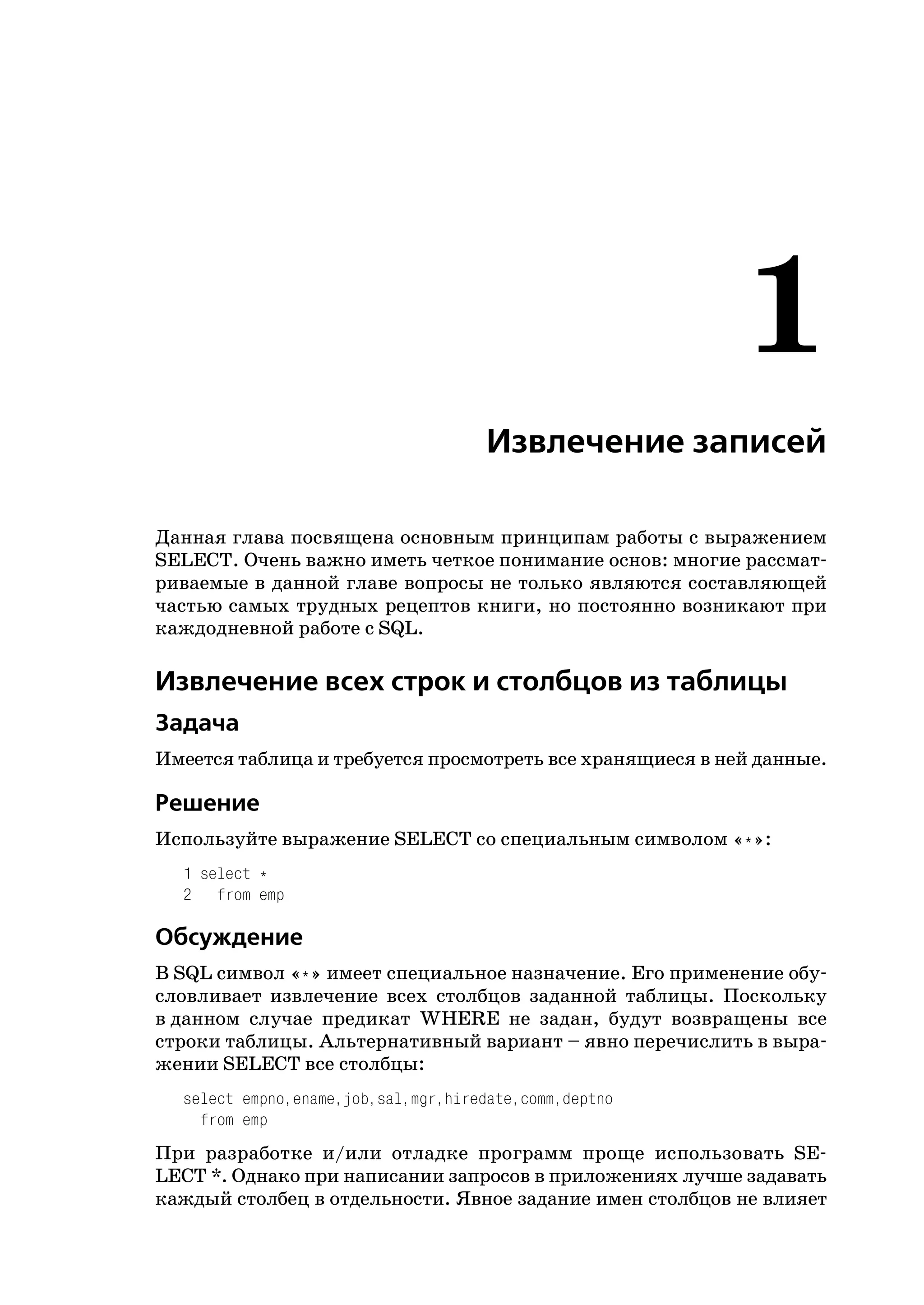 1
                                     Извлечение записей

Данная глава посвящена основным принципам работы с выражением
SELECT. Очень важно иметь четкое понимание основ: многие рассмат
риваемые в данной главе вопросы не только являются составляющей
частью самых трудных рецептов книги, но постоянно возникают при
каждодневной работе с SQL.

Извлечение всех строк и столбцов из таблицы
Задача
Имеется таблица и требуется просмотреть все хранящиеся в ней данные.

Решение
Используйте выражение SELECT со специальным символом «*»:
  1 select *
  2 from emp

Обсуждение
В SQL символ «*» имеет специальное назначение. Его применение обу
словливает извлечение всех столбцов заданной таблицы. Поскольку
в данном случае предикат WHERE не задан, будут возвращены все
строки таблицы. Альтернативный вариант – явно перечислить в выра
жении SELECT все столбцы:
  select empno,ename,job,sal,mgr,hiredate,comm,deptno
    from emp
При разработке и/или отладке программ проще использовать SE
LECT *. Однако при написании запросов в приложениях лучше задавать
каждый столбец в отдельности. Явное задание имен столбцов не влияет
 