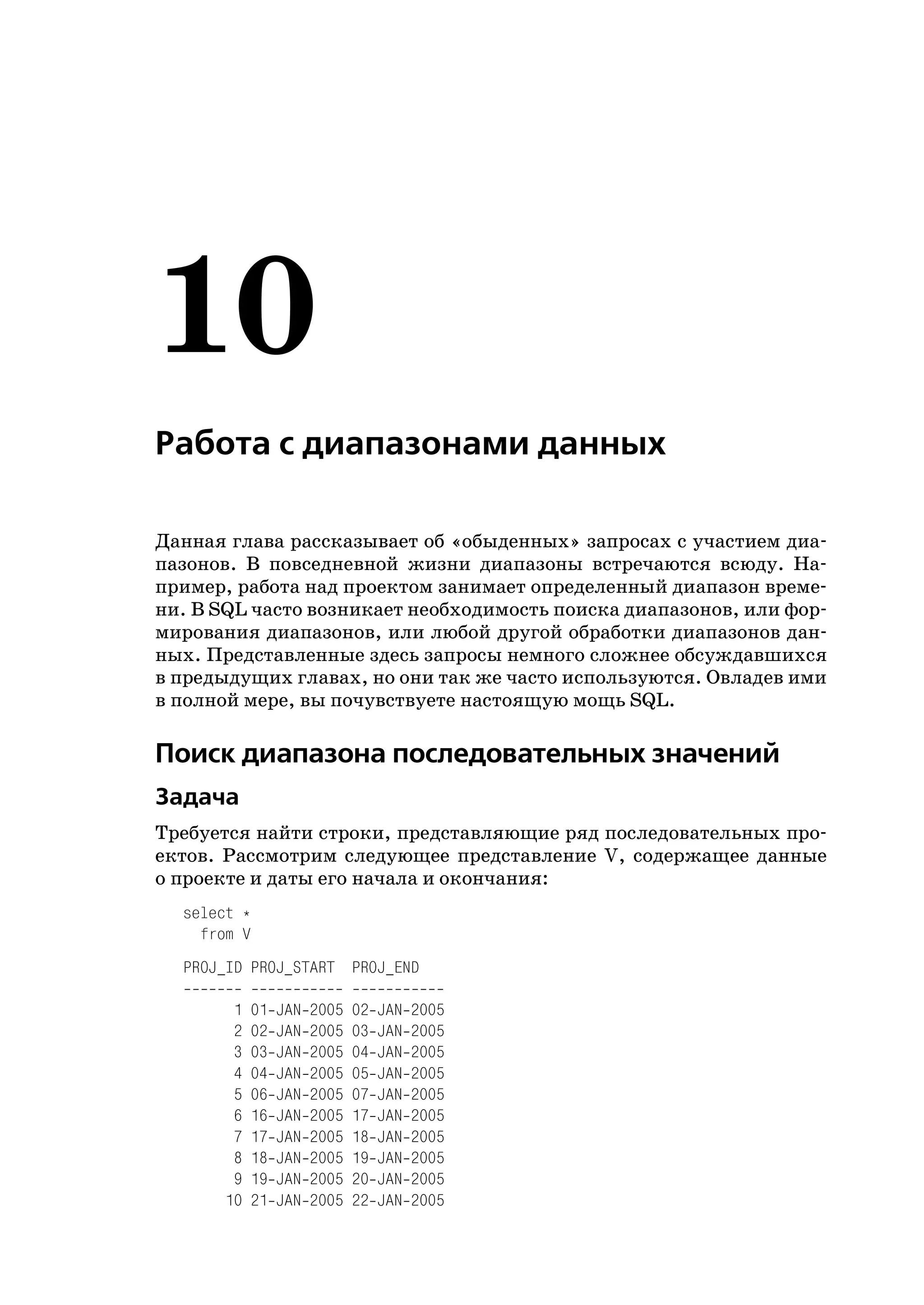 10
Работа с диапазонами данных

Данная глава рассказывает об «обыденных» запросах с участием диа
пазонов. В повседневной жизни диапазоны встречаются всюду. На
пример, работа над проектом занимает определенный диапазон време
ни. В SQL часто возникает необходимость поиска диапазонов, или фор
мирования диапазонов, или любой другой обработки диапазонов дан
ных. Представленные здесь запросы немного сложнее обсуждавшихся
в предыдущих главах, но они так же часто используются. Овладев ими
в полной мере, вы почувствуете настоящую мощь SQL.

Поиск диапазона последовательных значений
Задача
Требуется найти строки, представляющие ряд последовательных про
ектов. Рассмотрим следующее представление V, содержащее данные
о проекте и даты его начала и окончания:
  select *
    from V
  PROJ_ID PROJ_START PROJ_END

       1   01   JAN   2005   02   JAN   2005
       2   02   JAN   2005   03   JAN   2005
       3   03   JAN   2005   04   JAN   2005
       4   04   JAN   2005   05   JAN   2005
       5   06   JAN   2005   07   JAN   2005
       6   16   JAN   2005   17   JAN   2005
       7   17   JAN   2005   18   JAN   2005
       8   18   JAN   2005   19   JAN   2005
       9   19   JAN   2005   20   JAN   2005
      10   21   JAN   2005   22   JAN   2005
 
