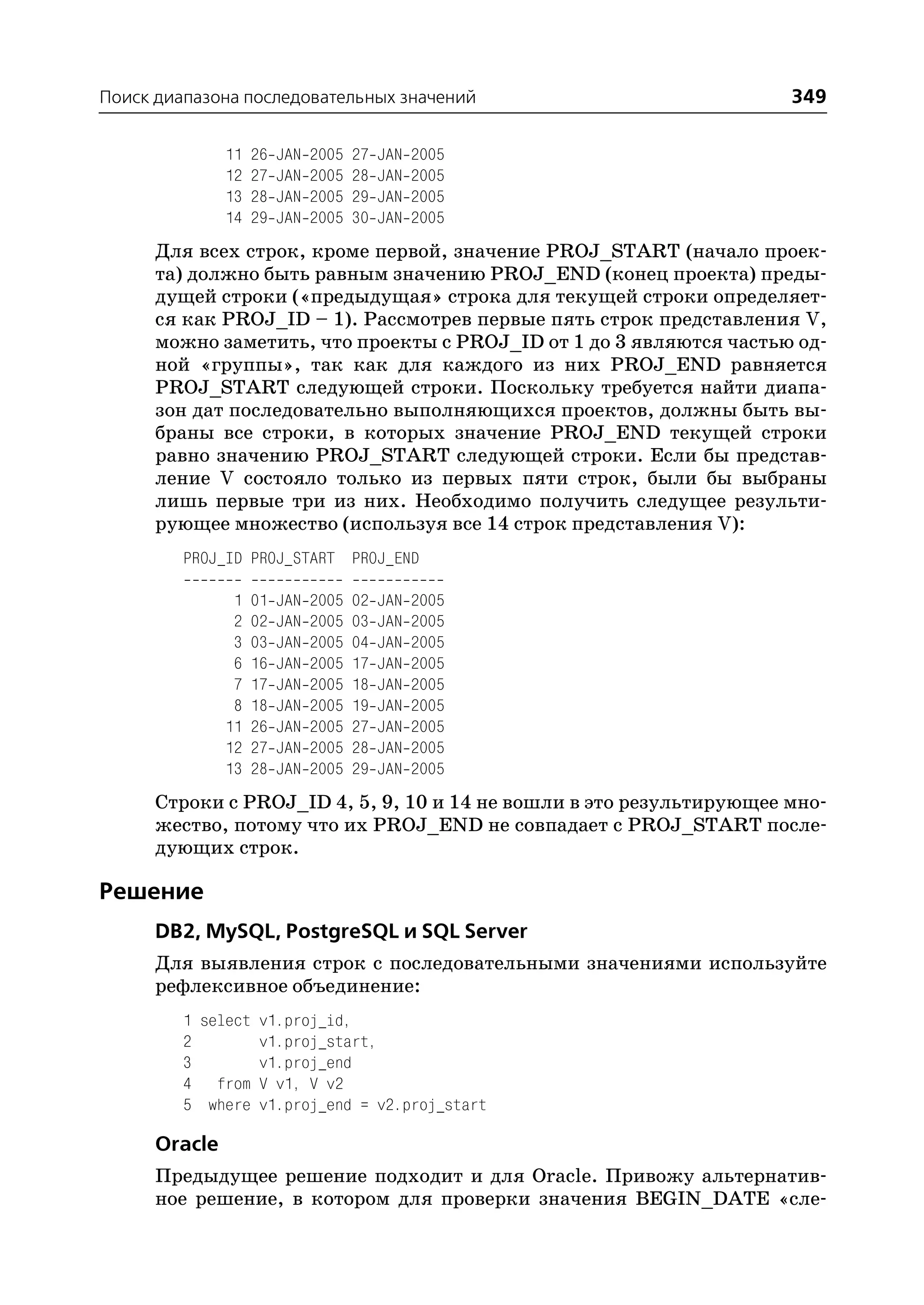 Поиск диапазона последовательных значений                             349

               11   26   JAN   2005   27   JAN   2005
               12   27   JAN   2005   28   JAN   2005
               13   28   JAN   2005   29   JAN   2005
               14   29   JAN   2005   30   JAN   2005
      Для всех строк, кроме первой, значение PROJ_START (начало проек
      та) должно быть равным значению PROJ_END (конец проекта) преды
      дущей строки («предыдущая» строка для текущей строки определяет
      ся как PROJ_ID – 1). Рассмотрев первые пять строк представления V,
      можно заметить, что проекты с PROJ_ID от 1 до 3 являются частью од
      ной «группы», так как для каждого из них PROJ_END равняется
      PROJ_START следующей строки. Поскольку требуется найти диапа
      зон дат последовательно выполняющихся проектов, должны быть вы
      браны все строки, в которых значение PROJ_END текущей строки
      равно значению PROJ_START следующей строки. Если бы представ
      ление V состояло только из первых пяти строк, были бы выбраны
      лишь первые три из них. Необходимо получить следущее результи
      рующее множество (используя все 14 строк представления V):
         PROJ_ID PROJ_START PROJ_END

                1   01   JAN   2005   02   JAN   2005
                2   02   JAN   2005   03   JAN   2005
                3   03   JAN   2005   04   JAN   2005
                6   16   JAN   2005   17   JAN   2005
                7   17   JAN   2005   18   JAN   2005
                8   18   JAN   2005   19   JAN   2005
               11   26   JAN   2005   27   JAN   2005
               12   27   JAN   2005   28   JAN   2005
               13   28   JAN   2005   29   JAN   2005
      Строки с PROJ_ID 4, 5, 9, 10 и 14 не вошли в это результирующее мно
      жество, потому что их PROJ_END не совпадает с PROJ_START после
      дующих строк.

Решение
      DB2, MySQL, PostgreSQL и SQL Server
      Для выявления строк с последовательными значениями используйте
      рефлексивное объединение:
         1 select v1.proj_id,
         2        v1.proj_start,
         3        v1.proj_end
         4 from V v1, V v2
         5 where v1.proj_end = v2.proj_start

      Oracle
      Предыдущее решение подходит и для Oracle. Привожу альтернатив
      ное решение, в котором для проверки значения BEGIN_DATE «сле
 