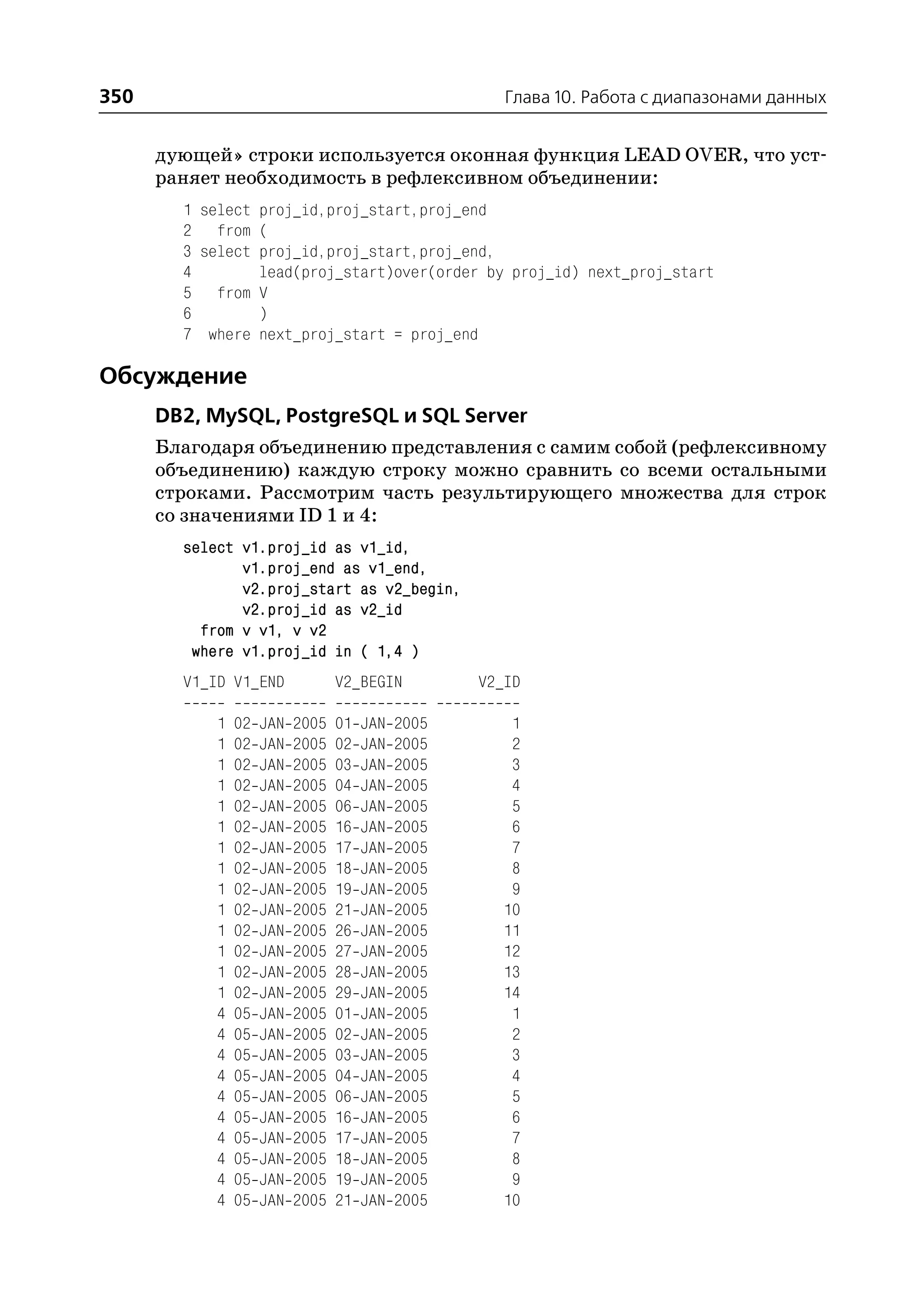 350                                                    Глава 10. Работа с диапазонами данных


      дующей» строки используется оконная функция LEAD OVER, что уст
      раняет необходимость в рефлексивном объединении:
        1 select proj_id,proj_start,proj_end
        2 from (
        3 select proj_id,proj_start,proj_end,
        4        lead(proj_start)over(order by proj_id) next_proj_start
        5 from V
        6        )
        7 where next_proj_start = proj_end

Обсуждение
      DB2, MySQL, PostgreSQL и SQL Server
      Благодаря объединению представления с самим собой (рефлексивному
      объединению) каждую строку можно сравнить со всеми остальными
      строками. Рассмотрим часть результирующего множества для строк
      со значениями ID 1 и 4:
        select v1.proj_id as v1_id,
               v1.proj_end as v1_end,
               v2.proj_start as v2_begin,
               v2.proj_id as v2_id
          from v v1, v v2
         where v1.proj_id in ( 1,4 )
        V1_ID V1_END              V2_BEGIN          V2_ID

            1   02   JAN   2005   01   JAN   2005      1
            1   02   JAN   2005   02   JAN   2005      2
            1   02   JAN   2005   03   JAN   2005      3
            1   02   JAN   2005   04   JAN   2005      4
            1   02   JAN   2005   06   JAN   2005      5
            1   02   JAN   2005   16   JAN   2005      6
            1   02   JAN   2005   17   JAN   2005      7
            1   02   JAN   2005   18   JAN   2005      8
            1   02   JAN   2005   19   JAN   2005      9
            1   02   JAN   2005   21   JAN   2005     10
            1   02   JAN   2005   26   JAN   2005     11
            1   02   JAN   2005   27   JAN   2005     12
            1   02   JAN   2005   28   JAN   2005     13
            1   02   JAN   2005   29   JAN   2005     14
            4   05   JAN   2005   01   JAN   2005      1
            4   05   JAN   2005   02   JAN   2005      2
            4   05   JAN   2005   03   JAN   2005      3
            4   05   JAN   2005   04   JAN   2005      4
            4   05   JAN   2005   06   JAN   2005      5
            4   05   JAN   2005   16   JAN   2005      6
            4   05   JAN   2005   17   JAN   2005      7
            4   05   JAN   2005   18   JAN   2005      8
            4   05   JAN   2005   19   JAN   2005      9
            4   05   JAN   2005   21   JAN   2005     10
 