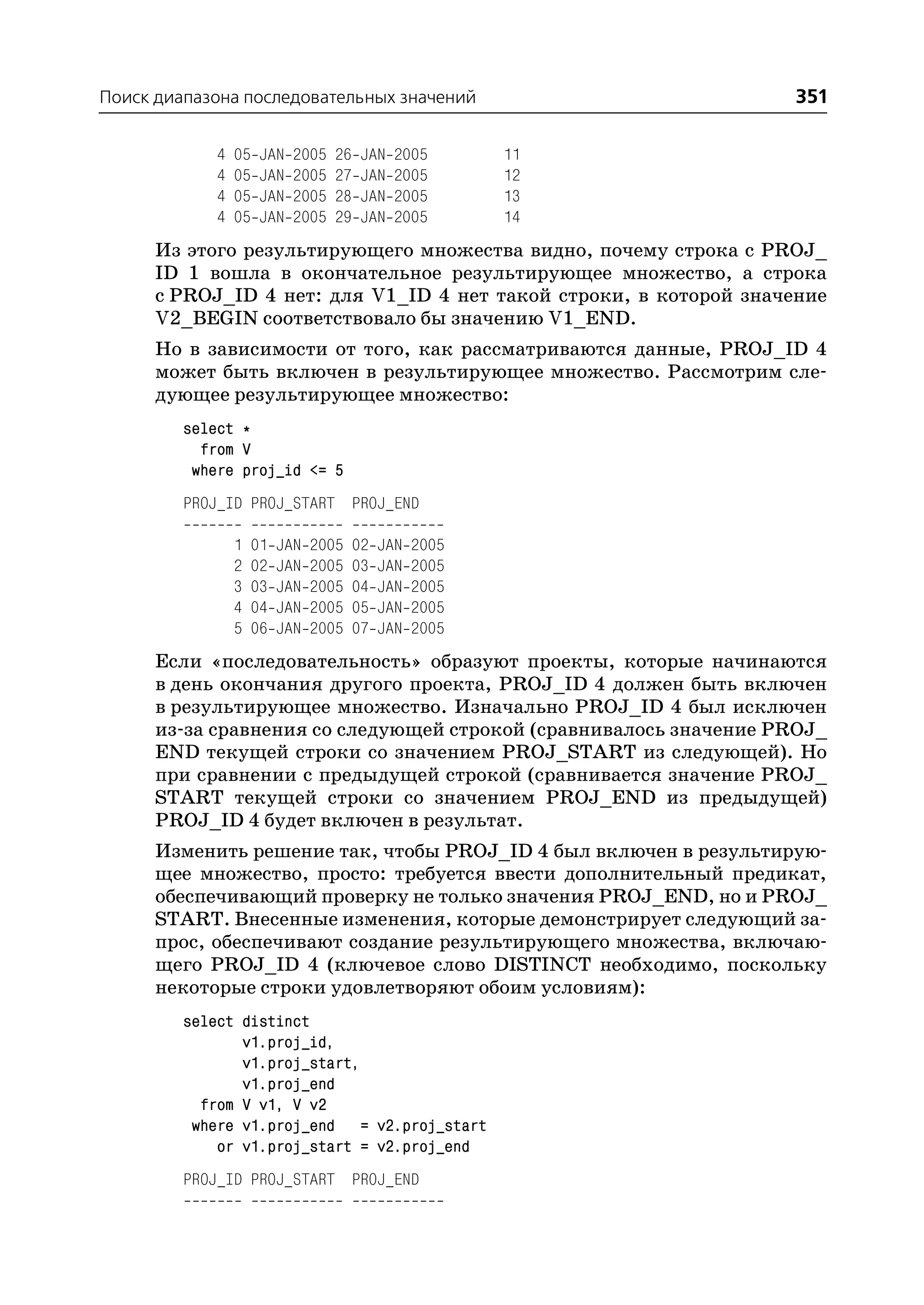Поиск диапазона последовательных значений                          351

             4   05   JAN   2005   26    JAN   2005       11
             4   05   JAN   2005   27    JAN   2005       12
             4   05   JAN   2005   28    JAN   2005       13
             4   05   JAN   2005   29    JAN   2005       14
      Из этого результирующего множества видно, почему строка с PROJ_
      ID 1 вошла в окончательное результирующее множество, а строка
      с PROJ_ID 4 нет: для V1_ID 4 нет такой строки, в которой значение
      V2_BEGIN соответствовало бы значению V1_END.
      Но в зависимости от того, как рассматриваются данные, PROJ_ID 4
      может быть включен в результирующее множество. Рассмотрим сле
      дующее результирующее множество:
         select *
           from V
          where proj_id <= 5
         PROJ_ID PROJ_START PROJ_END

                 1   01   JAN   2005    02   JAN   2005
                 2   02   JAN   2005    03   JAN   2005
                 3   03   JAN   2005    04   JAN   2005
                 4   04   JAN   2005    05   JAN   2005
                 5   06   JAN   2005    07   JAN   2005
      Если «последовательность» образуют проекты, которые начинаются
      в день окончания другого проекта, PROJ_ID 4 должен быть включен
      в результирующее множество. Изначально PROJ_ID 4 был исключен
      из за сравнения со следующей строкой (сравнивалось значение PROJ_
      END текущей строки со значением PROJ_START из следующей). Но
      при сравнении с предыдущей строкой (сравнивается значение PROJ_
      START текущей строки со значением PROJ_END из предыдущей)
      PROJ_ID 4 будет включен в результат.
      Изменить решение так, чтобы PROJ_ID 4 был включен в результирую
      щее множество, просто: требуется ввести дополнительный предикат,
      обеспечивающий проверку не только значения PROJ_END, но и PROJ_
      START. Внесенные изменения, которые демонстрирует следующий за
      прос, обеспечивают создание результирующего множества, включаю
      щего PROJ_ID 4 (ключевое слово DISTINCT необходимо, поскольку
      некоторые строки удовлетворяют обоим условиям):
         select distinct
                v1.proj_id,
                v1.proj_start,
                v1.proj_end
           from V v1, V v2
          where v1.proj_end = v2.proj_start
             or v1.proj_start = v2.proj_end
         PROJ_ID PROJ_START PROJ_END
 