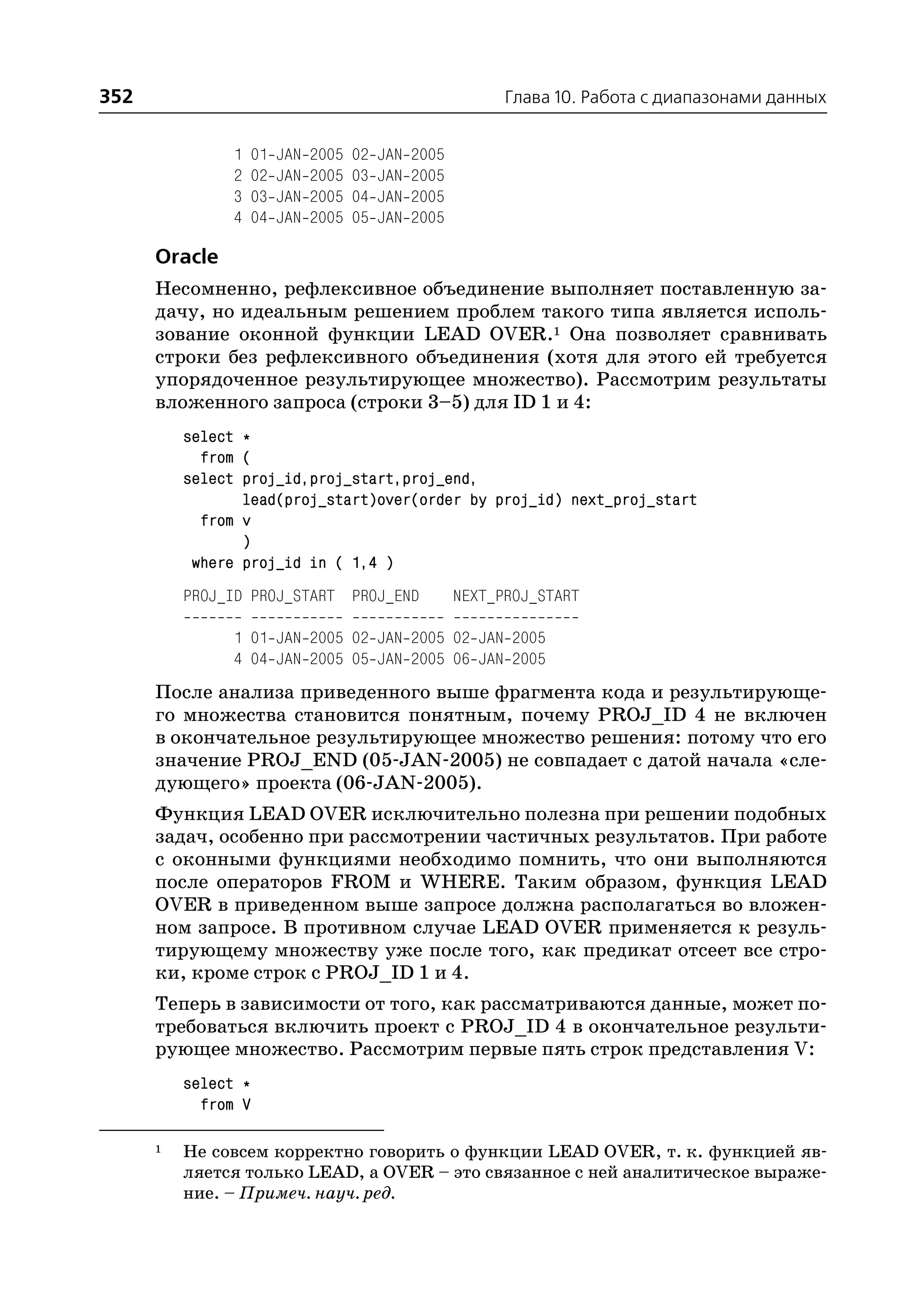 352                                                           Глава 10. Работа с диапазонами данных


                1   01   JAN   2005   02   JAN   2005
                2   02   JAN   2005   03   JAN   2005
                3   03   JAN   2005   04   JAN   2005
                4   04   JAN   2005   05   JAN   2005

      Oracle
      Несомненно, рефлексивное объединение выполняет поставленную за
      дачу, но идеальным решением проблем такого типа является исполь
      зование оконной функции LEAD OVER.1 Она позволяет сравнивать
      строки без рефлексивного объединения (хотя для этого ей требуется
      упорядоченное результирующее множество). Рассмотрим результаты
      вложенного запроса (строки 3–5) для ID 1 и 4:
          select *
            from (
          select proj_id,proj_start,proj_end,
                 lead(proj_start)over(order by proj_id) next_proj_start
            from v
                 )
           where proj_id in ( 1,4 )
          PROJ_ID PROJ_START PROJ_END                   NEXT_PROJ_START

                1 01 JAN 2005 02 JAN 2005 02 JAN 2005
                4 04 JAN 2005 05 JAN 2005 06 JAN 2005
      После анализа приведенного выше фрагмента кода и результирующе
      го множества становится понятным, почему PROJ_ID 4 не включен
      в окончательное результирующее множество решения: потому что его
      значение PROJ_END (05 JAN 2005) не совпадает с датой начала «сле
      дующего» проекта (06 JAN 2005).
      Функция LEAD OVER исключительно полезна при решении подобных
      задач, особенно при рассмотрении частичных результатов. При работе
      с оконными функциями необходимо помнить, что они выполняются
      после операторов FROM и WHERE. Таким образом, функция LEAD
      OVER в приведенном выше запросе должна располагаться во вложен
      ном запросе. В противном случае LEAD OVER применяется к резуль
      тирующему множеству уже после того, как предикат отсеет все стро
      ки, кроме строк с PROJ_ID 1 и 4.
      Теперь в зависимости от того, как рассматриваются данные, может по
      требоваться включить проект с PROJ_ID 4 в окончательное результи
      рующее множество. Рассмотрим первые пять строк представления V:
          select *
            from V

      1   Не совсем корректно говорить о функции LEAD OVER, т. к. функцией яв
          ляется только LEAD, а OVER – это связанное с ней аналитическое выраже
          ние. – Примеч. науч. ред.
 