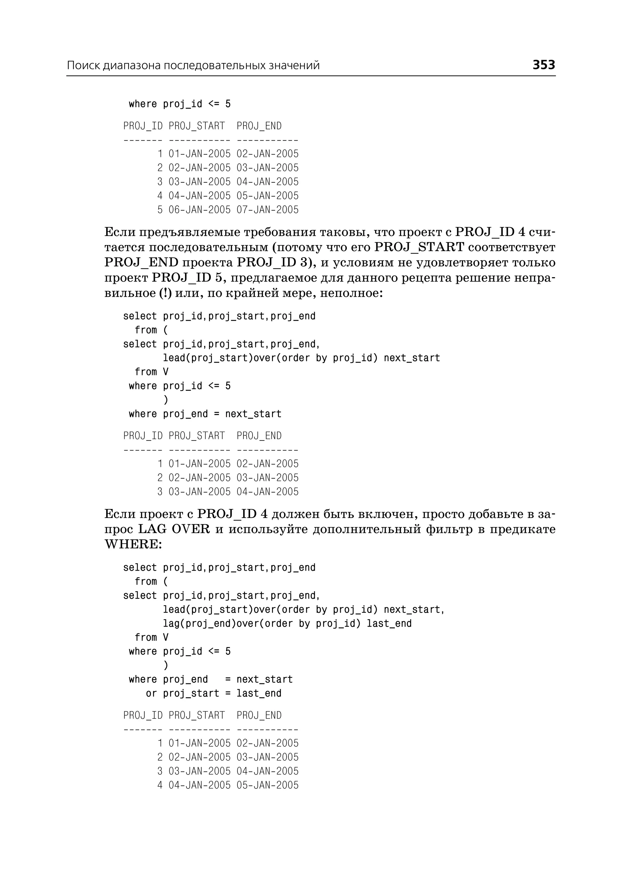 Поиск диапазона последовательных значений                            353

          where proj_id <= 5
         PROJ_ID PROJ_START PROJ_END

               1   01   JAN   2005   02   JAN   2005
               2   02   JAN   2005   03   JAN   2005
               3   03   JAN   2005   04   JAN   2005
               4   04   JAN   2005   05   JAN   2005
               5   06   JAN   2005   07   JAN   2005
      Если предъявляемые требования таковы, что проект с PROJ_ID 4 счи
      тается последовательным (потому что его PROJ_START соответствует
      PROJ_END проекта PROJ_ID 3), и условиям не удовлетворяет только
      проект PROJ_ID 5, предлагаемое для данного рецепта решение непра
      вильное (!) или, по крайней мере, неполное:
         select proj_id,proj_start,proj_end
           from (
         select proj_id,proj_start,proj_end,
                lead(proj_start)over(order by proj_id) next_start
           from V
          where proj_id <= 5
                )
          where proj_end = next_start
         PROJ_ID PROJ_START PROJ_END

               1 01 JAN 2005 02 JAN 2005
               2 02 JAN 2005 03 JAN 2005
               3 03 JAN 2005 04 JAN 2005
      Если проект с PROJ_ID 4 должен быть включен, просто добавьте в за
      прос LAG OVER и используйте дополнительный фильтр в предикате
      WHERE:
         select proj_id,proj_start,proj_end
           from (
         select proj_id,proj_start,proj_end,
                lead(proj_start)over(order by proj_id) next_start,
                lag(proj_end)over(order by proj_id) last_end
           from V
          where proj_id <= 5
                )
          where proj_end = next_start
             or proj_start = last_end
         PROJ_ID PROJ_START PROJ_END

               1   01   JAN   2005   02   JAN   2005
               2   02   JAN   2005   03   JAN   2005
               3   03   JAN   2005   04   JAN   2005
               4   04   JAN   2005   05   JAN   2005
 