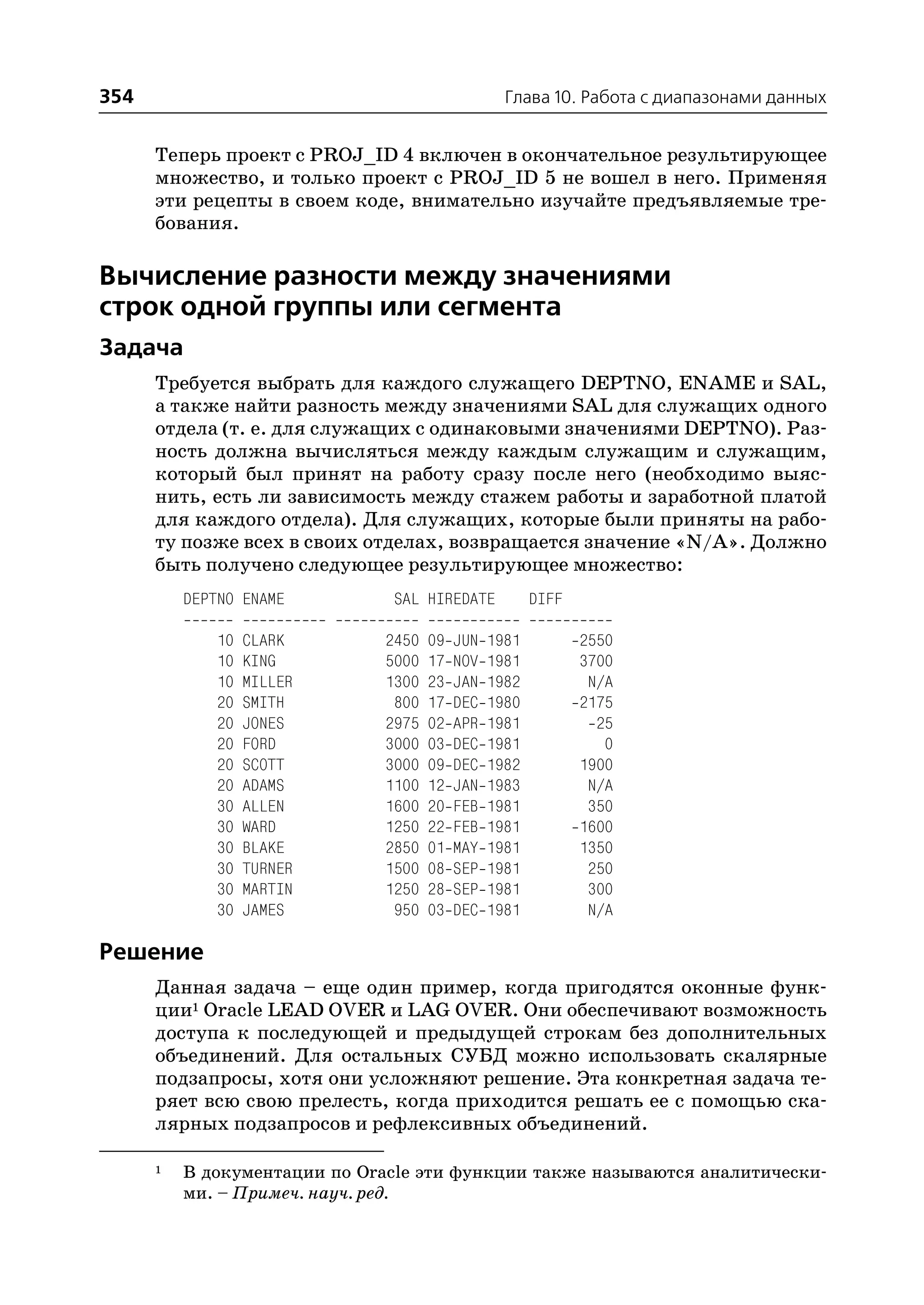 354                                               Глава 10. Работа с диапазонами данных


      Теперь проект с PROJ_ID 4 включен в окончательное результирующее
      множество, и только проект с PROJ_ID 5 не вошел в него. Применяя
      эти рецепты в своем коде, внимательно изучайте предъявляемые тре
      бования.

Вычисление разности между значениями
строк одной группы или сегмента
Задача
      Требуется выбрать для каждого служащего DEPTNO, ENAME и SAL,
      а также найти разность между значениями SAL для служащих одного
      отдела (т. е. для служащих с одинаковыми значениями DEPTNO). Раз
      ность должна вычисляться между каждым служащим и служащим,
      который был принят на работу сразу после него (необходимо выяс
      нить, есть ли зависимость между стажем работы и заработной платой
      для каждого отдела). Для служащих, которые были приняты на рабо
      ту позже всех в своих отделах, возвращается значение «N/A». Должно
      быть получено следующее результирующее множество:
          DEPTNO ENAME         SAL HIREDATE            DIFF

              10   CLARK      2450   09   JUN   1981          2550
              10   KING       5000   17   NOV   1981          3700
              10   MILLER     1300   23   JAN   1982           N/A
              20   SMITH       800   17   DEC   1980          2175
              20   JONES      2975   02   APR   1981            25
              20   FORD       3000   03   DEC   1981             0
              20   SCOTT      3000   09   DEC   1982          1900
              20   ADAMS      1100   12   JAN   1983           N/A
              30   ALLEN      1600   20   FEB   1981           350
              30   WARD       1250   22   FEB   1981          1600
              30   BLAKE      2850   01   MAY   1981          1350
              30   TURNER     1500   08   SEP   1981           250
              30   MARTIN     1250   28   SEP   1981           300
              30   JAMES       950   03   DEC   1981           N/A

Решение
      Данная задача – еще один пример, когда пригодятся оконные функ
      ции1 Oracle LEAD OVER и LAG OVER. Они обеспечивают возможность
      доступа к последующей и предыдущей строкам без дополнительных
      объединений. Для остальных СУБД можно использовать скалярные
      подзапросы, хотя они усложняют решение. Эта конкретная задача те
      ряет всю свою прелесть, когда приходится решать ее с помощью ска
      лярных подзапросов и рефлексивных объединений.

      1   В документации по Oracle эти функции также называются аналитически
          ми. – Примеч. науч. ред.
 