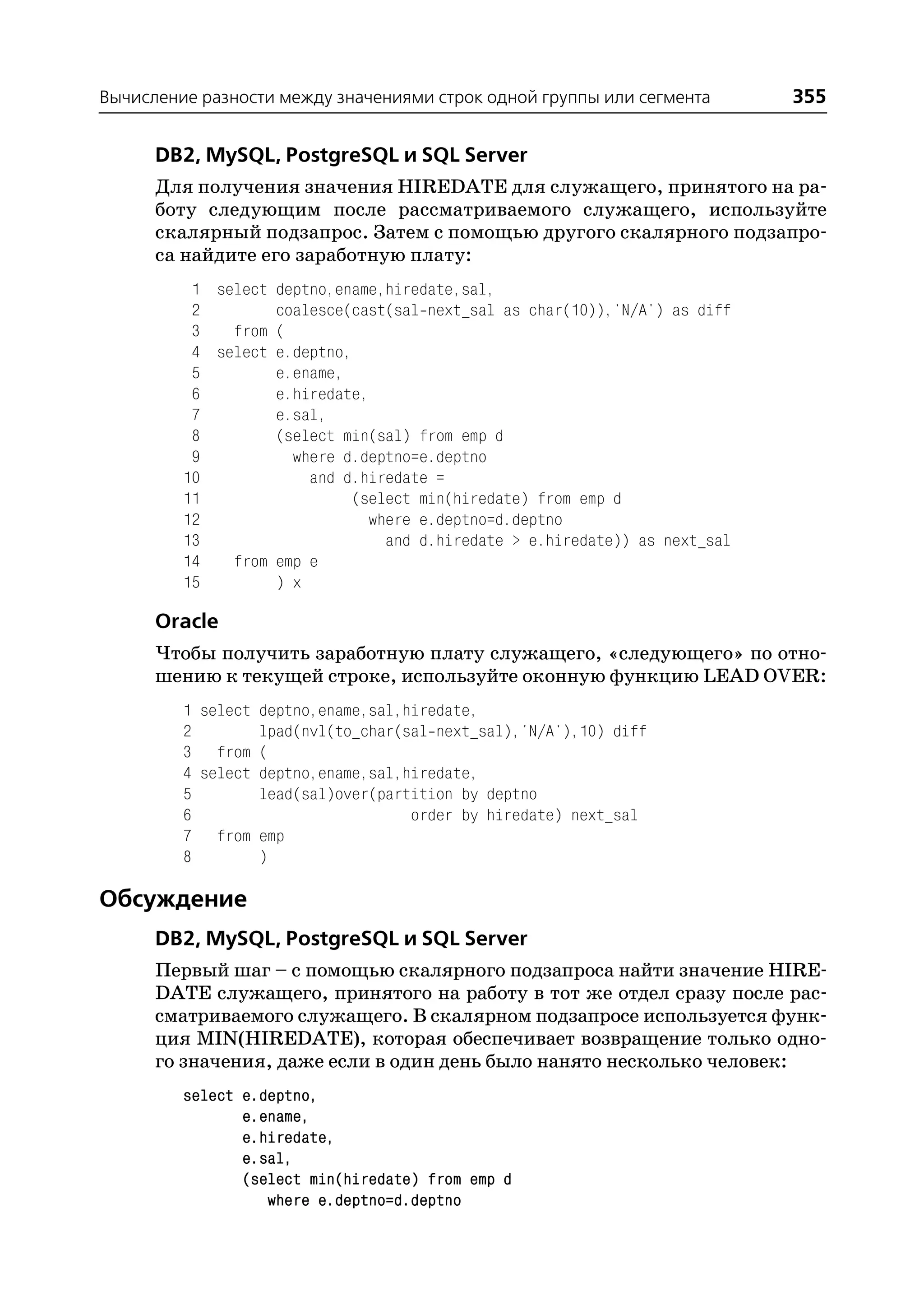 Вычисление разности между значениями строк одной группы или сегмента         355

      DB2, MySQL, PostgreSQL и SQL Server
      Для получения значения HIREDATE для служащего, принятого на ра
      боту следующим после рассматриваемого служащего, используйте
      скалярный подзапрос. Затем с помощью другого скалярного подзапро
      са найдите его заработную плату:
          1 select deptno,ename,hiredate,sal,
          2        coalesce(cast(sal next_sal as char(10)),'N/A') as diff
          3   from (
          4 select e.deptno,
          5        e.ename,
          6        e.hiredate,
          7        e.sal,
          8        (select min(sal) from emp d
          9          where d.deptno=e.deptno
         10            and d.hiredate =
         11                  (select min(hiredate) from emp d
         12                    where e.deptno=d.deptno
         13                      and d.hiredate > e.hiredate)) as next_sal
         14   from emp e
         15        ) x

      Oracle
      Чтобы получить заработную плату служащего, «следующего» по отно
      шению к текущей строке, используйте оконную функцию LEAD OVER:
         1 select deptno,ename,sal,hiredate,
         2        lpad(nvl(to_char(sal next_sal),'N/A'),10) diff
         3 from (
         4 select deptno,ename,sal,hiredate,
         5        lead(sal)over(partition by deptno
         6                          order by hiredate) next_sal
         7 from emp
         8        )

Обсуждение
      DB2, MySQL, PostgreSQL и SQL Server
      Первый шаг – с помощью скалярного подзапроса найти значение HIRE
      DATE служащего, принятого на работу в тот же отдел сразу после рас
      сматриваемого служащего. В скалярном подзапросе используется функ
      ция MIN(HIREDATE), которая обеспечивает возвращение только одно
      го значения, даже если в один день было нанято несколько человек:
         select e.deptno,
                e.ename,
                e.hiredate,
                e.sal,
                (select min(hiredate) from emp d
                   where e.deptno=d.deptno
 