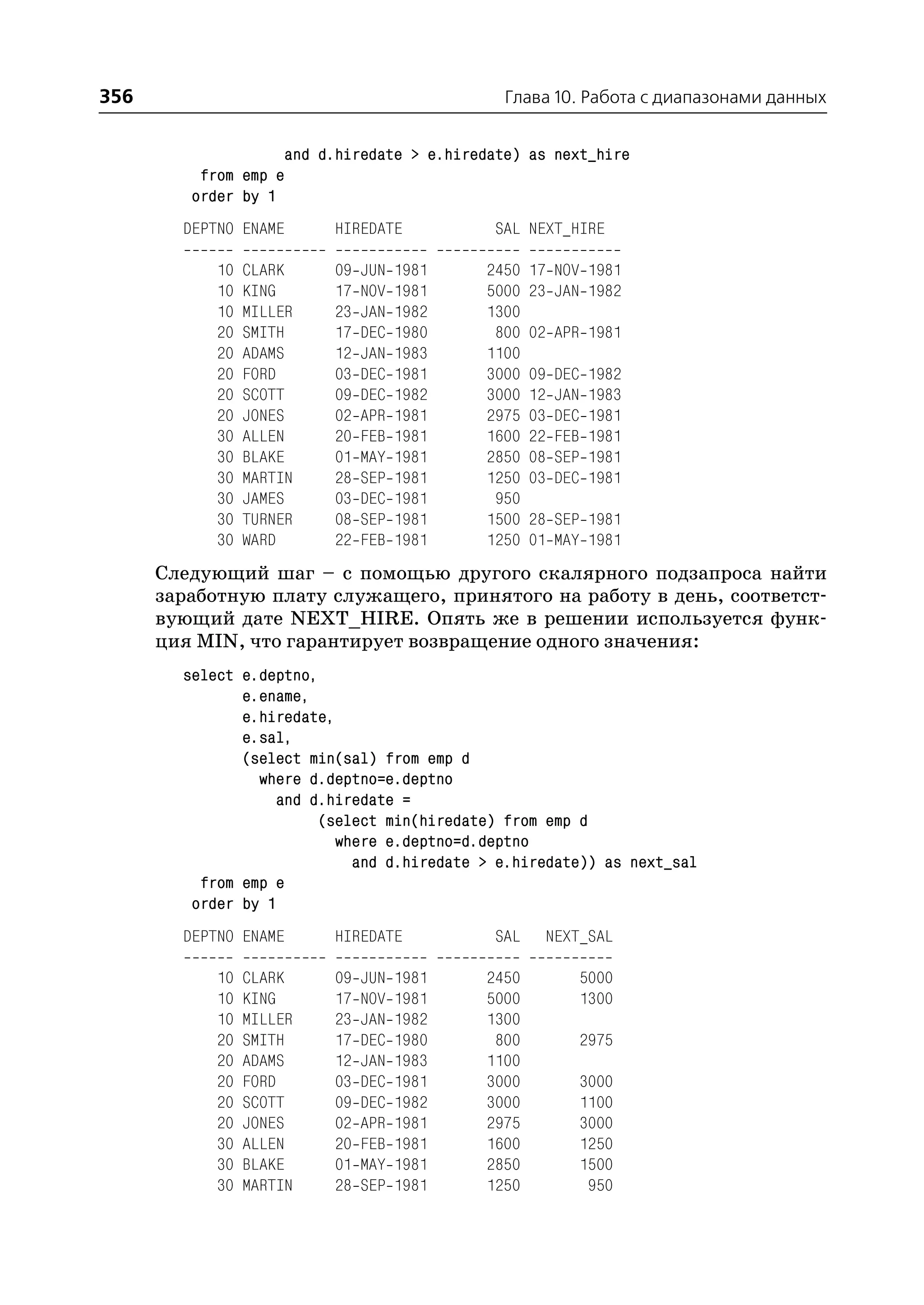 356                                           Глава 10. Работа с диапазонами данных


                    and d.hiredate > e.hiredate) as next_hire
          from emp e
         order by 1
        DEPTNO ENAME      HIREDATE           SAL NEXT_HIRE

            10   CLARK    09   JUN   1981   2450   17 NOV 1981
            10   KING     17   NOV   1981   5000   23 JAN 1982
            10   MILLER   23   JAN   1982   1300
            20   SMITH    17   DEC   1980    800   02 APR 1981
            20   ADAMS    12   JAN   1983   1100
            20   FORD     03   DEC   1981   3000   09   DEC   1982
            20   SCOTT    09   DEC   1982   3000   12   JAN   1983
            20   JONES    02   APR   1981   2975   03   DEC   1981
            30   ALLEN    20   FEB   1981   1600   22   FEB   1981
            30   BLAKE    01   MAY   1981   2850   08   SEP   1981
            30   MARTIN   28   SEP   1981   1250   03   DEC   1981
            30   JAMES    03   DEC   1981    950
            30   TURNER   08   SEP   1981   1500   28 SEP 1981
            30   WARD     22   FEB   1981   1250   01 MAY 1981
      Следующий шаг – с помощью другого скалярного подзапроса найти
      заработную плату служащего, принятого на работу в день, соответст
      вующий дате NEXT_HIRE. Опять же в решении используется функ
      ция MIN, что гарантирует возвращение одного значения:
        select e.deptno,
               e.ename,
               e.hiredate,
               e.sal,
               (select min(sal) from emp d
                 where d.deptno=e.deptno
                    and d.hiredate =
                         (select min(hiredate) from emp d
                           where e.deptno=d.deptno
                             and d.hiredate > e.hiredate)) as next_sal
          from emp e
         order by 1
        DEPTNO ENAME      HIREDATE           SAL    NEXT_SAL

            10   CLARK    09   JUN   1981   2450              5000
            10   KING     17   NOV   1981   5000              1300
            10   MILLER   23   JAN   1982   1300
            20   SMITH    17   DEC   1980    800              2975
            20   ADAMS    12   JAN   1983   1100
            20   FORD     03   DEC   1981   3000              3000
            20   SCOTT    09   DEC   1982   3000              1100
            20   JONES    02   APR   1981   2975              3000
            30   ALLEN    20   FEB   1981   1600              1250
            30   BLAKE    01   MAY   1981   2850              1500
            30   MARTIN   28   SEP   1981   1250               950
 
