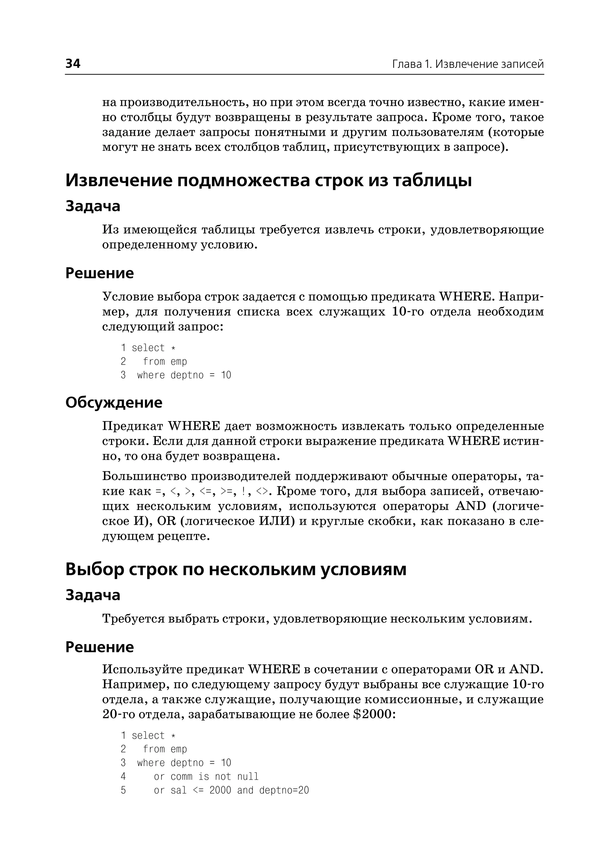 34                                                  Глава 1. Извлечение записей


     на производительность, но при этом всегда точно известно, какие имен
     но столбцы будут возвращены в результате запроса. Кроме того, такое
     задание делает запросы понятными и другим пользователям (которые
     могут не знать всех столбцов таблиц, присутствующих в запросе).

Извлечение подмножества строк из таблицы
Задача
     Из имеющейся таблицы требуется извлечь строки, удовлетворяющие
     определенному условию.

Решение
     Условие выбора строк задается с помощью предиката WHERE. Напри
     мер, для получения списка всех служащих 10 го отдела необходим
     следующий запрос:
       1 select *
       2 from emp
       3 where deptno = 10

Обсуждение
     Предикат WHERE дает возможность извлекать только определенные
     строки. Если для данной строки выражение предиката WHERE истин
     но, то она будет возвращена.
     Большинство производителей поддерживают обычные операторы, та
     кие как =, <, >, <=, >=, !, <>. Кроме того, для выбора записей, отвечаю
     щих нескольким условиям, используются операторы AND (логиче
     ское И), OR (логическое ИЛИ) и круглые скобки, как показано в сле
     дующем рецепте.

Выбор строк по нескольким условиям
Задача
     Требуется выбрать строки, удовлетворяющие нескольким условиям.

Решение
     Используйте предикат WHERE в сочетании с операторами OR и AND.
     Например, по следующему запросу будут выбраны все служащие 10 го
     отдела, а также служащие, получающие комиссионные, и служащие
     20 го отдела, зарабатывающие не более $2000:
       1 select *
       2 from emp
       3 where deptno = 10
       4     or comm is not null
       5     or sal <= 2000 and deptno=20
 