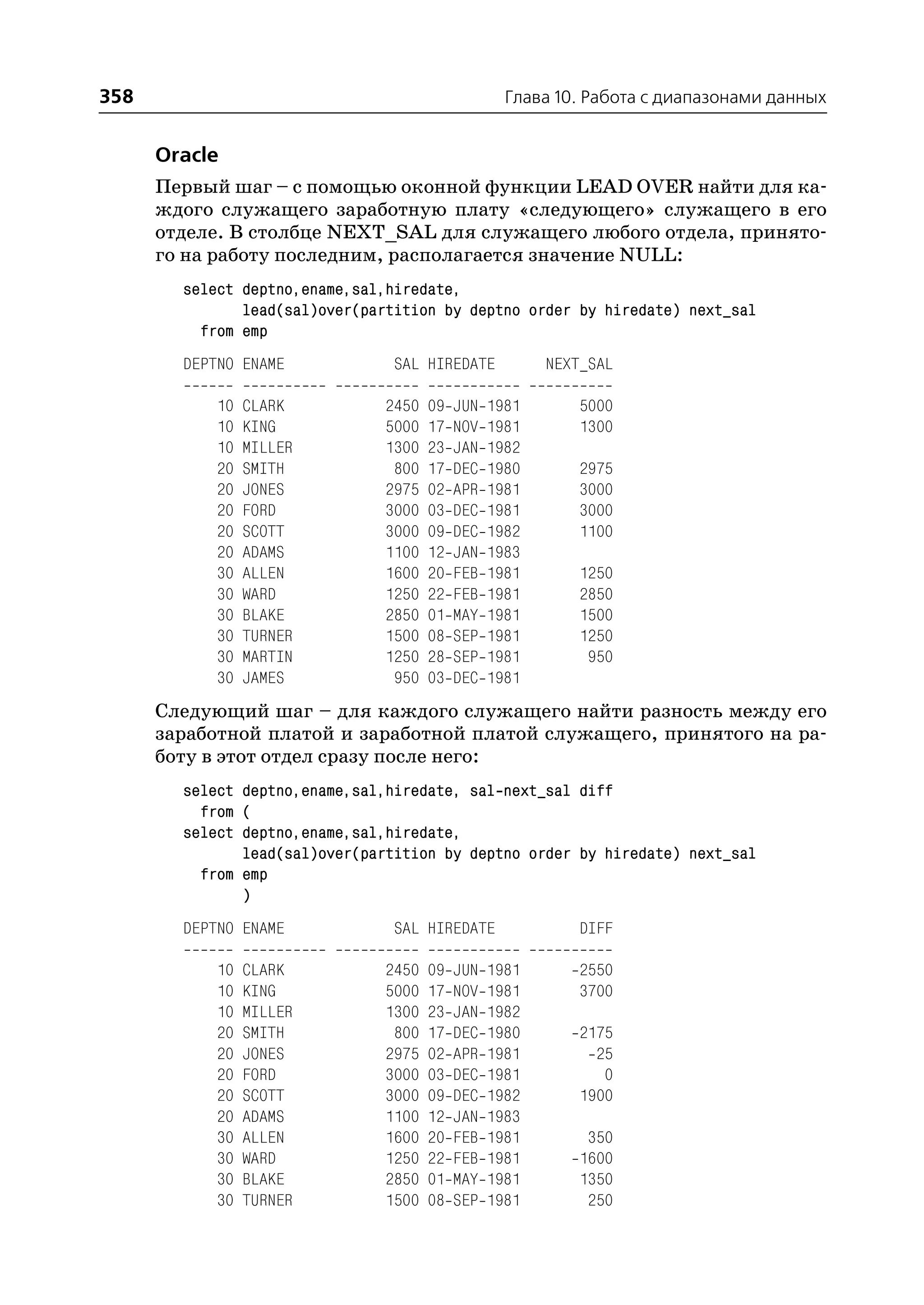 358                                                 Глава 10. Работа с диапазонами данных


      Oracle
      Первый шаг – с помощью оконной функции LEAD OVER найти для ка
      ждого служащего заработную плату «следующего» служащего в его
      отделе. В столбце NEXT_SAL для служащего любого отдела, принято
      го на работу последним, располагается значение NULL:
        select deptno,ename,sal,hiredate,
               lead(sal)over(partition by deptno order by hiredate) next_sal
          from emp
        DEPTNO ENAME             SAL HIREDATE            NEXT_SAL

            10   CLARK          2450   09   JUN   1981       5000
            10   KING           5000   17   NOV   1981       1300
            10   MILLER         1300   23   JAN   1982
            20   SMITH           800   17   DEC   1980       2975
            20   JONES          2975   02   APR   1981       3000
            20   FORD           3000   03   DEC   1981       3000
            20   SCOTT          3000   09   DEC   1982       1100
            20   ADAMS          1100   12   JAN   1983
            30   ALLEN          1600   20   FEB   1981       1250
            30   WARD           1250   22   FEB   1981       2850
            30   BLAKE          2850   01   MAY   1981       1500
            30   TURNER         1500   08   SEP   1981       1250
            30   MARTIN         1250   28   SEP   1981        950
            30   JAMES           950   03   DEC   1981
      Следующий шаг – для каждого служащего найти разность между его
      заработной платой и заработной платой служащего, принятого на ра
      боту в этот отдел сразу после него:
        select deptno,ename,sal,hiredate, sal next_sal diff
          from (
        select deptno,ename,sal,hiredate,
               lead(sal)over(partition by deptno order by hiredate) next_sal
          from emp
               )
        DEPTNO ENAME             SAL HIREDATE                DIFF

            10   CLARK          2450   09   JUN   1981       2550
            10   KING           5000   17   NOV   1981       3700
            10   MILLER         1300   23   JAN   1982
            20   SMITH           800   17   DEC   1980       2175
            20   JONES          2975   02   APR   1981         25
            20   FORD           3000   03   DEC   1981          0
            20   SCOTT          3000   09   DEC   1982       1900
            20   ADAMS          1100   12   JAN   1983
            30   ALLEN          1600   20   FEB   1981        350
            30   WARD           1250   22   FEB   1981       1600
            30   BLAKE          2850   01   MAY   1981       1350
            30   TURNER         1500   08   SEP   1981        250
 
