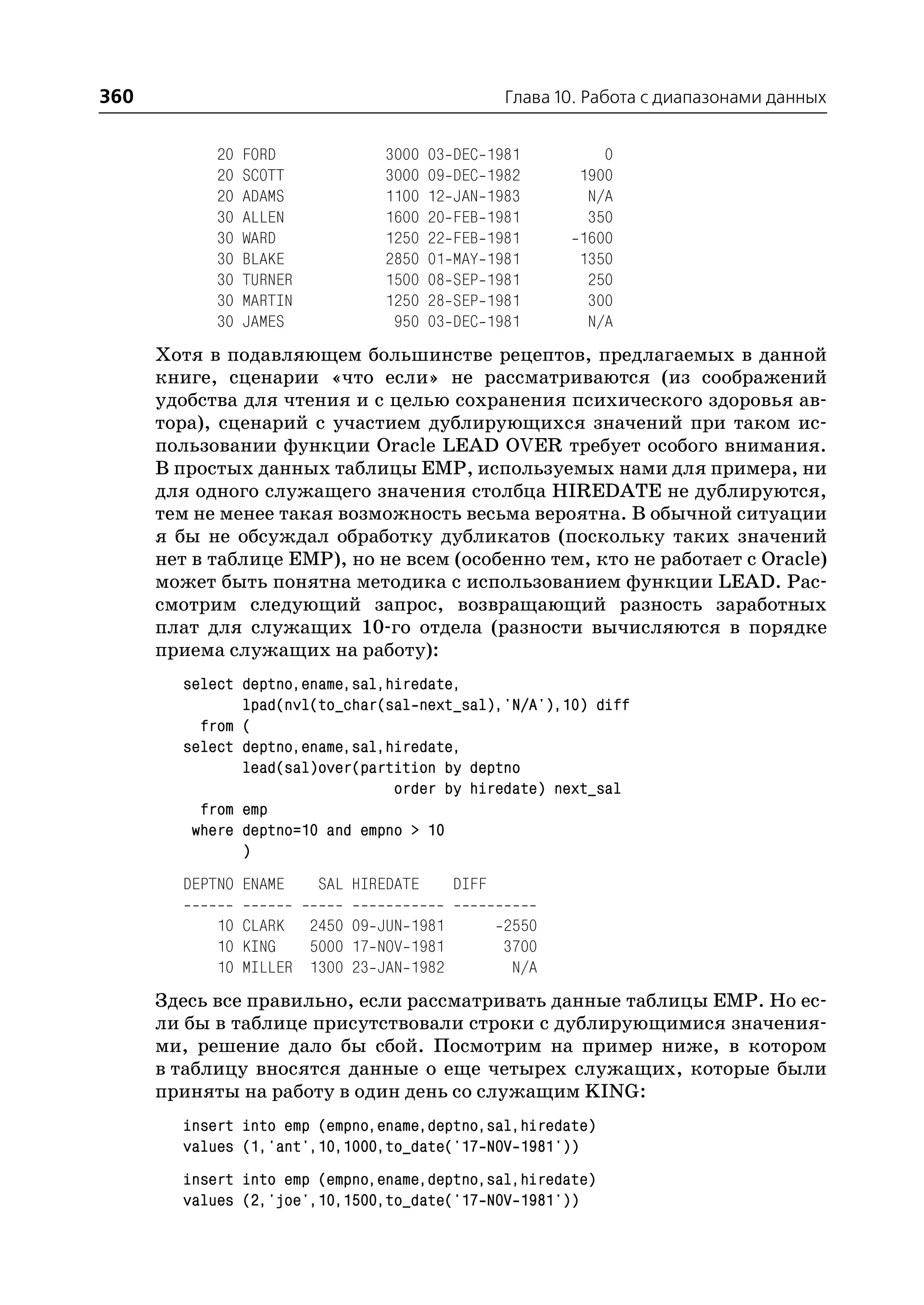 360                                                   Глава 10. Работа с диапазонами данных


            20   FORD            3000    03   DEC   1981         0
            20   SCOTT           3000    09   DEC   1982      1900
            20   ADAMS           1100    12   JAN   1983       N/A
            30   ALLEN           1600    20   FEB   1981       350
            30   WARD            1250    22   FEB   1981      1600
            30   BLAKE           2850    01   MAY   1981      1350
            30   TURNER          1500    08   SEP   1981       250
            30   MARTIN          1250    28   SEP   1981       300
            30   JAMES            950    03   DEC   1981       N/A
      Хотя в подавляющем большинстве рецептов, предлагаемых в данной
      книге, сценарии «что если» не рассматриваются (из соображений
      удобства для чтения и с целью сохранения психического здоровья ав
      тора), сценарий с участием дублирующихся значений при таком ис
      пользовании функции Oracle LEAD OVER требует особого внимания.
      В простых данных таблицы EMP, используемых нами для примера, ни
      для одного служащего значения столбца HIREDATE не дублируются,
      тем не менее такая возможность весьма вероятна. В обычной ситуации
      я бы не обсуждал обработку дубликатов (поскольку таких значений
      нет в таблице EMP), но не всем (особенно тем, кто не работает с Oracle)
      может быть понятна методика с использованием функции LEAD. Рас
      смотрим следующий запрос, возвращающий разность заработных
      плат для служащих 10 го отдела (разности вычисляются в порядке
      приема служащих на работу):
        select deptno,ename,sal,hiredate,
               lpad(nvl(to_char(sal next_sal),'N/A'),10) diff
          from (
        select deptno,ename,sal,hiredate,
               lead(sal)over(partition by deptno
                                 order by hiredate) next_sal
          from emp
         where deptno=10 and empno > 10
               )
        DEPTNO ENAME      SAL HIREDATE        DIFF

            10 CLARK 2450 09 JUN 1981                2550
            10 KING   5000 17 NOV 1981               3700
            10 MILLER 1300 23 JAN 1982                N/A
      Здесь все правильно, если рассматривать данные таблицы EMP. Но ес
      ли бы в таблице присутствовали строки с дублирующимися значения
      ми, решение дало бы сбой. Посмотрим на пример ниже, в котором
      в таблицу вносятся данные о еще четырех служащих, которые были
      приняты на работу в один день со служащим KING:
        insert into emp (empno,ename,deptno,sal,hiredate)
        values (1,'ant',10,1000,to_date('17 NOV 1981'))
        insert into emp (empno,ename,deptno,sal,hiredate)
        values (2,'joe',10,1500,to_date('17 NOV 1981'))
 