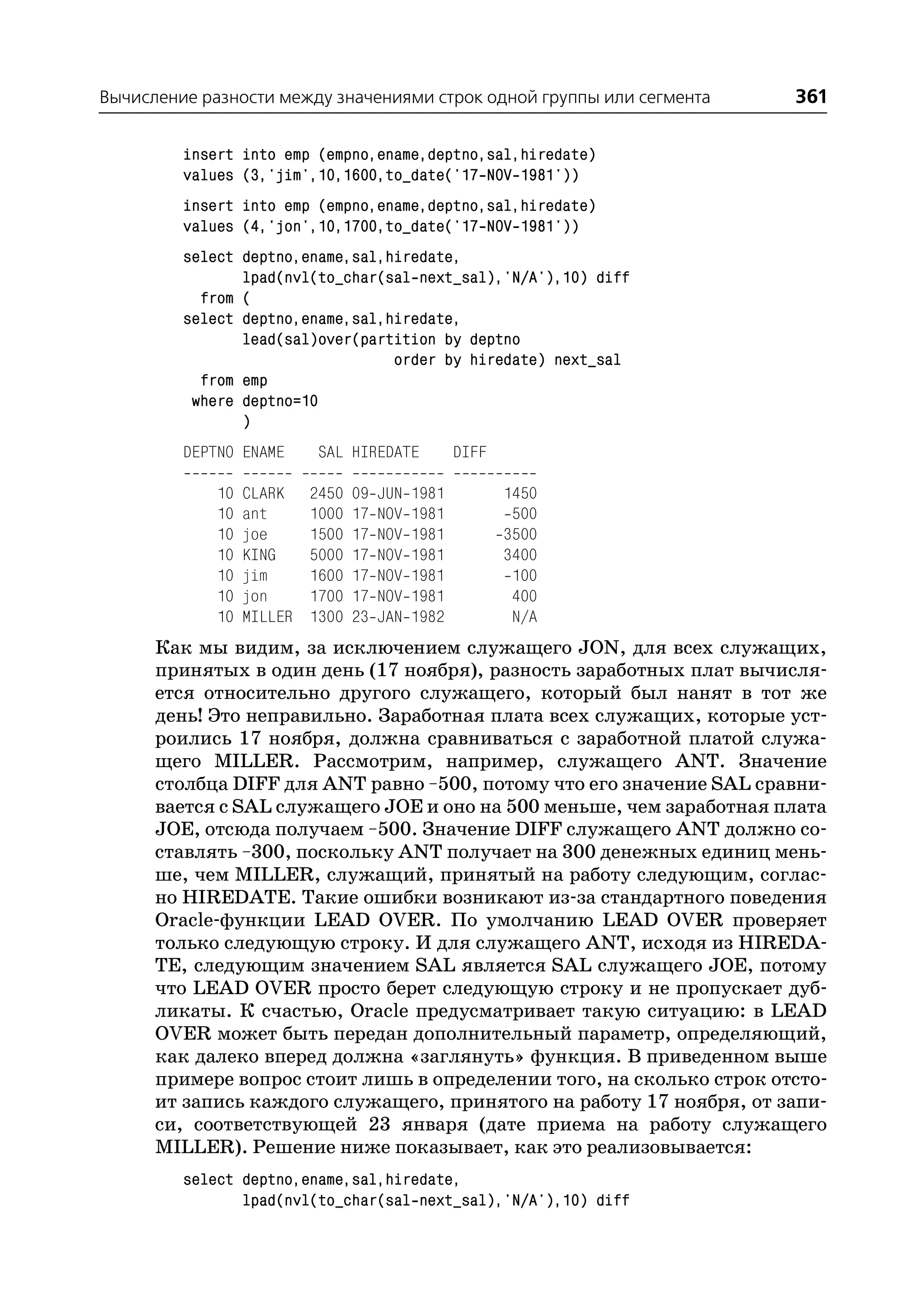 Вычисление разности между значениями строк одной группы или сегмента   361

         insert into emp (empno,ename,deptno,sal,hiredate)
         values (3,'jim',10,1600,to_date('17 NOV 1981'))
         insert into emp (empno,ename,deptno,sal,hiredate)
         values (4,'jon',10,1700,to_date('17 NOV 1981'))
         select deptno,ename,sal,hiredate,
                lpad(nvl(to_char(sal next_sal),'N/A'),10) diff
           from (
         select deptno,ename,sal,hiredate,
                lead(sal)over(partition by deptno
                                  order by hiredate) next_sal
           from emp
          where deptno=10
                )
         DEPTNO ENAME       SAL HIREDATE            DIFF

             10   CLARK    2450   09   JUN   1981          1450
             10   ant      1000   17   NOV   1981           500
             10   joe      1500   17   NOV   1981          3500
             10   KING     5000   17   NOV   1981          3400
             10   jim      1600   17   NOV   1981           100
             10   jon      1700   17   NOV   1981           400
             10   MILLER   1300   23   JAN   1982           N/A
      Как мы видим, за исключением служащего JON, для всех служащих,
      принятых в один день (17 ноября), разность заработных плат вычисля
      ется относительно другого служащего, который был нанят в тот же
      день! Это неправильно. Заработная плата всех служащих, которые уст
      роились 17 ноября, должна сравниваться с заработной платой служа
      щего MILLER. Рассмотрим, например, служащего ANT. Значение
      столбца DIFF для ANT равно –500, потому что его значение SAL сравни
      вается с SAL служащего JOE и оно на 500 меньше, чем заработная плата
      JOE, отсюда получаем –500. Значение DIFF служащего ANT должно со
      ставлять –300, поскольку ANT получает на 300 денежных единиц мень
      ше, чем MILLER, служащий, принятый на работу следующим, соглас
      но HIREDATE. Такие ошибки возникают из за стандартного поведения
      Oracle функции LEAD OVER. По умолчанию LEAD OVER проверяет
      только следующую строку. И для служащего ANT, исходя из HIREDA
      TE, следующим значением SAL является SAL служащего JOE, потому
      что LEAD OVER просто берет следующую строку и не пропускает дуб
      ликаты. К счастью, Oracle предусматривает такую ситуацию: в LEAD
      OVER может быть передан дополнительный параметр, определяющий,
      как далеко вперед должна «заглянуть» функция. В приведенном выше
      примере вопрос стоит лишь в определении того, на сколько строк отсто
      ит запись каждого служащего, принятого на работу 17 ноября, от запи
      си, соответствующей 23 января (дате приема на работу служащего
      MILLER). Решение ниже показывает, как это реализовывается:
         select deptno,ename,sal,hiredate,
                lpad(nvl(to_char(sal next_sal),'N/A'),10) diff
 