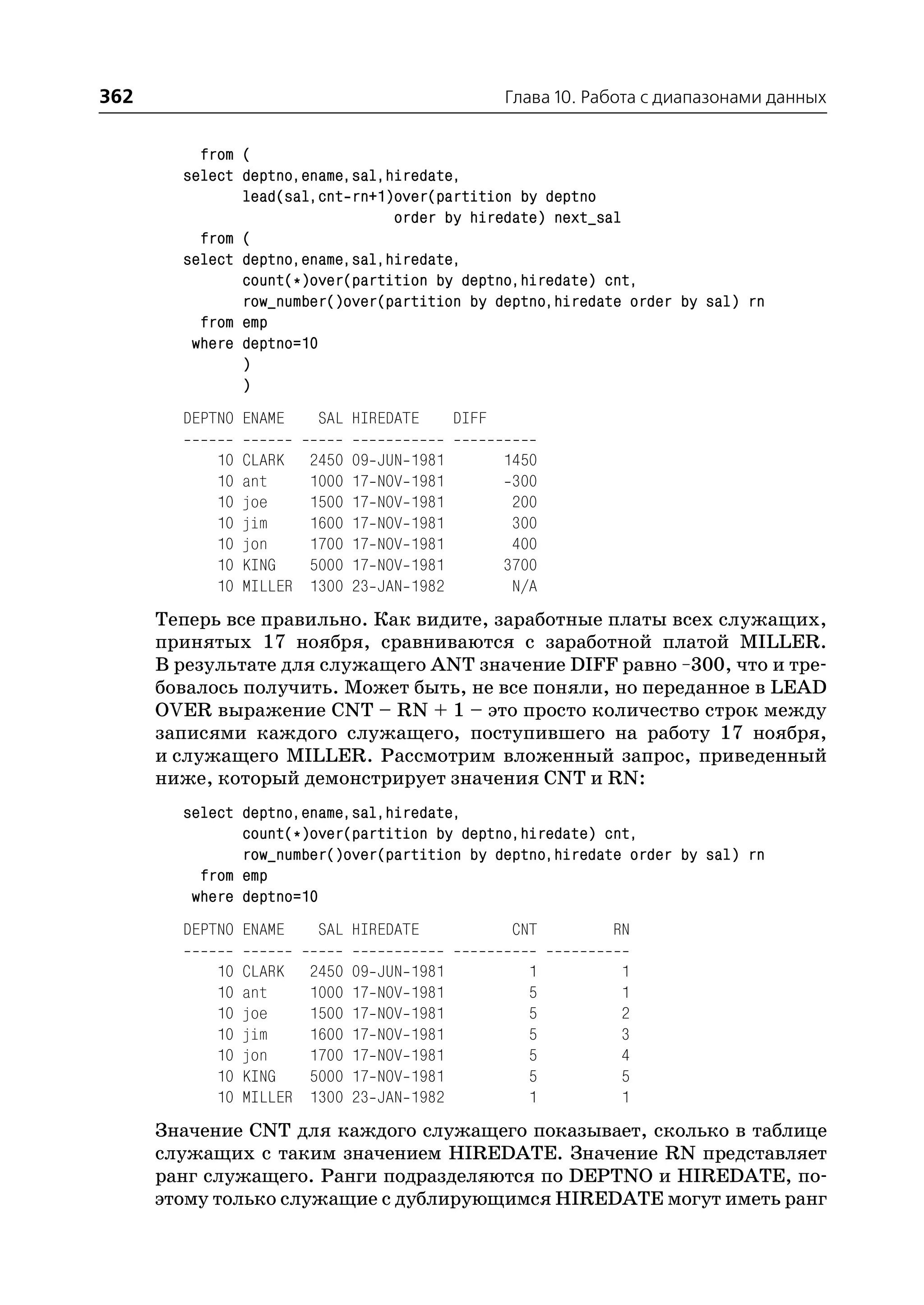 362                                                       Глава 10. Работа с диапазонами данных


          from (
        select deptno,ename,sal,hiredate,
               lead(sal,cnt rn+1)over(partition by deptno
                                 order by hiredate) next_sal
          from (
        select deptno,ename,sal,hiredate,
               count(*)over(partition by deptno,hiredate) cnt,
               row_number()over(partition by deptno,hiredate order by sal) rn
          from emp
         where deptno=10
               )
               )
        DEPTNO ENAME       SAL HIREDATE            DIFF

            10   CLARK    2450   09   JUN   1981          1450
            10   ant      1000   17   NOV   1981           300
            10   joe      1500   17   NOV   1981           200
            10   jim      1600   17   NOV   1981           300
            10   jon      1700   17   NOV   1981           400
            10   KING     5000   17   NOV   1981          3700
            10   MILLER   1300   23   JAN   1982           N/A
      Теперь все правильно. Как видите, заработные платы всех служащих,
      принятых 17 ноября, сравниваются с заработной платой MILLER.
      В результате для служащего ANT значение DIFF равно –300, что и тре
      бовалось получить. Может быть, не все поняли, но переданное в LEAD
      OVER выражение CNT – RN + 1 – это просто количество строк между
      записями каждого служащего, поступившего на работу 17 ноября,
      и служащего MILLER. Рассмотрим вложенный запрос, приведенный
      ниже, который демонстрирует значения CNT и RN:
        select deptno,ename,sal,hiredate,
               count(*)over(partition by deptno,hiredate) cnt,
               row_number()over(partition by deptno,hiredate order by sal) rn
          from emp
         where deptno=10
        DEPTNO ENAME       SAL HIREDATE                    CNT        RN

            10   CLARK    2450   09   JUN   1981             1         1
            10   ant      1000   17   NOV   1981             5         1
            10   joe      1500   17   NOV   1981             5         2
            10   jim      1600   17   NOV   1981             5         3
            10   jon      1700   17   NOV   1981             5         4
            10   KING     5000   17   NOV   1981             5         5
            10   MILLER   1300   23   JAN   1982             1         1
      Значение CNT для каждого служащего показывает, сколько в таблице
      служащих с таким значением HIREDATE. Значение RN представляет
      ранг служащего. Ранги подразделяются по DEPTNO и HIREDATE, по
      этому только служащие с дублирующимся HIREDATE могут иметь ранг
 