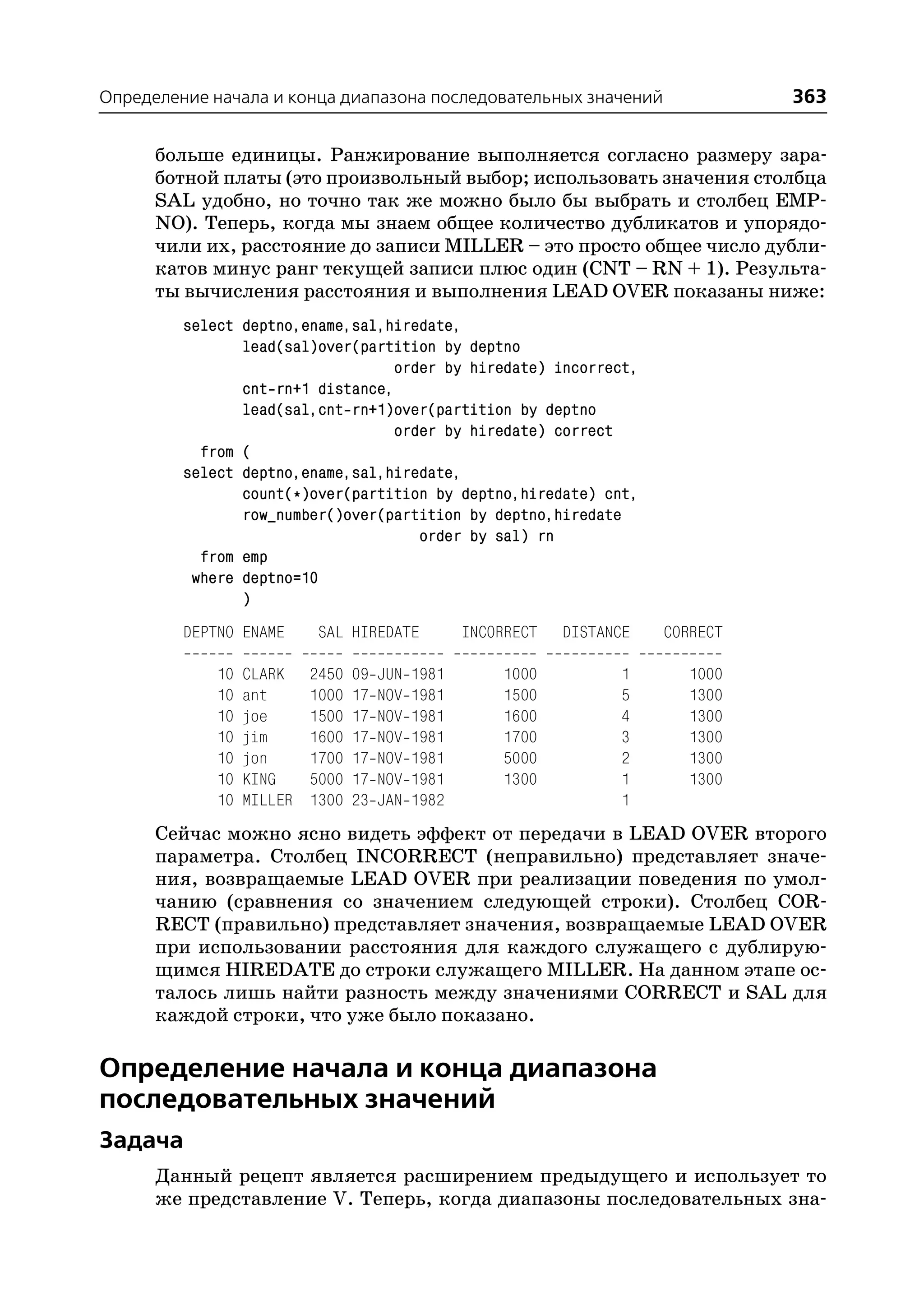 Определение начала и конца диапазона последовательных значений                       363

      больше единицы. Ранжирование выполняется согласно размеру зара
      ботной платы (это произвольный выбор; использовать значения столбца
      SAL удобно, но точно так же можно было бы выбрать и столбец EMP
      NO). Теперь, когда мы знаем общее количество дубликатов и упорядо
      чили их, расстояние до записи MILLER – это просто общее число дубли
      катов минус ранг текущей записи плюс один (CNT – RN + 1). Результа
      ты вычисления расстояния и выполнения LEAD OVER показаны ниже:
         select deptno,ename,sal,hiredate,
                lead(sal)over(partition by deptno
                                   order by hiredate) incorrect,
                cnt rn+1 distance,
                lead(sal,cnt rn+1)over(partition by deptno
                                   order by hiredate) correct
           from (
         select deptno,ename,sal,hiredate,
                count(*)over(partition by deptno,hiredate) cnt,
                row_number()over(partition by deptno,hiredate
                                      order by sal) rn
           from emp
          where deptno=10
                )
         DEPTNO ENAME       SAL HIREDATE            INCORRECT   DISTANCE   CORRECT

             10   CLARK    2450   09   JUN   1981       1000          1       1000
             10   ant      1000   17   NOV   1981       1500          5       1300
             10   joe      1500   17   NOV   1981       1600          4       1300
             10   jim      1600   17   NOV   1981       1700          3       1300
             10   jon      1700   17   NOV   1981       5000          2       1300
             10   KING     5000   17   NOV   1981       1300          1       1300
             10   MILLER   1300   23   JAN   1982                     1
      Сейчас можно ясно видеть эффект от передачи в LEAD OVER второго
      параметра. Столбец INCORRECT (неправильно) представляет значе
      ния, возвращаемые LEAD OVER при реализации поведения по умол
      чанию (сравнения со значением следующей строки). Столбец COR
      RECT (правильно) представляет значения, возвращаемые LEAD OVER
      при использовании расстояния для каждого служащего с дублирую
      щимся HIREDATE до строки служащего MILLER. На данном этапе ос
      талось лишь найти разность между значениями CORRECT и SAL для
      каждой строки, что уже было показано.

Определение начала и конца диапазона
последовательных значений
Задача
      Данный рецепт является расширением предыдущего и использует то
      же представление V. Теперь, когда диапазоны последовательных зна
 