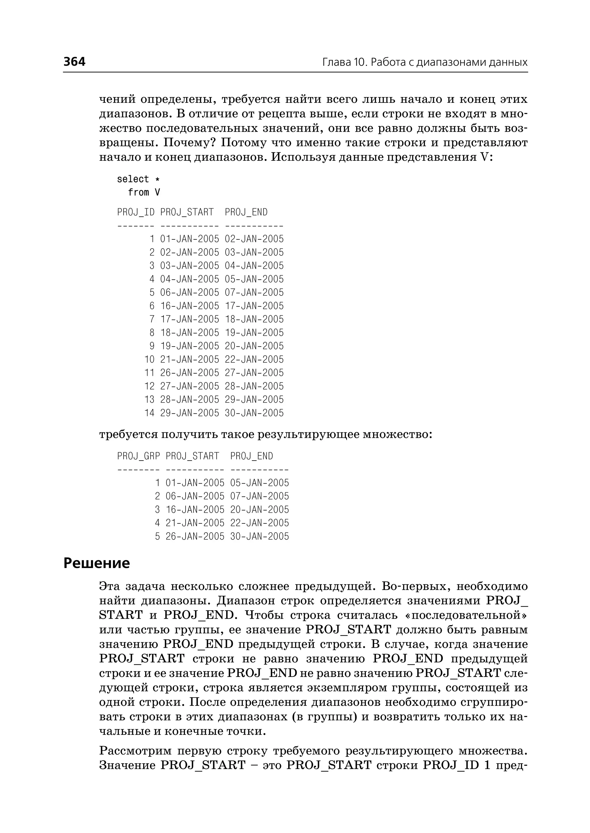 364                                                         Глава 10. Работа с диапазонами данных


      чений определены, требуется найти всего лишь начало и конец этих
      диапазонов. В отличие от рецепта выше, если строки не входят в мно
      жество последовательных значений, они все равно должны быть воз
      вращены. Почему? Потому что именно такие строки и представляют
      начало и конец диапазонов. Используя данные представления V:
        select *
          from V
        PROJ_ID PROJ_START PROJ_END

             1   01       JAN   2005    02    JAN   2005
             2   02       JAN   2005    03    JAN   2005
             3   03       JAN   2005    04    JAN   2005
             4   04       JAN   2005    05    JAN   2005
             5   06       JAN   2005    07    JAN   2005
             6   16       JAN   2005    17    JAN   2005
             7   17       JAN   2005    18    JAN   2005
             8   18       JAN   2005    19    JAN   2005
             9   19       JAN   2005    20    JAN   2005
            10   21       JAN   2005    22    JAN   2005
            11   26       JAN   2005    27    JAN   2005
            12   27       JAN   2005    28    JAN   2005
            13   28       JAN   2005    29    JAN   2005
            14   29       JAN   2005    30    JAN   2005
      требуется получить такое результирующее множество:
        PROJ_GRP PROJ_START PROJ_END

                 1   01   JAN    2005    05   JAN    2005
                 2   06   JAN    2005    07   JAN    2005
                 3   16   JAN    2005    20   JAN    2005
                 4   21   JAN    2005    22   JAN    2005
                 5   26   JAN    2005    30   JAN    2005

Решение
      Эта задача несколько сложнее предыдущей. Во первых, необходимо
      найти диапазоны. Диапазон строк определяется значениями PROJ_
      START и PROJ_END. Чтобы строка считалась «последовательной»
      или частью группы, ее значение PROJ_START должно быть равным
      значению PROJ_END предыдущей строки. В случае, когда значение
      PROJ_START строки не равно значению PROJ_END предыдущей
      строки и ее значение PROJ_END не равно значению PROJ_START сле
      дующей строки, строка является экземпляром группы, состоящей из
      одной строки. После определения диапазонов необходимо сгруппиро
      вать строки в этих диапазонах (в группы) и возвратить только их на
      чальные и конечные точки.
      Рассмотрим первую строку требуемого результирующего множества.
      Значение PROJ_START – это PROJ_START строки PROJ_ID 1 пред
 