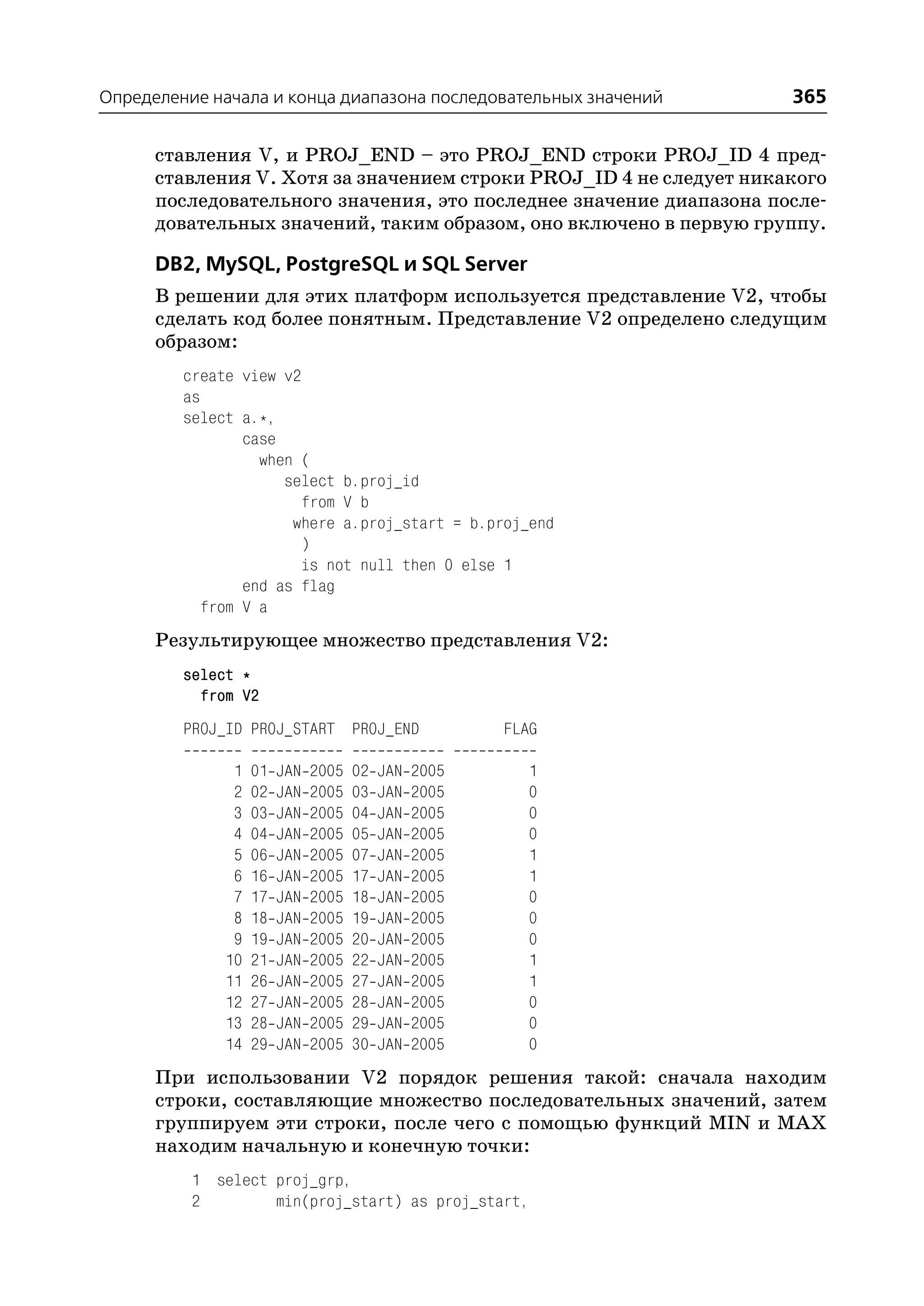 Определение начала и конца диапазона последовательных значений       365

      ставления V, и PROJ_END – это PROJ_END строки PROJ_ID 4 пред
      ставления V. Хотя за значением строки PROJ_ID 4 не следует никакого
      последовательного значения, это последнее значение диапазона после
      довательных значений, таким образом, оно включено в первую группу.

      DB2, MySQL, PostgreSQL и SQL Server
      В решении для этих платформ используется представление V2, чтобы
      сделать код более понятным. Представление V2 определено следущим
      образом:
         create view v2
         as
         select a.*,
                 case
                   when (
                      select b.proj_id
                        from V b
                       where a.proj_start = b.proj_end
                        )
                        is not null then 0 else 1
                 end as flag
            from V a
      Результирующее множество представления V2:
         select *
           from V2
         PROJ_ID PROJ_START PROJ_END                   FLAG

               1   01   JAN   2005   02   JAN   2005      1
               2   02   JAN   2005   03   JAN   2005      0
               3   03   JAN   2005   04   JAN   2005      0
               4   04   JAN   2005   05   JAN   2005      0
               5   06   JAN   2005   07   JAN   2005      1
               6   16   JAN   2005   17   JAN   2005      1
               7   17   JAN   2005   18   JAN   2005      0
               8   18   JAN   2005   19   JAN   2005      0
               9   19   JAN   2005   20   JAN   2005      0
              10   21   JAN   2005   22   JAN   2005      1
              11   26   JAN   2005   27   JAN   2005      1
              12   27   JAN   2005   28   JAN   2005      0
              13   28   JAN   2005   29   JAN   2005      0
              14   29   JAN   2005   30   JAN   2005      0
      При использовании V2 порядок решения такой: сначала находим
      строки, составляющие множество последовательных значений, затем
      группируем эти строки, после чего с помощью функций MIN и MAX
      находим начальную и конечную точки:
          1 select proj_grp,
          2        min(proj_start) as proj_start,
 