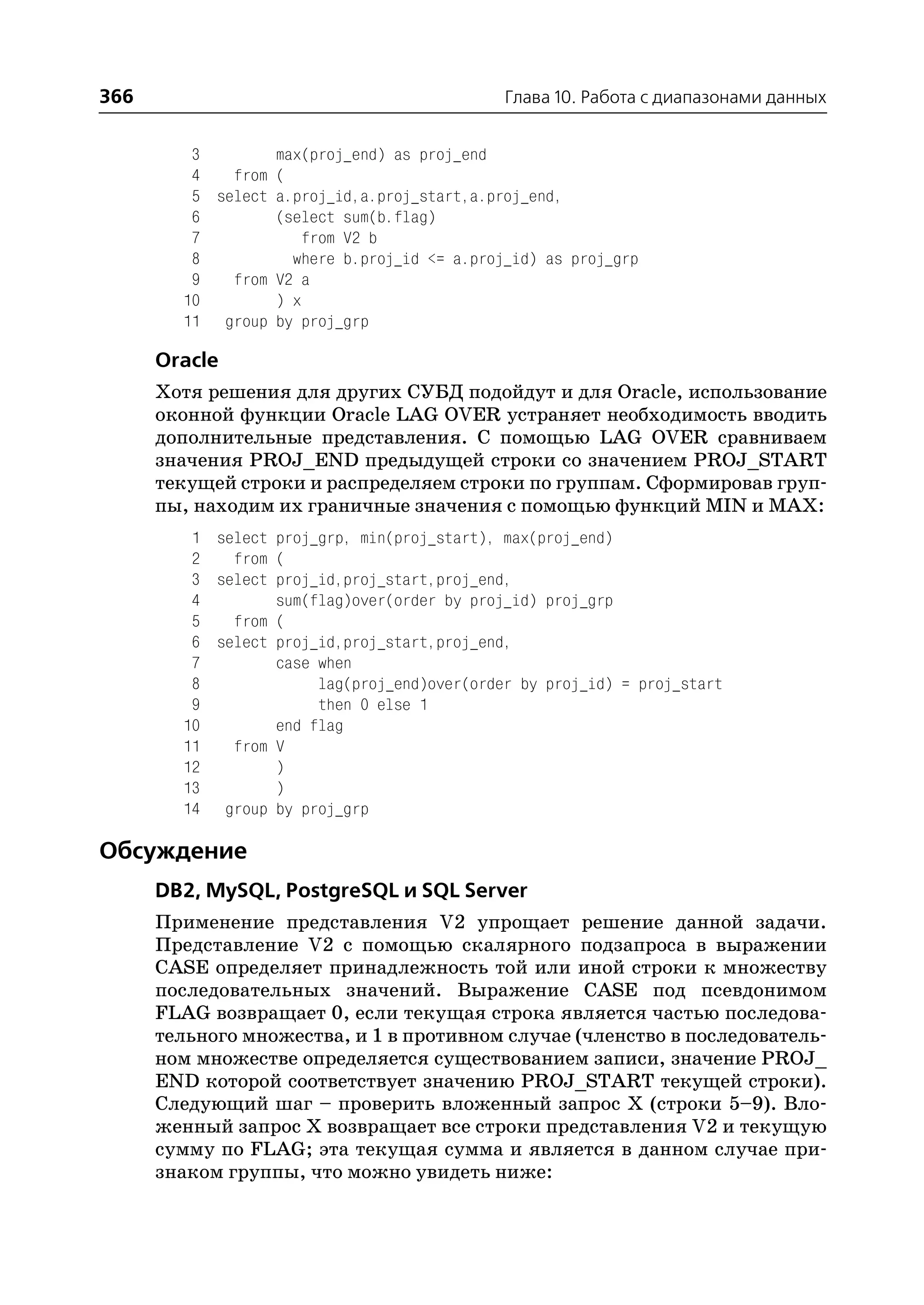 366                                          Глава 10. Работа с диапазонами данных


         3        max(proj_end) as proj_end
         4   from (
         5 select a.proj_id,a.proj_start,a.proj_end,
         6        (select sum(b.flag)
         7            from V2 b
         8          where b.proj_id <= a.proj_id) as proj_grp
         9   from V2 a
        10        ) x
        11 group by proj_grp

      Oracle
      Хотя решения для других СУБД подойдут и для Oracle, использование
      оконной функции Oracle LAG OVER устраняет необходимость вводить
      дополнительные представления. С помощью LAG OVER сравниваем
      значения PROJ_END предыдущей строки со значением PROJ_START
      текущей строки и распределяем строки по группам. Сформировав груп
      пы, находим их граничные значения с помощью функций MIN и MAX:
         1 select proj_grp, min(proj_start), max(proj_end)
         2   from (
         3 select proj_id,proj_start,proj_end,
         4        sum(flag)over(order by proj_id) proj_grp
         5   from (
         6 select proj_id,proj_start,proj_end,
         7        case when
         8             lag(proj_end)over(order by proj_id) = proj_start
         9             then 0 else 1
        10        end flag
        11   from V
        12        )
        13        )
        14 group by proj_grp

Обсуждение
      DB2, MySQL, PostgreSQL и SQL Server
      Применение представления V2 упрощает решение данной задачи.
      Представление V2 с помощью скалярного подзапроса в выражении
      CASE определяет принадлежность той или иной строки к множеству
      последовательных значений. Выражение CASE под псевдонимом
      FLAG возвращает 0, если текущая строка является частью последова
      тельного множества, и 1 в противном случае (членство в последователь
      ном множестве определяется существованием записи, значение PROJ_
      END которой соответствует значению PROJ_START текущей строки).
      Следующий шаг – проверить вложенный запрос Х (строки 5–9). Вло
      женный запрос Х возвращает все строки представления V2 и текущую
      сумму по FLAG; эта текущая сумма и является в данном случае при
      знаком группы, что можно увидеть ниже:
 