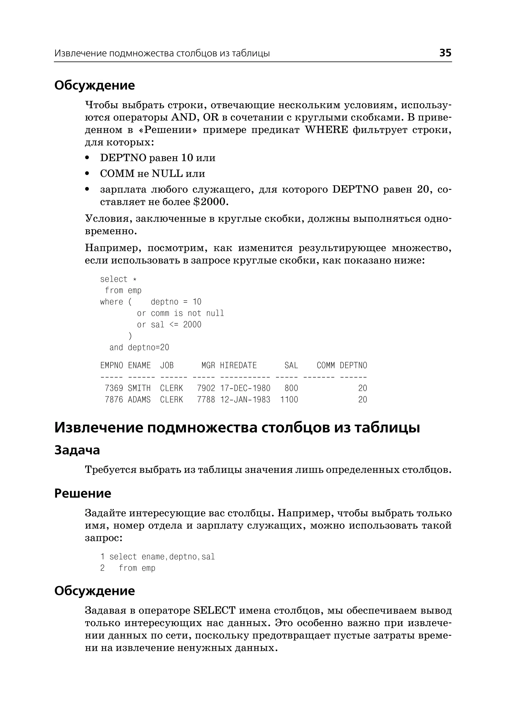 Извлечение подмножества столбцов из таблицы                         35


Обсуждение
      Чтобы выбрать строки, отвечающие нескольким условиям, использу
      ются операторы AND, OR в сочетании с круглыми скобками. В приве
      денном в «Решении» примере предикат WHERE фильтрует строки,
      для которых:
      • DEPTNO равен 10 или
      • COMM не NULL или
      • зарплата любого служащего, для которого DEPTNO равен 20, со
         ставляет не более $2000.
      Условия, заключенные в круглые скобки, должны выполняться одно
      временно.
      Например, посмотрим, как изменится результирующее множество,
      если использовать в запросе круглые скобки, как показано ниже:
         select *
          from emp
         where (    deptno = 10
                 or comm is not null
                 or sal <= 2000
               )
           and deptno=20
         EMPNO ENAME JOB       MGR HIREDATE     SAL   COMM DEPTNO

          7369 SMITH CLERK    7902 17 DEC 1980 800             20
          7876 ADAMS CLERK    7788 12 JAN 1983 1100            20


Извлечение подмножества столбцов из таблицы
Задача
      Требуется выбрать из таблицы значения лишь определенных столбцов.

Решение
      Задайте интересующие вас столбцы. Например, чтобы выбрать только
      имя, номер отдела и зарплату служащих, можно использовать такой
      запрос:
         1 select ename,deptno,sal
         2 from emp

Обсуждение
      Задавая в операторе SELECT имена столбцов, мы обеспечиваем вывод
      только интересующих нас данных. Это особенно важно при извлече
      нии данных по сети, поскольку предотвращает пустые затраты време
      ни на извлечение ненужных данных.
 