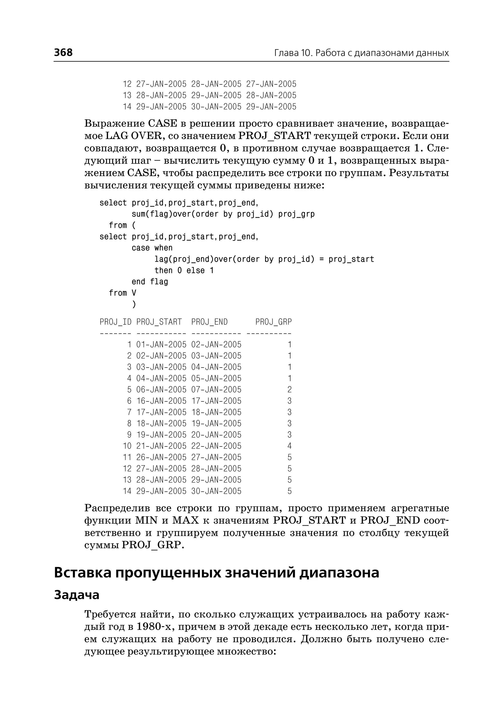 368                                                       Глава 10. Работа с диапазонами данных


             12 27 JAN 2005 28 JAN 2005 27 JAN 2005
             13 28 JAN 2005 29 JAN 2005 28 JAN 2005
             14 29 JAN 2005 30 JAN 2005 29 JAN 2005
      Выражение CASE в решении просто сравнивает значение, возвращае
      мое LAG OVER, со значением PROJ_START текущей строки. Если они
      совпадают, возвращается 0, в противном случае возвращается 1. Сле
      дующий шаг – вычислить текущую сумму 0 и 1, возвращенных выра
      жением CASE, чтобы распределить все строки по группам. Результаты
      вычисления текущей суммы приведены ниже:
        select proj_id,proj_start,proj_end,
               sum(flag)over(order by proj_id) proj_grp
          from (
        select proj_id,proj_start,proj_end,
               case when
                    lag(proj_end)over(order by proj_id) = proj_start
                    then 0 else 1
               end flag
          from V
               )
        PROJ_ID PROJ_START PROJ_END                   PROJ_GRP

              1   01   JAN   2005   02   JAN   2005         1
              2   02   JAN   2005   03   JAN   2005         1
              3   03   JAN   2005   04   JAN   2005         1
              4   04   JAN   2005   05   JAN   2005         1
              5   06   JAN   2005   07   JAN   2005         2
              6   16   JAN   2005   17   JAN   2005         3
              7   17   JAN   2005   18   JAN   2005         3
              8   18   JAN   2005   19   JAN   2005         3
              9   19   JAN   2005   20   JAN   2005         3
             10   21   JAN   2005   22   JAN   2005         4
             11   26   JAN   2005   27   JAN   2005         5
             12   27   JAN   2005   28   JAN   2005         5
             13   28   JAN   2005   29   JAN   2005         5
             14   29   JAN   2005   30   JAN   2005         5
      Распределив все строки по группам, просто применяем агрегатные
      функции MIN и MAX к значениям PROJ_START и PROJ_END соот
      ветственно и группируем полученные значения по столбцу текущей
      суммы PROJ_GRP.

Вставка пропущенных значений диапазона
Задача
      Требуется найти, по сколько служащих устраивалось на работу каж
      дый год в 1980 х, причем в этой декаде есть несколько лет, когда при
      ем служащих на работу не проводился. Должно быть получено сле
      дующее результирующее множество:
 