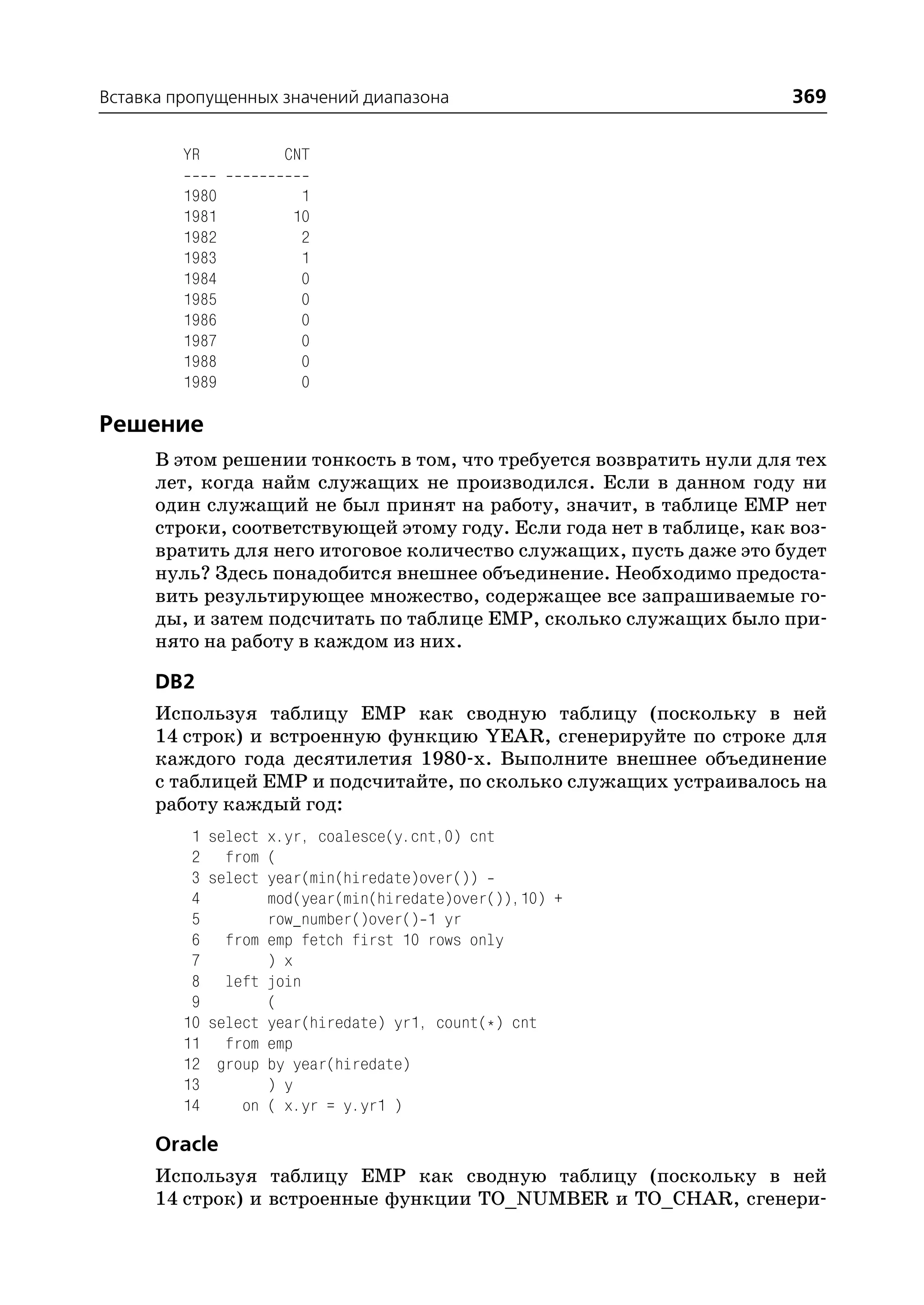 Вставка пропущенных значений диапазона                                369

         YR           CNT

         1980            1
         1981           10
         1982            2
         1983            1
         1984            0
         1985            0
         1986            0
         1987            0
         1988            0
         1989            0

Решение
      В этом решении тонкость в том, что требуется возвратить нули для тех
      лет, когда найм служащих не производился. Если в данном году ни
      один служащий не был принят на работу, значит, в таблице EMP нет
      строки, соответствующей этому году. Если года нет в таблице, как воз
      вратить для него итоговое количество служащих, пусть даже это будет
      нуль? Здесь понадобится внешнее объединение. Необходимо предоста
      вить результирующее множество, содержащее все запрашиваемые го
      ды, и затем подсчитать по таблице EMP, сколько служащих было при
      нято на работу в каждом из них.

      DB2
      Используя таблицу EMP как сводную таблицу (поскольку в ней
      14 строк) и встроенную функцию YEAR, сгенерируйте по строке для
      каждого года десятилетия 1980 х. Выполните внешнее объединение
      с таблицей EMP и подсчитайте, по сколько служащих устраивалось на
      работу каждый год:
          1   select x.yr, coalesce(y.cnt,0) cnt
          2     from (
          3   select year(min(hiredate)over())
          4          mod(year(min(hiredate)over()),10) +
          5          row_number()over() 1 yr
          6     from emp fetch first 10 rows only
          7          ) x
          8     left join
          9          (
         10   select year(hiredate) yr1, count(*) cnt
         11     from emp
         12    group by year(hiredate)
         13          ) y
         14       on ( x.yr = y.yr1 )

      Oracle
      Используя таблицу EMP как сводную таблицу (поскольку в ней
      14 строк) и встроенные функции TO_NUMBER и TO_CHAR, сгенери
 