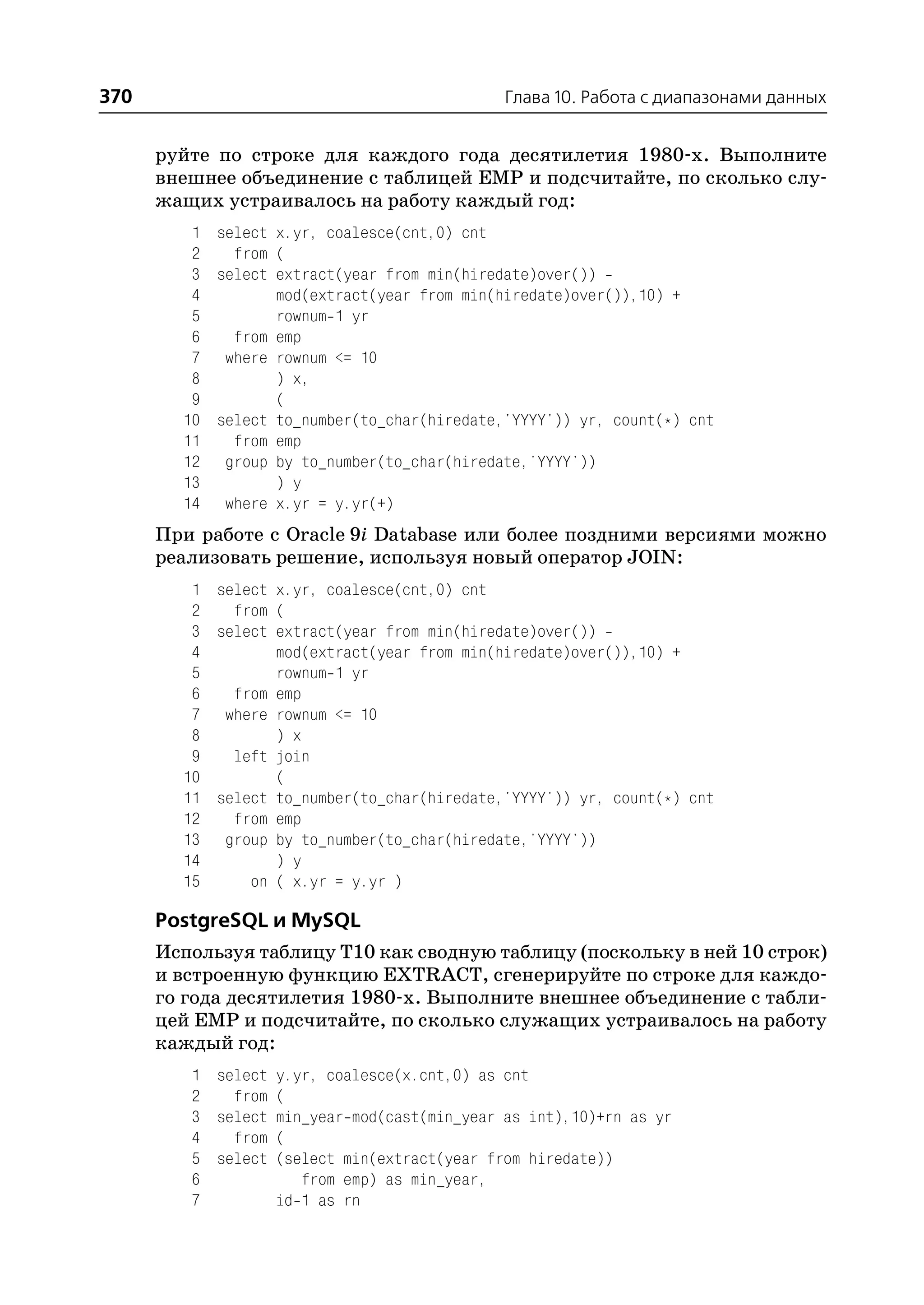 370                                          Глава 10. Работа с диапазонами данных


      руйте по строке для каждого года десятилетия 1980 х. Выполните
      внешнее объединение с таблицей EMP и подсчитайте, по сколько слу
      жащих устраивалось на работу каждый год:
         1 select x.yr, coalesce(cnt,0) cnt
         2   from (
         3 select extract(year from min(hiredate)over())
         4        mod(extract(year from min(hiredate)over()),10) +
         5        rownum 1 yr
         6   from emp
         7 where rownum <= 10
         8        ) x,
         9        (
        10 select to_number(to_char(hiredate,'YYYY')) yr, count(*) cnt
        11   from emp
        12 group by to_number(to_char(hiredate,'YYYY'))
        13        ) y
        14 where x.yr = y.yr(+)
      При работе с Oracle 9i Database или более поздними версиями можно
      реализовать решение, используя новый оператор JOIN:
         1 select x.yr, coalesce(cnt,0) cnt
         2   from (
         3 select extract(year from min(hiredate)over())
         4        mod(extract(year from min(hiredate)over()),10) +
         5        rownum 1 yr
         6   from emp
         7 where rownum <= 10
         8        ) x
         9   left join
        10        (
        11 select to_number(to_char(hiredate,'YYYY')) yr, count(*) cnt
        12   from emp
        13 group by to_number(to_char(hiredate,'YYYY'))
        14        ) y
        15     on ( x.yr = y.yr )

      PostgreSQL и MySQL
      Используя таблицу T10 как сводную таблицу (поскольку в ней 10 строк)
      и встроенную функцию EXTRACT, сгенерируйте по строке для каждо
      го года десятилетия 1980 х. Выполните внешнее объединение с табли
      цей EMP и подсчитайте, по сколько служащих устраивалось на работу
      каждый год:
         1 select y.yr, coalesce(x.cnt,0) as cnt
         2   from (
         3 select min_year mod(cast(min_year as int),10)+rn as yr
         4   from (
         5 select (select min(extract(year from hiredate))
         6           from emp) as min_year,
         7        id 1 as rn
 