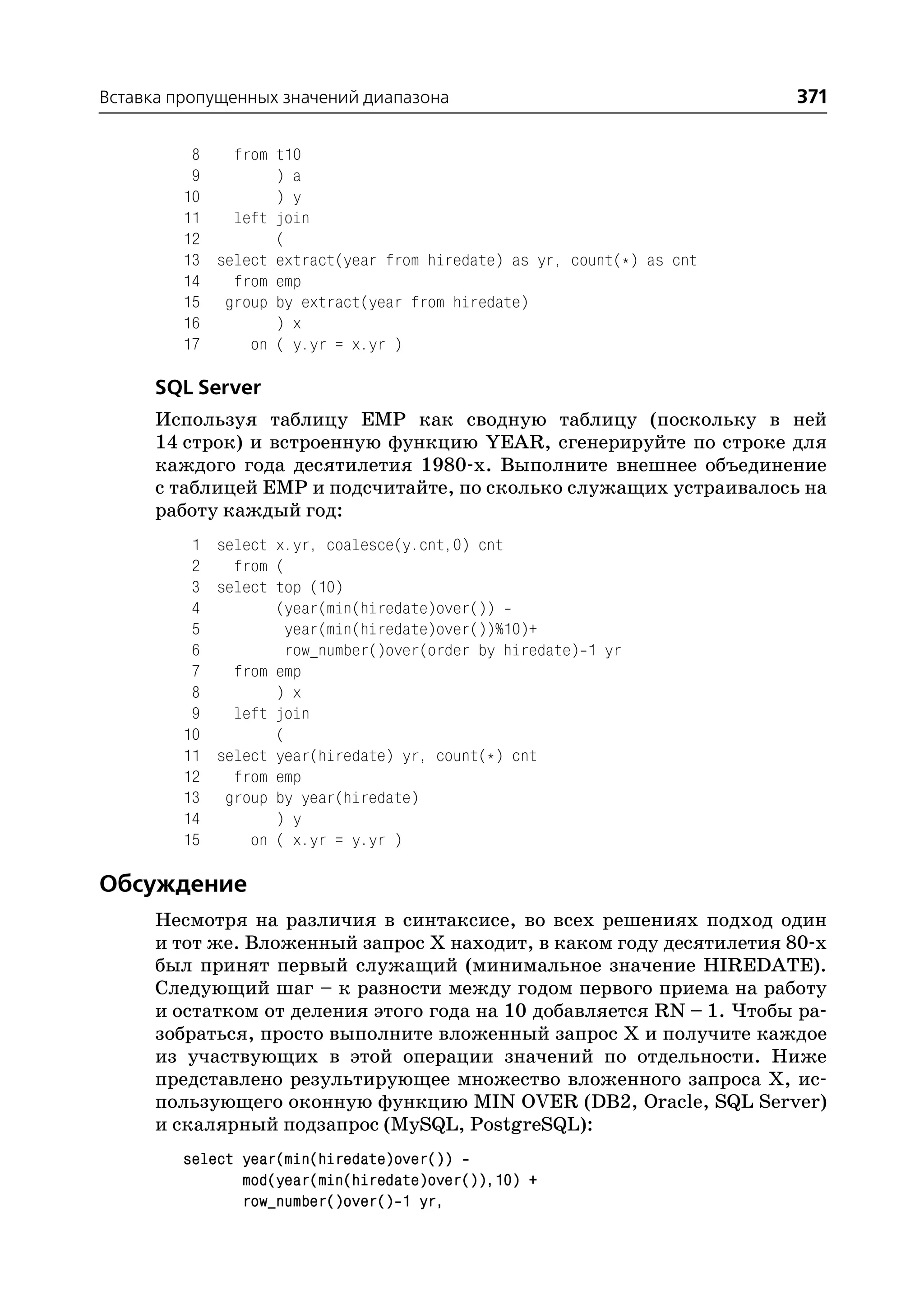 Вставка пропущенных значений диапазона                                  371

          8   from t10
          9        ) a
         10        ) y
         11   left join
         12        (
         13 select extract(year from hiredate) as yr, count(*) as cnt
         14   from emp
         15 group by extract(year from hiredate)
         16        ) x
         17     on ( y.yr = x.yr )

      SQL Server
      Используя таблицу EMP как сводную таблицу (поскольку в ней
      14 строк) и встроенную функцию YEAR, сгенерируйте по строке для
      каждого года десятилетия 1980 х. Выполните внешнее объединение
      с таблицей EMP и подсчитайте, по сколько служащих устраивалось на
      работу каждый год:
          1 select x.yr, coalesce(y.cnt,0) cnt
          2   from (
          3 select top (10)
          4        (year(min(hiredate)over())
          5         year(min(hiredate)over())%10)+
          6         row_number()over(order by hiredate) 1 yr
          7   from emp
          8        ) x
          9   left join
         10        (
         11 select year(hiredate) yr, count(*) cnt
         12   from emp
         13 group by year(hiredate)
         14        ) y
         15     on ( x.yr = y.yr )

Обсуждение
      Несмотря на различия в синтаксисе, во всех решениях подход один
      и тот же. Вложенный запрос Х находит, в каком году десятилетия 80 х
      был принят первый служащий (минимальное значение HIREDATE).
      Следующий шаг – к разности между годом первого приема на работу
      и остатком от деления этого года на 10 добавляется RN – 1. Чтобы ра
      зобраться, просто выполните вложенный запрос Х и получите каждое
      из участвующих в этой операции значений по отдельности. Ниже
      представлено результирующее множество вложенного запроса Х, ис
      пользующего оконную функцию MIN OVER (DB2, Oracle, SQL Server)
      и скалярный подзапрос (MySQL, PostgreSQL):
         select year(min(hiredate)over())
                mod(year(min(hiredate)over()),10) +
                row_number()over() 1 yr,
 
