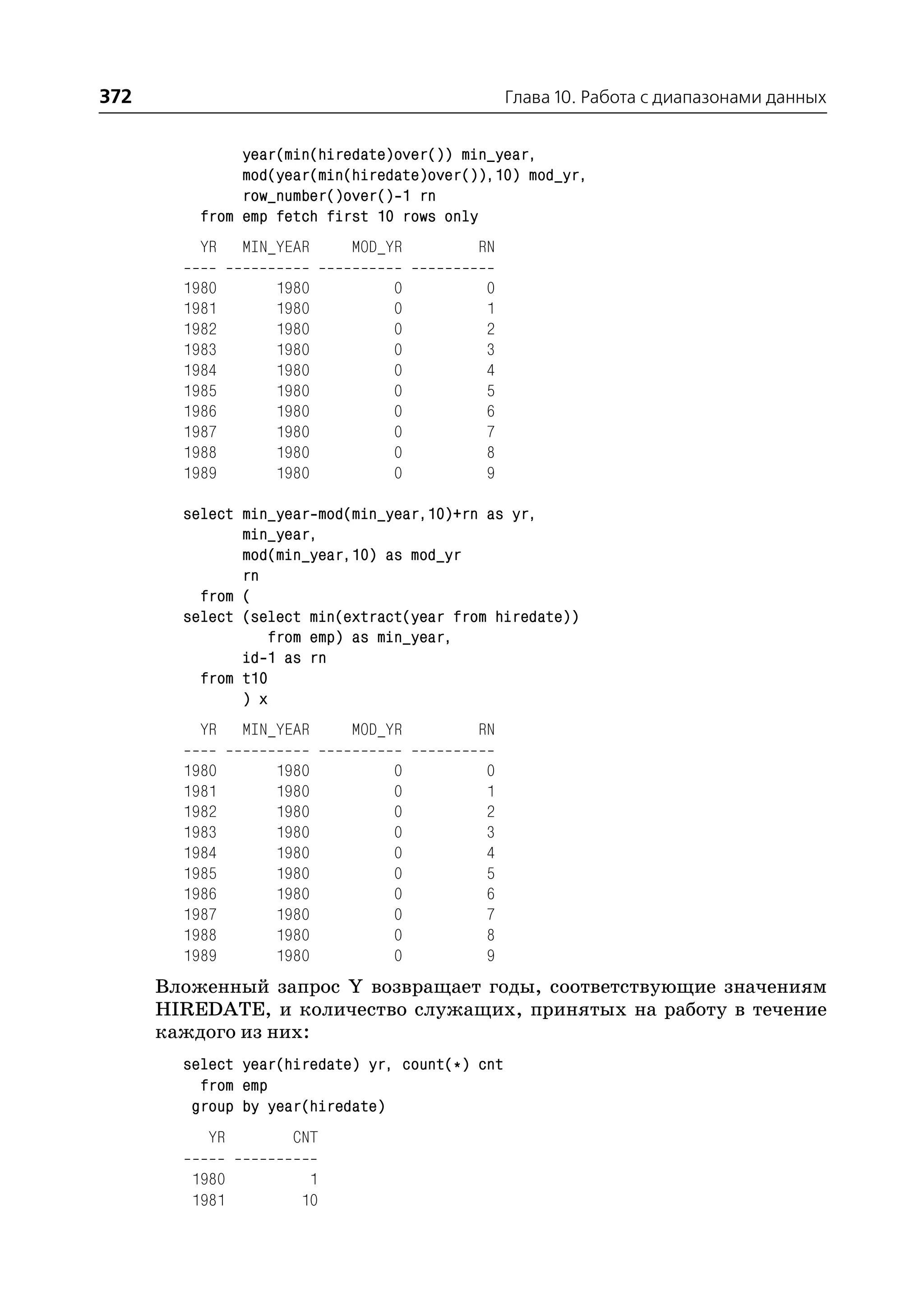 372                                              Глава 10. Работа с диапазонами данных


               year(min(hiredate)over()) min_year,
               mod(year(min(hiredate)over()),10) mod_yr,
               row_number()over() 1 rn
          from emp fetch first 10 rows only
          YR    MIN_YEAR    MOD_YR         RN

        1980       1980          0         0
        1981       1980          0         1
        1982       1980          0         2
        1983       1980          0         3
        1984       1980          0         4
        1985       1980          0         5
        1986       1980          0         6
        1987       1980          0         7
        1988       1980          0         8
        1989       1980          0         9

        select min_year mod(min_year,10)+rn as yr,
               min_year,
               mod(min_year,10) as mod_yr
               rn
          from (
        select (select min(extract(year from hiredate))
                  from emp) as min_year,
               id 1 as rn
          from t10
               ) x
          YR    MIN_YEAR    MOD_YR         RN

        1980       1980          0         0
        1981       1980          0         1
        1982       1980          0         2
        1983       1980          0         3
        1984       1980          0         4
        1985       1980          0         5
        1986       1980          0         6
        1987       1980          0         7
        1988       1980          0         8
        1989       1980          0         9
      Вложенный запрос Y возвращает годы, соответствующие значениям
      HIREDATE, и количество служащих, принятых на работу в течение
      каждого из них:
        select year(hiredate) yr, count(*) cnt
          from emp
         group by year(hiredate)
           YR        CNT

         1980          1
         1981         10
 