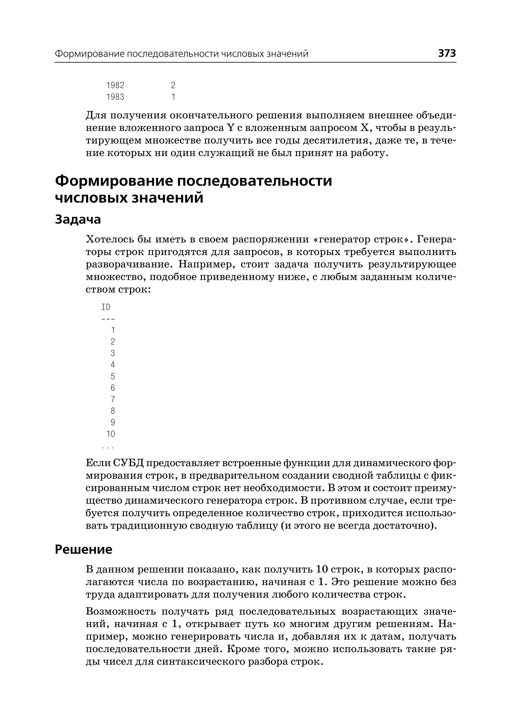 Формирование последовательности числовых значений                    373

         1982         2
         1983         1
     Для получения окончательного решения выполняем внешнее объеди
     нение вложенного запроса Y с вложенным запросом Х, чтобы в резуль
     тирующем множестве получить все годы десятилетия, даже те, в тече
     ние которых ни один служащий не был принят на работу.

Формирование последовательности
числовых значений
Задача
     Хотелось бы иметь в своем распоряжении «генератор строк». Генера
     торы строк пригодятся для запросов, в которых требуется выполнить
     разворачивание. Например, стоит задача получить результирующее
     множество, подобное приведенному ниже, с любым заданным количе
     ством строк:
        ID

          1
          2
          3
          4
          5
          6
          7
          8
          9
         10
        ...
     Если СУБД предоставляет встроенные функции для динамического фор
     мирования строк, в предварительном создании сводной таблицы с фик
     сированным числом строк нет необходимости. В этом и состоит преиму
     щество динамического генератора строк. В противном случае, если тре
     буется получить определенное количество строк, приходится использо
     вать традиционную сводную таблицу (и этого не всегда достаточно).

Решение
     В данном решении показано, как получить 10 строк, в которых распо
     лагаются числа по возрастанию, начиная с 1. Это решение можно без
     труда адаптировать для получения любого количества строк.
     Возможность получать ряд последовательных возрастающих значе
     ний, начиная с 1, открывает путь ко многим другим решениям. На
     пример, можно генерировать числа и, добавляя их к датам, получать
     последовательности дней. Кроме того, можно использовать такие ря
     ды чисел для синтаксического разбора строк.
 