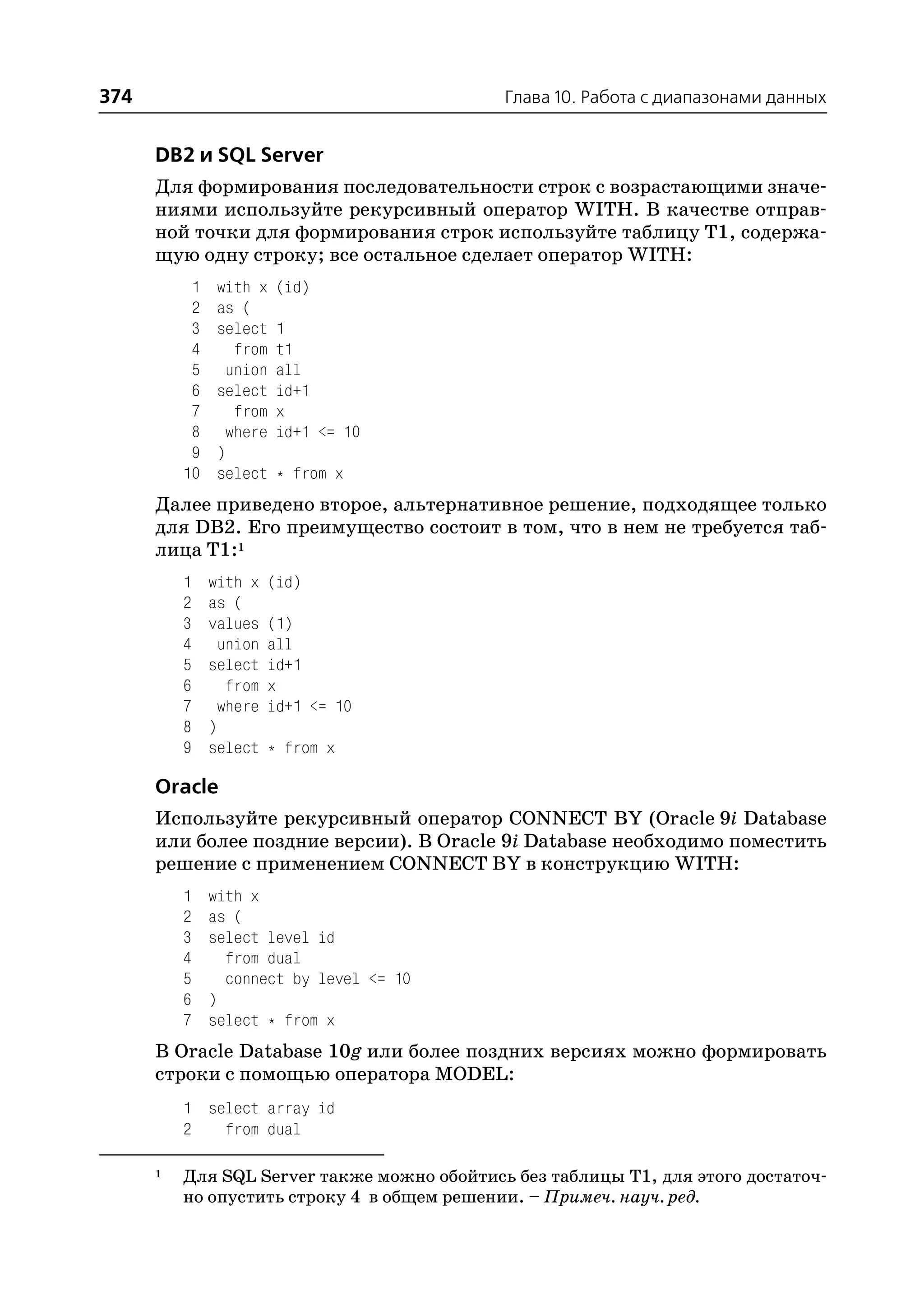 374                                          Глава 10. Работа с диапазонами данных


      DB2 и SQL Server
      Для формирования последовательности строк с возрастающими значе
      ниями используйте рекурсивный оператор WITH. В качестве отправ
      ной точки для формирования строк используйте таблицу T1, содержа
      щую одну строку; все остальное сделает оператор WITH:
           1    with x    (id)
           2    as (
           3    select    1
           4      from    t1
           5     union    all
           6    select    id+1
           7      from    x
           8     where    id+1 <= 10
           9    )
          10    select    * from x
      Далее приведено второе, альтернативное решение, подходящее только
      для DB2. Его преимущество состоит в том, что в нем не требуется таб
      лица T1:1
          1    with x    (id)
          2    as (
          3    values    (1)
          4      union   all
          5    select    id+1
          6       from   x
          7      where   id+1 <= 10
          8    )
          9    select    * from x

      Oracle
      Используйте рекурсивный оператор CONNECT BY (Oracle 9i Database
      или более поздние версии). В Oracle 9i Database необходимо поместить
      решение с применением CONNECT BY в конструкцию WITH:
          1    with x
          2    as (
          3    select level id
          4      from dual
          5      connect by level <= 10
          6    )
          7    select * from x
      В Oracle Database 10g или более поздних версиях можно формировать
      строки с помощью оператора MODEL:
          1 select array id
          2   from dual

      1   Для SQL Server также можно обойтись без таблицы T1, для этого достаточ
          но опустить строку 4 в общем решении. – Примеч. науч. ред.
 
