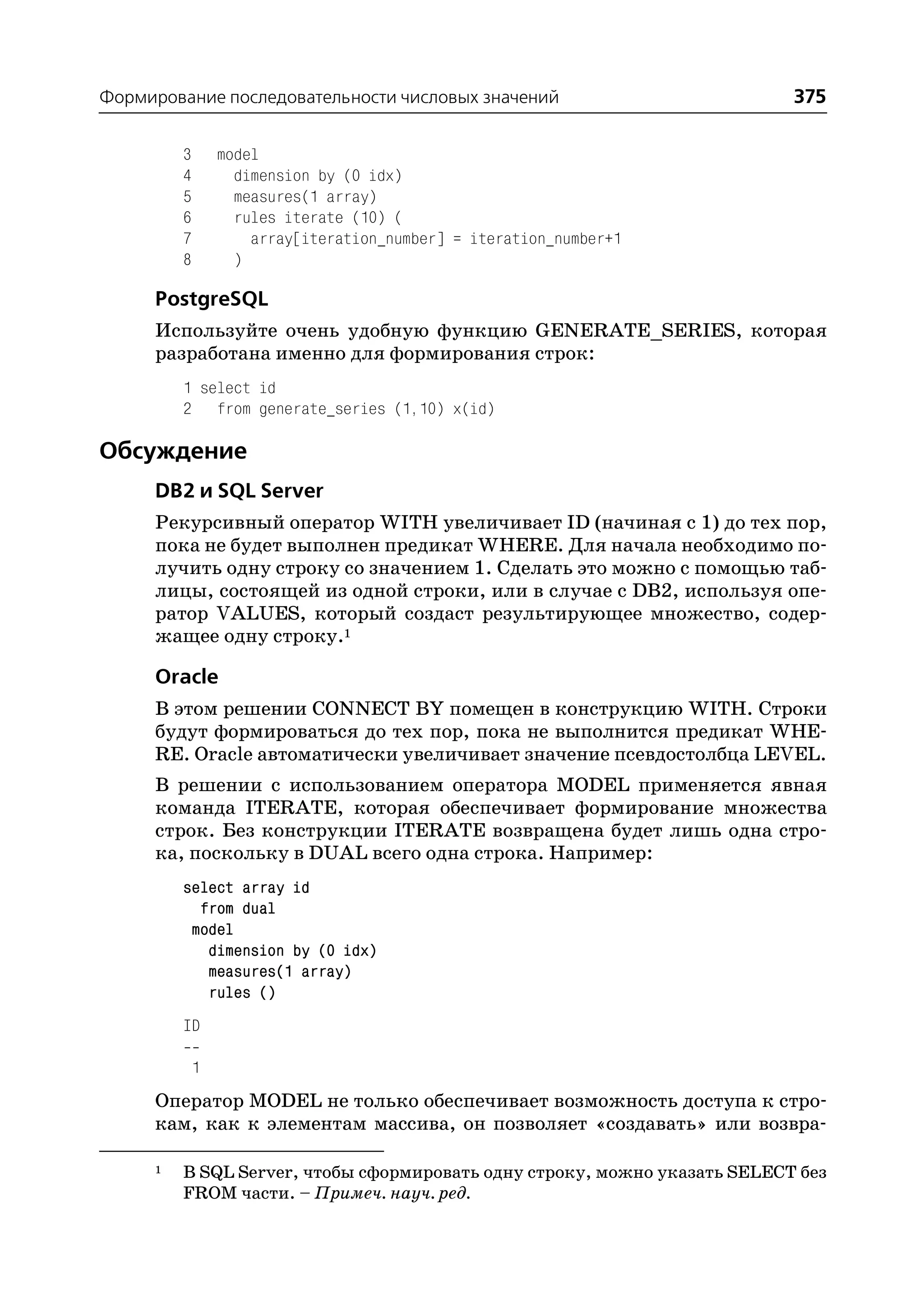 Формирование последовательности числовых значений                          375

         3       model
         4         dimension by (0 idx)
         5         measures(1 array)
         6         rules iterate (10) (
         7           array[iteration_number] = iteration_number+1
         8         )

     PostgreSQL
     Используйте очень удобную функцию GENERATE_SERIES, которая
     разработана именно для формирования строк:
         1 select id
         2 from generate_series (1,10) x(id)

Обсуждение
     DB2 и SQL Server
     Рекурсивный оператор WITH увеличивает ID (начиная с 1) до тех пор,
     пока не будет выполнен предикат WHERE. Для начала необходимо по
     лучить одну строку со значением 1. Сделать это можно с помощью таб
     лицы, состоящей из одной строки, или в случае с DB2, используя опе
     ратор VALUES, который создаст результирующее множество, содер
     жащее одну строку.1

     Oracle
     В этом решении CONNECT BY помещен в конструкцию WITH. Строки
     будут формироваться до тех пор, пока не выполнится предикат WHE
     RE. Oracle автоматически увеличивает значение псевдостолбца LEVEL.
     В решении с использованием оператора MODEL применяется явная
     команда ITERATE, которая обеспечивает формирование множества
     строк. Без конструкции ITERATE возвращена будет лишь одна стро
     ка, поскольку в DUAL всего одна строка. Например:
         select array id
           from dual
          model
            dimension by (0 idx)
            measures(1 array)
            rules ()
         ID

             1
     Оператор MODEL не только обеспечивает возможность доступа к стро
     кам, как к элементам массива, он позволяет «создавать» или возвра

     1   В SQL Server, чтобы сформировать одну строку, можно указать SELECT без
         FROM части. – Примеч. науч. ред.
 