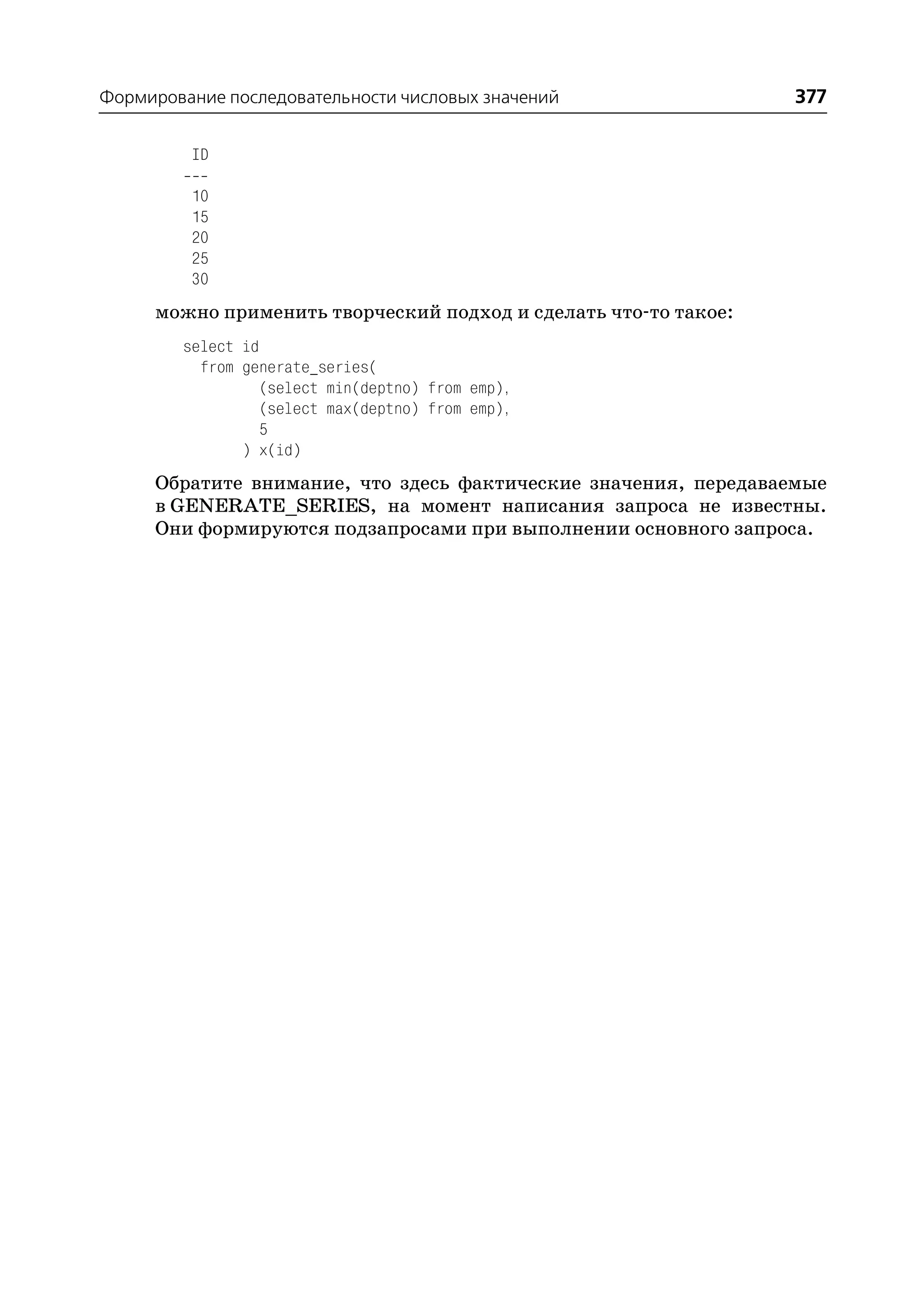 Формирование последовательности числовых значений                377

         ID

         10
         15
         20
         25
         30
     можно применить творческий подход и сделать что то такое:
        select id
          from generate_series(
                  (select min(deptno) from emp),
                  (select max(deptno) from emp),
                  5
               ) x(id)
     Обратите внимание, что здесь фактические значения, передаваемые
     в GENERATE_SERIES, на момент написания запроса не известны.
     Они формируются подзапросами при выполнении основного запроса.
 