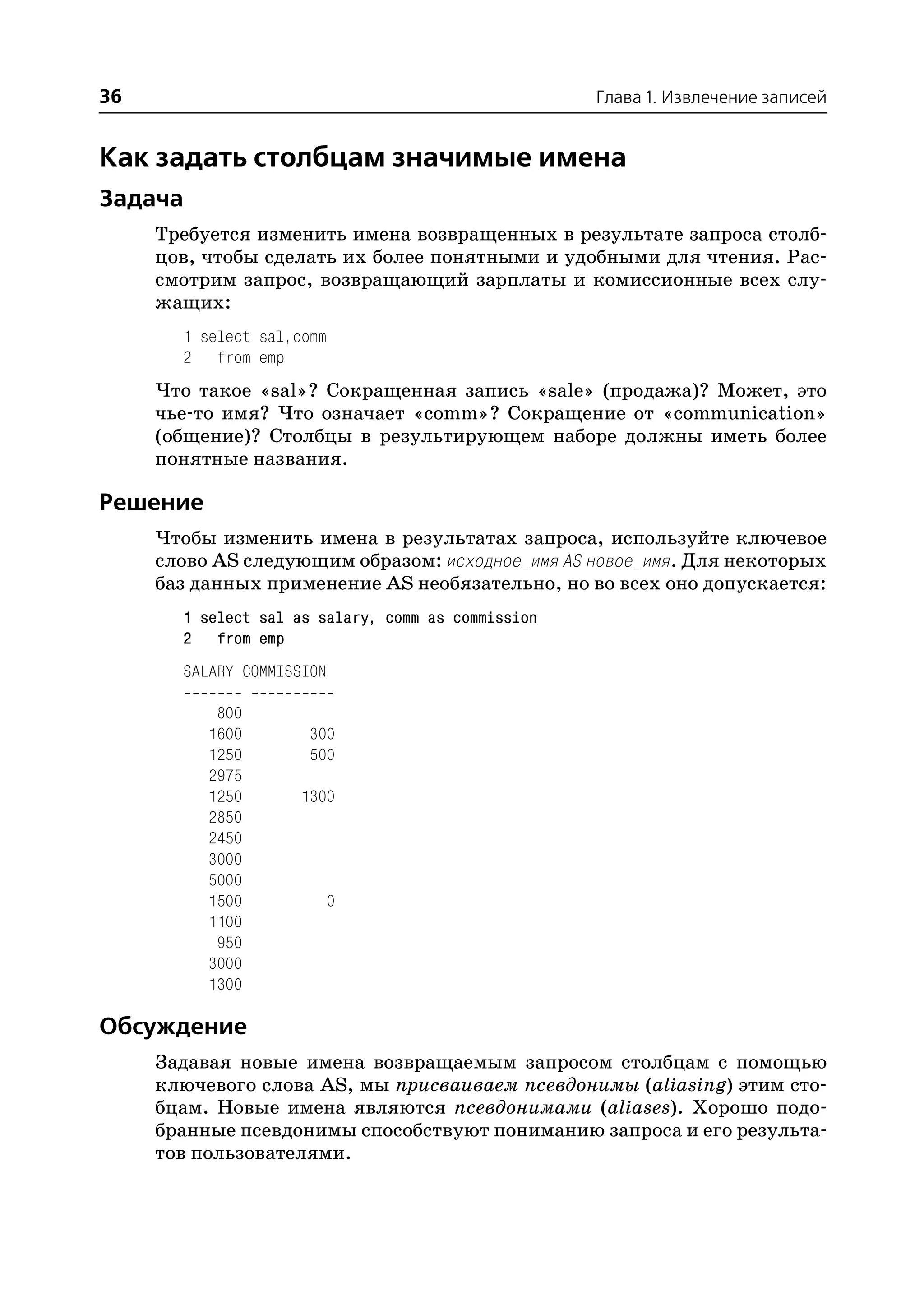 36                                                  Глава 1. Извлечение записей


Как задать столбцам значимые имена
Задача
     Требуется изменить имена возвращенных в результате запроса столб
     цов, чтобы сделать их более понятными и удобными для чтения. Рас
     смотрим запрос, возвращающий зарплаты и комиссионные всех слу
     жащих:
       1 select sal,comm
       2 from emp
     Что такое «sal»? Сокращенная запись «sale» (продажа)? Может, это
     чье то имя? Что означает «comm»? Сокращение от «communication»
     (общение)? Столбцы в результирующем наборе должны иметь более
     понятные названия.

Решение
     Чтобы изменить имена в результатах запроса, используйте ключевое
     слово AS следующим образом: исходное_имя AS новое_имя. Для некоторых
     баз данных применение AS необязательно, но во всех оно допускается:
       1 select sal as salary, comm as commission
       2 from emp
       SALARY COMMISSION

           800
          1600        300
          1250        500
          2975
          1250       1300
          2850
          2450
          3000
          5000
          1500          0
          1100
           950
          3000
          1300

Обсуждение
     Задавая новые имена возвращаемым запросом столбцам с помощью
     ключевого слова AS, мы присваиваем псевдонимы (aliasing) этим сто
     бцам. Новые имена являются псевдонимами (aliases). Хорошо подо
     бранные псевдонимы способствуют пониманию запроса и его результа
     тов пользователями.
 