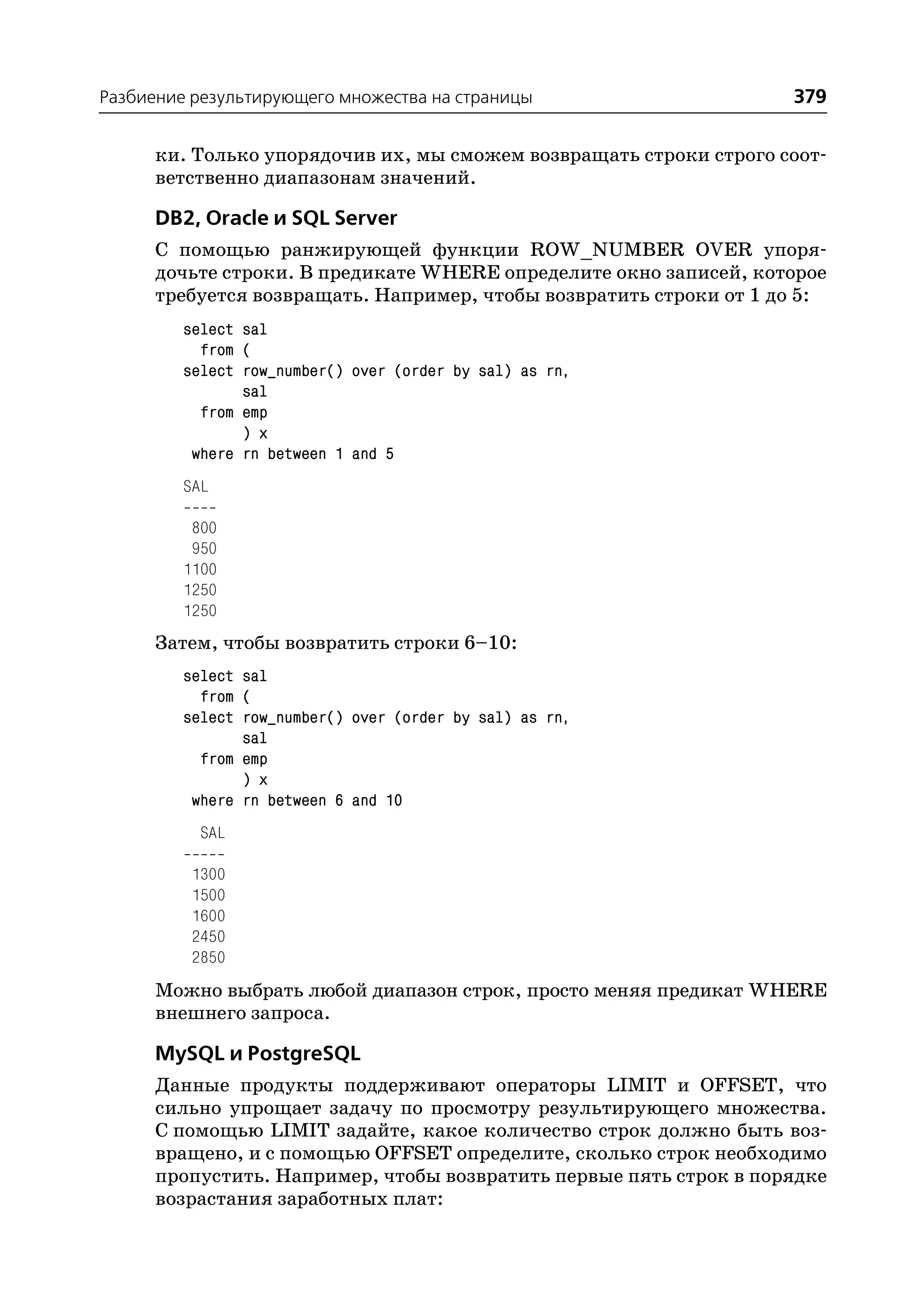 Разбиение результирующего множества на страницы                     379

      ки. Только упорядочив их, мы сможем возвращать строки строго соот
      ветственно диапазонам значений.

      DB2, Oracle и SQL Server
      С помощью ранжирующей функции ROW_NUMBER OVER упоря
      дочьте строки. В предикате WHERE определите окно записей, которое
      требуется возвращать. Например, чтобы возвратить строки от 1 до 5:
         select sal
           from (
         select row_number() over (order by sal) as rn,
                sal
           from emp
                ) x
          where rn between 1 and 5
         SAL

          800
          950
         1100
         1250
         1250
      Затем, чтобы возвратить строки 6–10:
         select sal
           from (
         select row_number() over (order by sal) as rn,
                sal
           from emp
                ) x
          where rn between 6 and 10
           SAL

          1300
          1500
          1600
          2450
          2850
      Можно выбрать любой диапазон строк, просто меняя предикат WHERE
      внешнего запроса.

      MySQL и PostgreSQL
      Данные продукты поддерживают операторы LIMIT и OFFSET, что
      сильно упрощает задачу по просмотру результирующего множества.
      С помощью LIMIT задайте, какое количество строк должно быть воз
      вращено, и с помощью OFFSET определите, сколько строк необходимо
      пропустить. Например, чтобы возвратить первые пять строк в порядке
      возрастания заработных плат:
 
