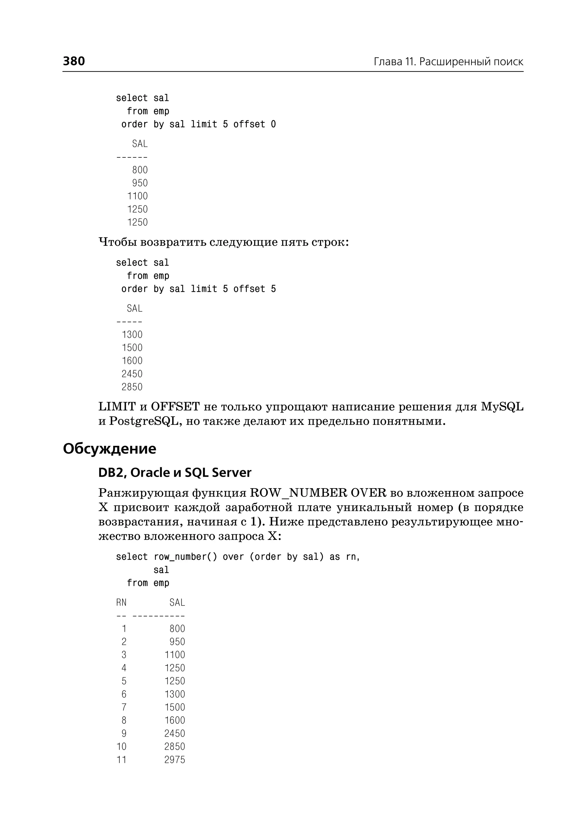 380                                                      Глава 11. Расширенный поиск


        select sal
          from emp
         order by sal limit 5 offset 0
             SAL

              800
              950
             1100
             1250
             1250
      Чтобы возвратить следующие пять строк:
        select sal
          from emp
         order by sal limit 5 offset 5
             SAL

         1300
         1500
         1600
         2450
         2850
      LIMIT и OFFSET не только упрощают написание решения для MySQL
      и PostgreSQL, но также делают их предельно понятными.

Обсуждение
      DB2, Oracle и SQL Server
      Ранжирующая функция ROW_NUMBER OVER во вложенном запросе
      Х присвоит каждой заработной плате уникальный номер (в порядке
      возврастания, начиная с 1). Ниже представлено результирующее мно
      жество вложенного запроса Х:
        select row_number() over (order by sal) as rn,
               sal
          from emp
        RN          SAL

         1           800
         2           950
         3          1100
         4          1250
         5          1250
         6          1300
         7          1500
         8          1600
         9          2450
        10          2850
        11          2975
 