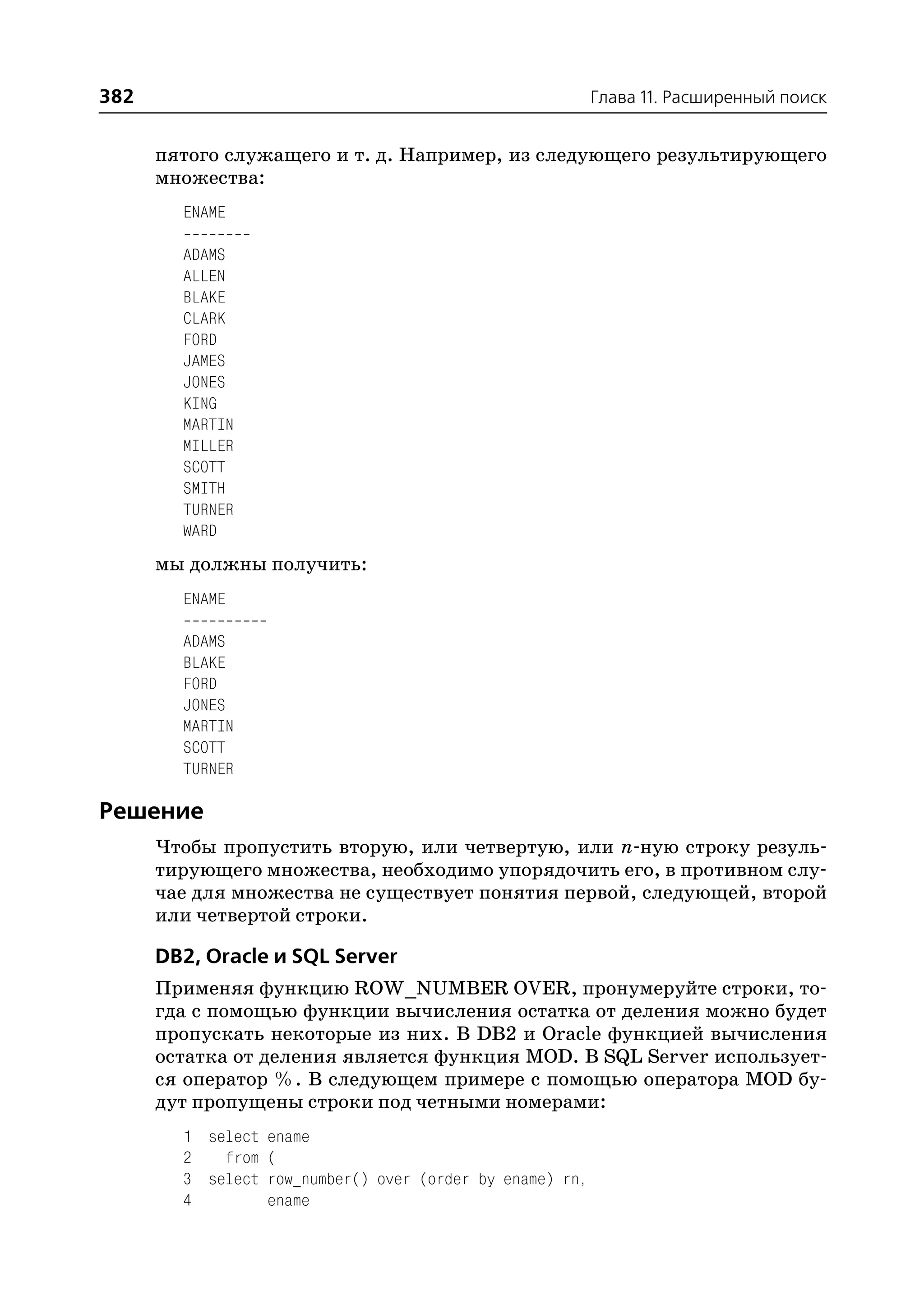 382                                                       Глава 11. Расширенный поиск


      пятого служащего и т. д. Например, из следующего результирующего
      множества:
        ENAME

        ADAMS
        ALLEN
        BLAKE
        CLARK
        FORD
        JAMES
        JONES
        KING
        MARTIN
        MILLER
        SCOTT
        SMITH
        TURNER
        WARD
      мы должны получить:
        ENAME

        ADAMS
        BLAKE
        FORD
        JONES
        MARTIN
        SCOTT
        TURNER

Решение
      Чтобы пропустить вторую, или четвертую, или n ную строку резуль
      тирующего множества, необходимо упорядочить его, в противном слу
      чае для множества не существует понятия первой, следующей, второй
      или четвертой строки.

      DB2, Oracle и SQL Server
      Применяя функцию ROW_NUMBER OVER, пронумеруйте строки, то
      гда с помощью функции вычисления остатка от деления можно будет
      пропускать некоторые из них. В DB2 и Oracle функцией вычисления
      остатка от деления является функция MOD. В SQL Server использует
      ся оператор %. В следующем примере с помощью оператора MOD бу
      дут пропущены строки под четными номерами:
        1 select ename
        2   from (
        3 select row_number() over (order by ename) rn,
        4        ename
 
