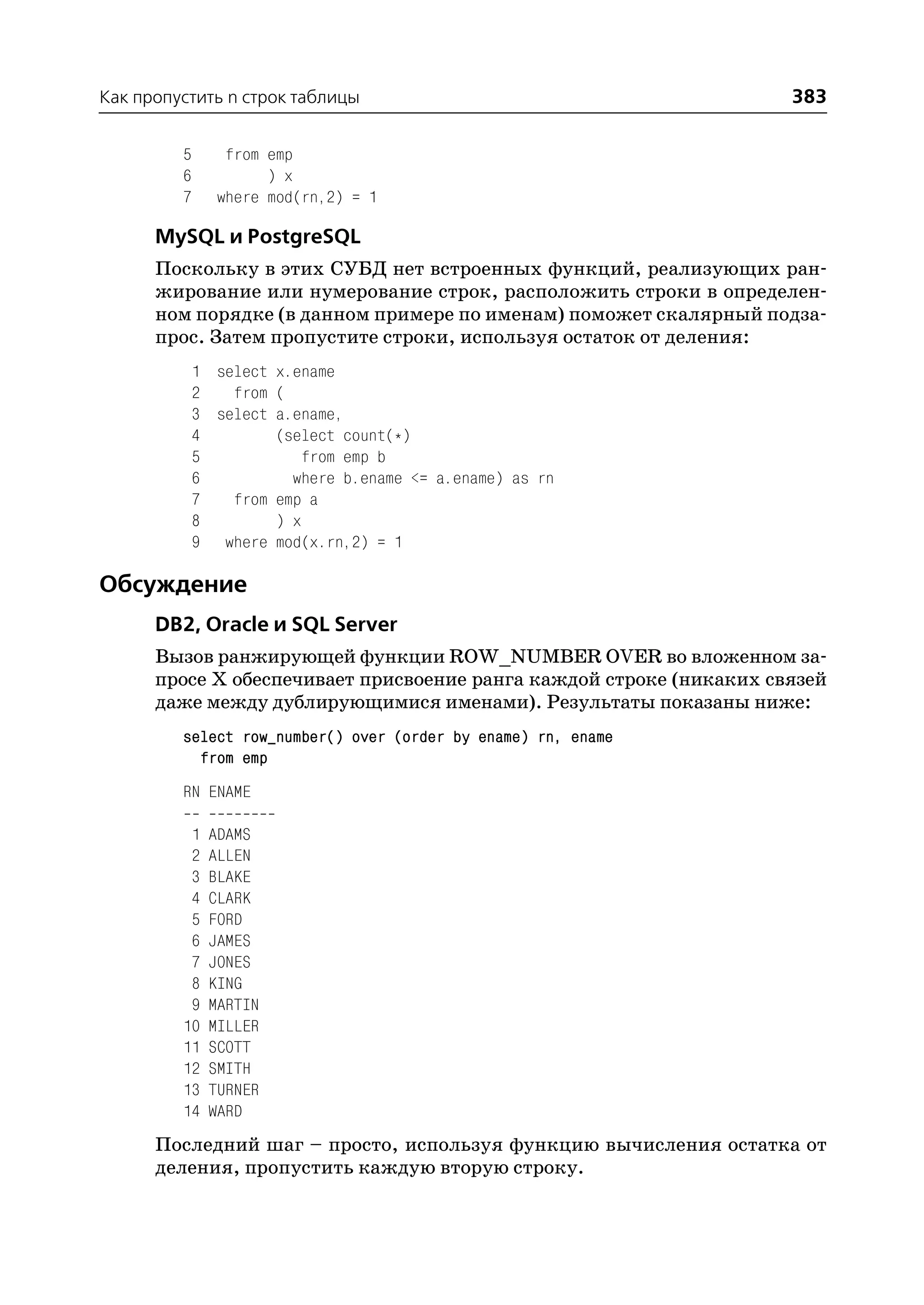 Как пропустить n строк таблицы                                       383

         5      from emp
         6           ) x
         7     where mod(rn,2) = 1

      MySQL и PostgreSQL
      Поскольку в этих СУБД нет встроенных функций, реализующих ран
      жирование или нумерование строк, расположить строки в определен
      ном порядке (в данном примере по именам) поможет скалярный подза
      прос. Затем пропустите строки, используя остаток от деления:
             1 select x.ename
             2   from (
             3 select a.ename,
             4        (select count(*)
             5            from emp b
             6          where b.ename <= a.ename) as rn
             7   from emp a
             8        ) x
             9 where mod(x.rn,2) = 1

Обсуждение
      DB2, Oracle и SQL Server
      Вызов ранжирующей функции ROW_NUMBER OVER во вложенном за
      просе Х обеспечивает присвоение ранга каждой строке (никаких связей
      даже между дублирующимися именами). Результаты показаны ниже:
         select row_number() over (order by ename) rn, ename
           from emp
         RN ENAME

          1   ADAMS
          2   ALLEN
          3   BLAKE
          4   CLARK
          5   FORD
          6   JAMES
          7   JONES
          8   KING
          9   MARTIN
         10   MILLER
         11   SCOTT
         12   SMITH
         13   TURNER
         14   WARD
      Последний шаг – просто, используя функцию вычисления остатка от
      деления, пропустить каждую вторую строку.
 