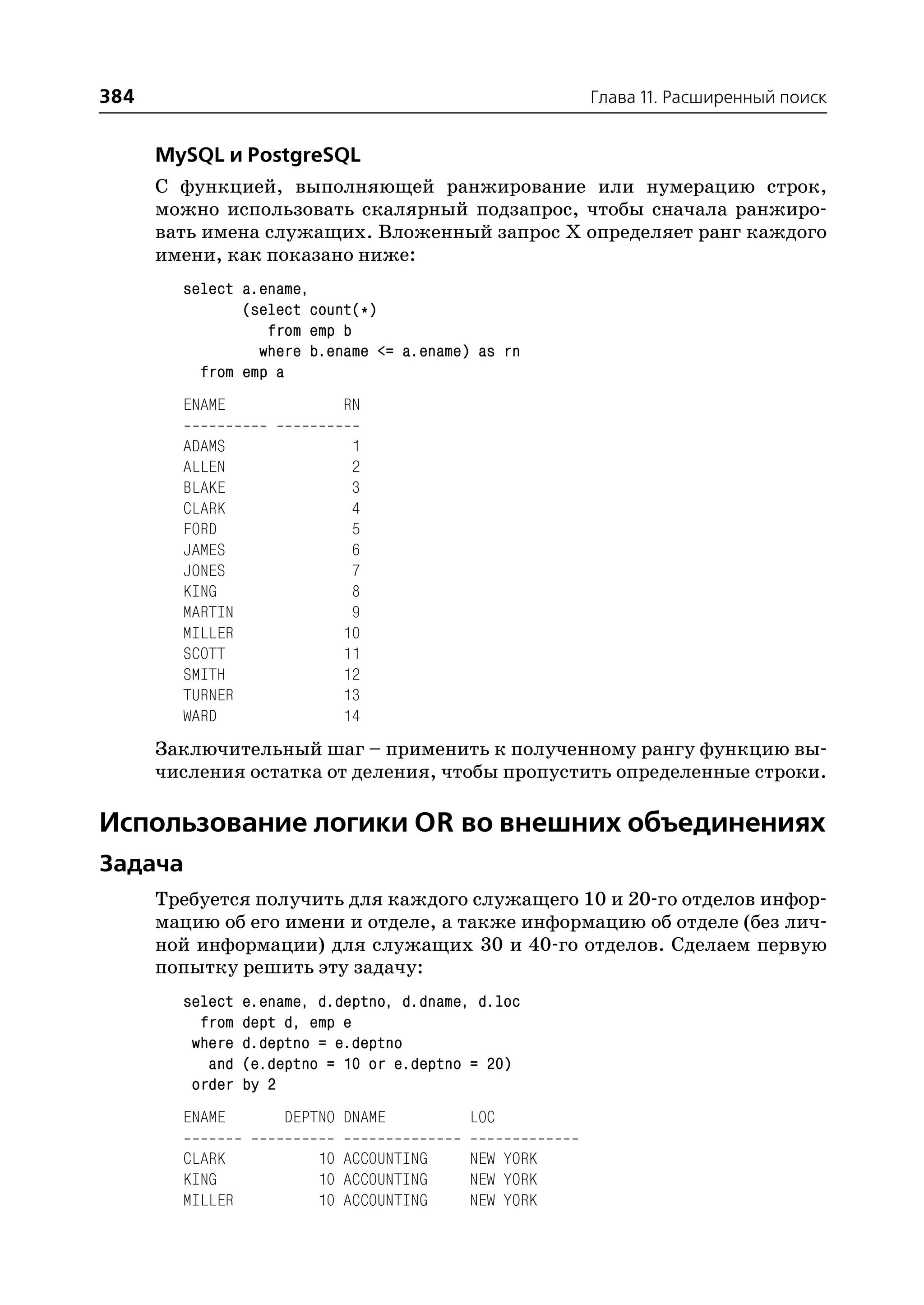 384                                                   Глава 11. Расширенный поиск


      MySQL и PostgreSQL
      С функцией, выполняющей ранжирование или нумерацию строк,
      можно использовать скалярный подзапрос, чтобы сначала ранжиро
      вать имена служащих. Вложенный запрос Х определяет ранг каждого
      имени, как показано ниже:
        select a.ename,
               (select count(*)
                  from emp b
                 where b.ename <= a.ename) as rn
          from emp a
        ENAME               RN

        ADAMS                1
        ALLEN                2
        BLAKE                3
        CLARK                4
        FORD                 5
        JAMES                6
        JONES                7
        KING                 8
        MARTIN               9
        MILLER              10
        SCOTT               11
        SMITH               12
        TURNER              13
        WARD                14
      Заключительный шаг – применить к полученному рангу функцию вы
      числения остатка от деления, чтобы пропустить определенные строки.

Использование логики OR во внешних объединениях
Задача
      Требуется получить для каждого служащего 10 и 20 го отделов инфор
      мацию об его имени и отделе, а также информацию об отделе (без лич
      ной информации) для служащих 30 и 40 го отделов. Сделаем первую
      попытку решить эту задачу:
        select   e.ename, d.deptno, d.dname, d.loc
          from   dept d, emp e
         where   d.deptno = e.deptno
           and   (e.deptno = 10 or e.deptno = 20)
         order   by 2
        ENAME        DEPTNO DNAME          LOC

        CLARK            10 ACCOUNTING     NEW YORK
        KING             10 ACCOUNTING     NEW YORK
        MILLER           10 ACCOUNTING     NEW YORK
 