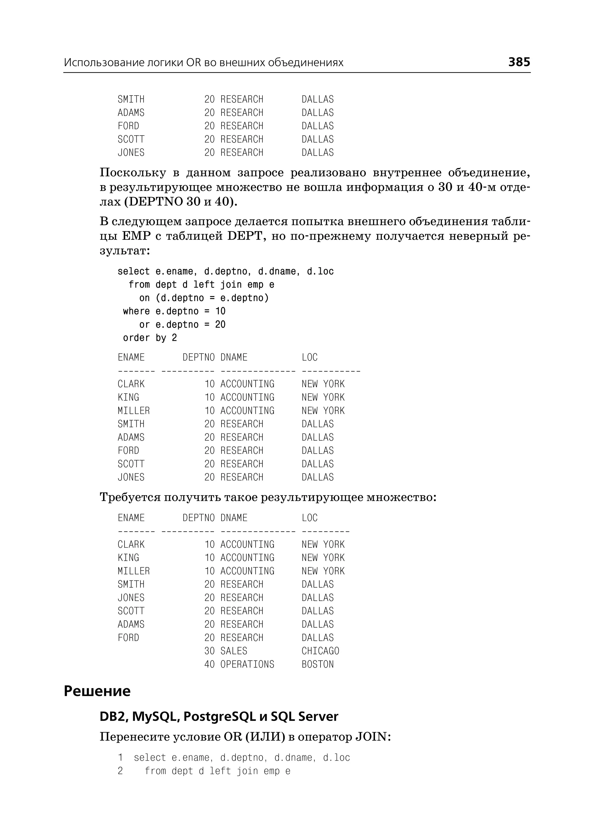 Использование логики OR во внешних объединениях                   385

         SMITH            20   RESEARCH     DALLAS
         ADAMS            20   RESEARCH     DALLAS
         FORD             20   RESEARCH     DALLAS
         SCOTT            20   RESEARCH     DALLAS
         JONES            20   RESEARCH     DALLAS
      Поскольку в данном запросе реализовано внутреннее объединение,
      в результирующее множество не вошла информация о 30 и 40 м отде
      лах (DEPTNO 30 и 40).
      В следующем запросе делается попытка внешнего объединения табли
      цы EMP с таблицей DEPT, но по прежнему получается неверный ре
      зультат:
         select   e.ename, d.deptno, d.dname, d.loc
           from   dept d left join emp e
             on   (d.deptno = e.deptno)
          where   e.deptno = 10
             or   e.deptno = 20
          order   by 2
         ENAME        DEPTNO DNAME          LOC

         CLARK            10   ACCOUNTING   NEW YORK
         KING             10   ACCOUNTING   NEW YORK
         MILLER           10   ACCOUNTING   NEW YORK
         SMITH            20   RESEARCH     DALLAS
         ADAMS            20   RESEARCH     DALLAS
         FORD             20   RESEARCH     DALLAS
         SCOTT            20   RESEARCH     DALLAS
         JONES            20   RESEARCH     DALLAS
      Требуется получить такое результирующее множество:
         ENAME        DEPTNO DNAME          LOC

         CLARK            10   ACCOUNTING   NEW YORK
         KING             10   ACCOUNTING   NEW YORK
         MILLER           10   ACCOUNTING   NEW YORK
         SMITH            20   RESEARCH     DALLAS
         JONES            20   RESEARCH     DALLAS
         SCOTT            20   RESEARCH     DALLAS
         ADAMS            20   RESEARCH     DALLAS
         FORD             20   RESEARCH     DALLAS
                          30   SALES        CHICAGO
                          40   OPERATIONS   BOSTON

Решение
      DB2, MySQL, PostgreSQL и SQL Server
      Перенесите условие OR (ИЛИ) в оператор JOIN:
         1 select e.ename, d.deptno, d.dname, d.loc
         2   from dept d left join emp e
 