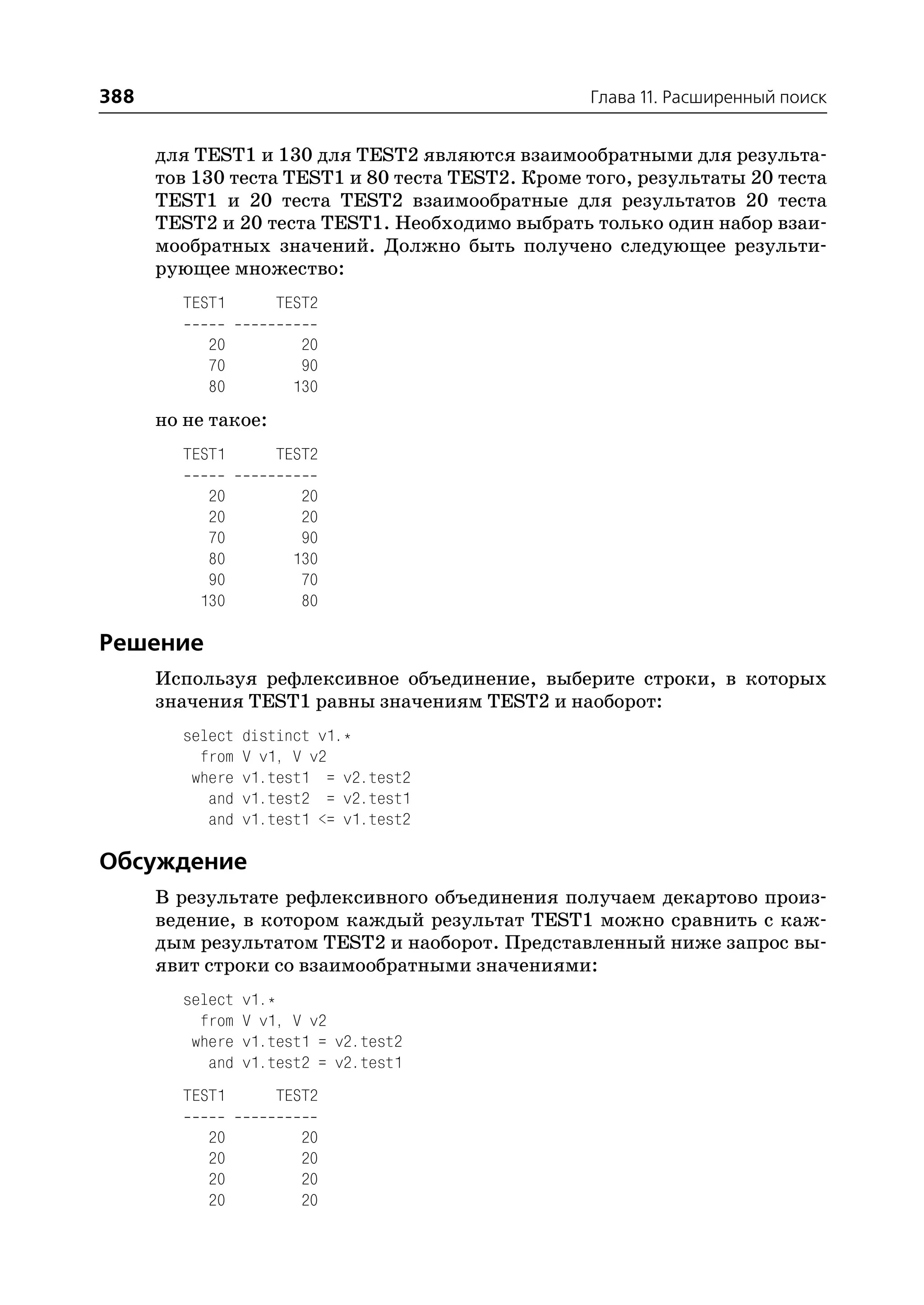 388                                               Глава 11. Расширенный поиск


      для TEST1 и 130 для TEST2 являются взаимообратными для результа
      тов 130 теста TEST1 и 80 теста TEST2. Кроме того, результаты 20 теста
      TEST1 и 20 теста TEST2 взаимообратные для результатов 20 теста
      TEST2 и 20 теста TEST1. Необходимо выбрать только один набор взаи
      мообратных значений. Должно быть получено следующее результи
      рующее множество:
        TEST1        TEST2

           20          20
           70          90
           80         130
      но не такое:
        TEST1        TEST2

           20          20
           20          20
           70          90
           80         130
           90          70
          130          80

Решение
      Используя рефлексивное объединение, выберите строки, в которых
      значения TEST1 равны значениям TEST2 и наоборот:
        select   distinct v1.*
          from   V v1, V v2
         where   v1.test1 = v2.test2
           and   v1.test2 = v2.test1
           and   v1.test1 <= v1.test2

Обсуждение
      В результате рефлексивного объединения получаем декартово произ
      ведение, в котором каждый результат TEST1 можно сравнить с каж
      дым результатом TEST2 и наоборот. Представленный ниже запрос вы
      явит строки со взаимообратными значениями:
        select   v1.*
          from   V v1, V v2
         where   v1.test1 = v2.test2
           and   v1.test2 = v2.test1
        TEST1        TEST2

           20           20
           20           20
           20           20
           20           20
 