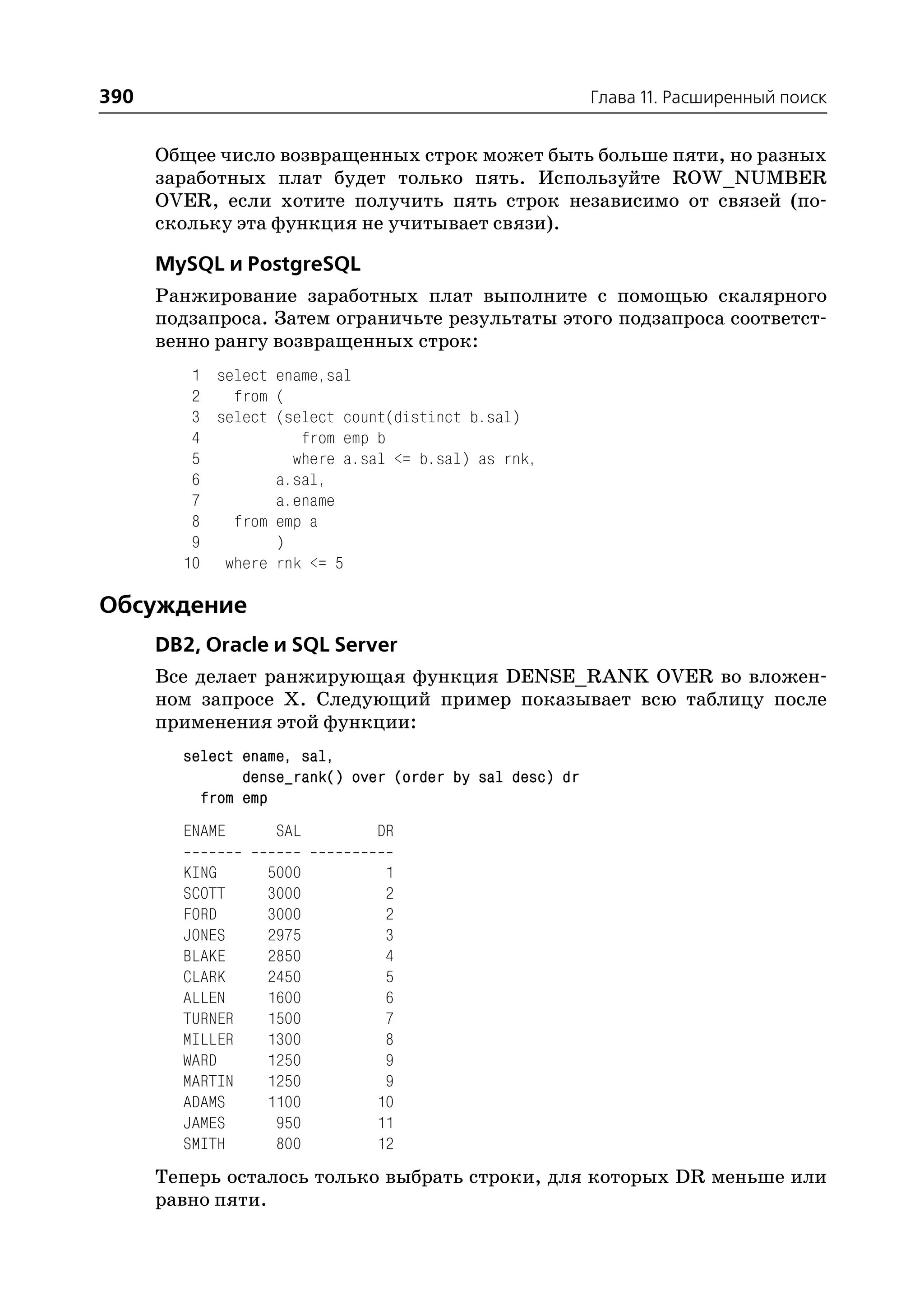 390                                                       Глава 11. Расширенный поиск


      Общее число возвращенных строк может быть больше пяти, но разных
      заработных плат будет только пять. Используйте ROW_NUMBER
      OVER, если хотите получить пять строк независимо от связей (по
      скольку эта функция не учитывает связи).

      MySQL и PostgreSQL
      Ранжирование заработных плат выполните с помощью скалярного
      подзапроса. Затем ограничьте результаты этого подзапроса соответст
      венно рангу возвращенных строк:
         1 select ename,sal
         2   from (
         3 select (select count(distinct b.sal)
         4           from emp b
         5          where a.sal <= b.sal) as rnk,
         6        a.sal,
         7        a.ename
         8   from emp a
         9        )
        10 where rnk <= 5

Обсуждение
      DB2, Oracle и SQL Server
      Все делает ранжирующая функция DENSE_RANK OVER во вложен
      ном запросе X. Следующий пример показывает всю таблицу после
      применения этой функции:
        select ename, sal,
               dense_rank() over (order by sal desc) dr
          from emp
        ENAME      SAL         DR

        KING      5000          1
        SCOTT     3000          2
        FORD      3000          2
        JONES     2975          3
        BLAKE     2850          4
        CLARK     2450          5
        ALLEN     1600          6
        TURNER    1500          7
        MILLER    1300          8
        WARD      1250          9
        MARTIN    1250          9
        ADAMS     1100         10
        JAMES      950         11
        SMITH      800         12
      Теперь осталось только выбрать строки, для которых DR меньше или
      равно пяти.
 