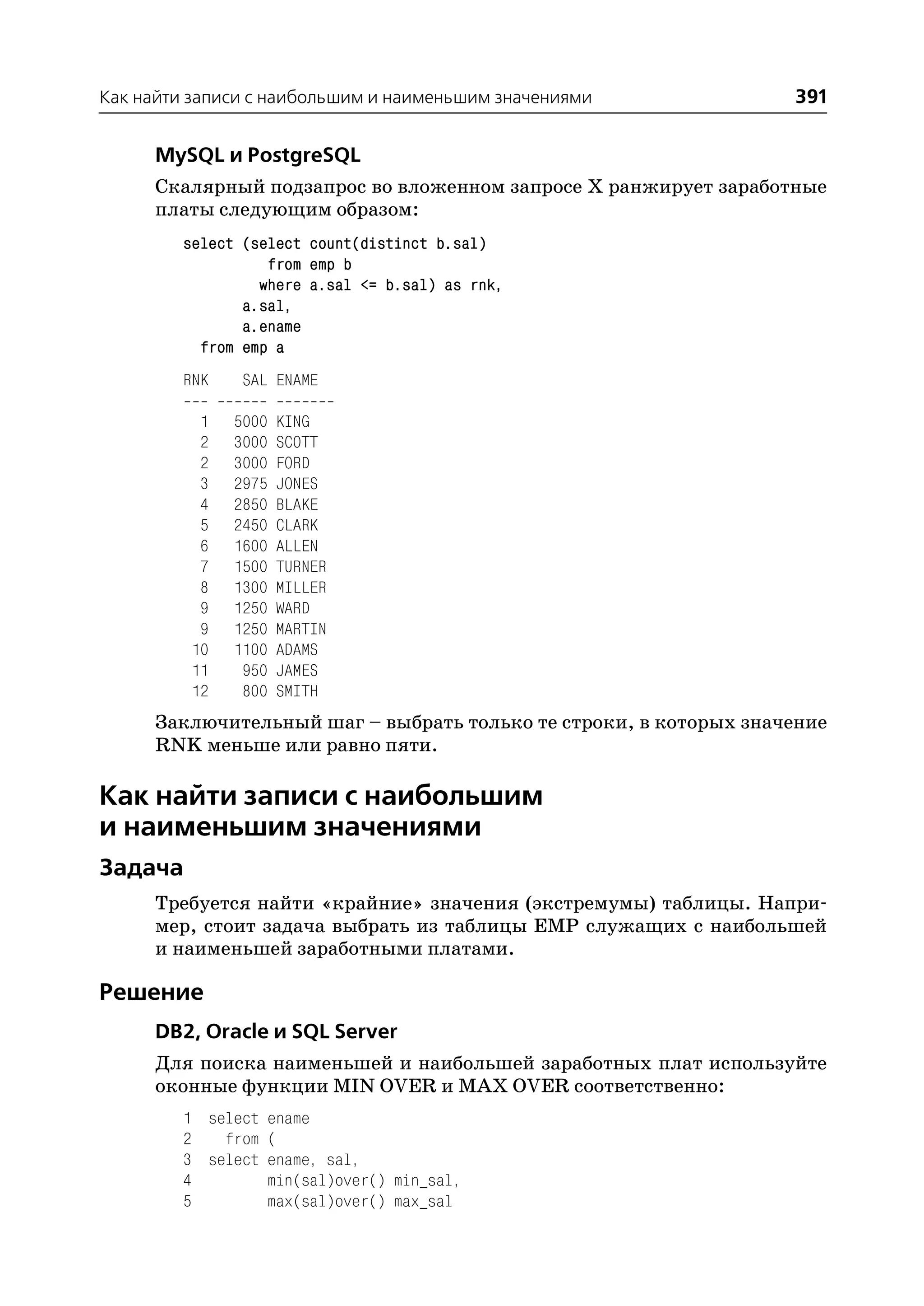 Как найти записи с наибольшим и наименьшим значениями              391

      MySQL и PostgreSQL
      Скалярный подзапрос во вложенном запросе X ранжирует заработные
      платы следующим образом:
         select (select count(distinct b.sal)
                   from emp b
                  where a.sal <= b.sal) as rnk,
                a.sal,
                a.ename
           from emp a
         RNK    SAL ENAME

           1   5000   KING
           2   3000   SCOTT
           2   3000   FORD
           3   2975   JONES
           4   2850   BLAKE
           5   2450   CLARK
           6   1600   ALLEN
           7   1500   TURNER
           8   1300   MILLER
           9   1250   WARD
           9   1250   MARTIN
          10   1100   ADAMS
          11    950   JAMES
          12    800   SMITH
      Заключительный шаг – выбрать только те строки, в которых значение
      RNK меньше или равно пяти.

Как найти записи с наибольшим
и наименьшим значениями
Задача
      Требуется найти «крайние» значения (экстремумы) таблицы. Напри
      мер, стоит задача выбрать из таблицы EMP служащих с наибольшей
      и наименьшей заработными платами.

Решение
      DB2, Oracle и SQL Server
      Для поиска наименьшей и наибольшей заработных плат используйте
      оконные функции MIN OVER и MAX OVER соответственно:
         1 select ename
         2   from (
         3 select ename, sal,
         4        min(sal)over() min_sal,
         5        max(sal)over() max_sal
 